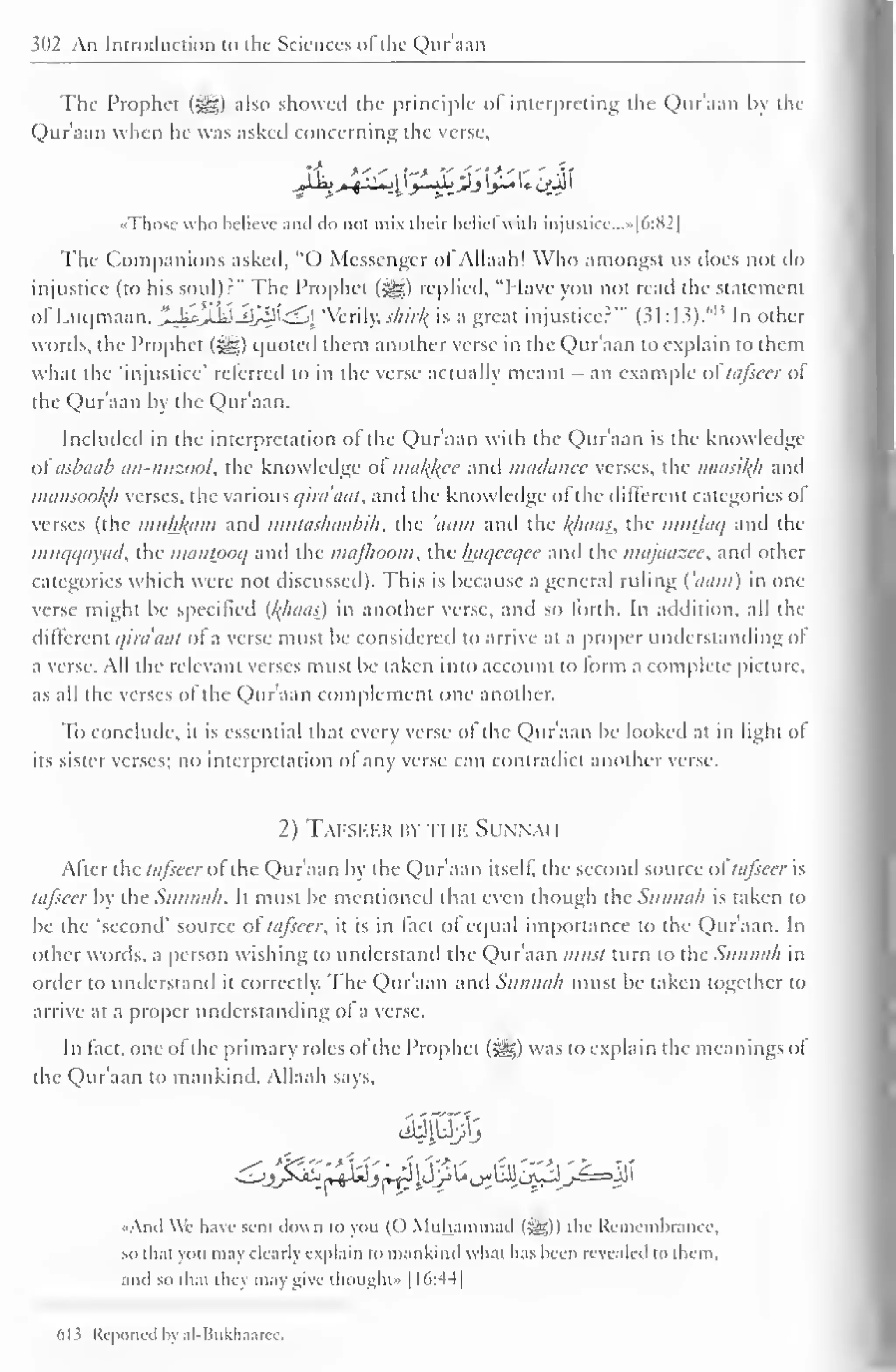 1 
302 An Introduction to the Sciences of the Qur'aan 
The Prophet (3gg) also showed the principle of interpreting the Qur'aan by the 
Qur'aan when lie was asked concerning the verse, 
•Those who believe and ilo nut mix their belie! with injustice. ..»[6:82] 
The Companions asked, "O Messenger ol Allaah! Who amongst us does not do 
injustice (to his soul)?" The Prophet (s^g) replied, "I lave you not read the statement 
ofLuqmaan, ..jj'tjfo *lrffl _ j  eri 
I 
y. .>•///'// is a great injustice?'* (31:13). In other 
words, the Prophet (^) quoted them another verse in the Qur'aan to explain to them 
what the 'injustice' referred to in the verse actually meant - an example ol tafseer ol 
the Qur'aan by the Qur'aan. 
Included in the interpretation of the Qur'aan with the Qur'aan is the know ledge 
a( asbaab an-nuzool, the knowledge ol matyee and madanee verses, the naasikh and 
mansookh verses, the various qira'aat, and the knowledge of the different categories of 
verses (the muhftam and mutashaabih. the 'inim and the /(baas, the imttlaq and the 
muqqayad, the mantpoq and the mafhoom, the baqceqee and the majaazee, and other 
categories which were not discussed). This is because a general ruling ('aam) in one 
verse might be specified {/(baas) in another verse, and so forth. In addition, all the 
different qira'aat of a verse must be considered to arrive at a proper understanding oi 
a verse. All the relevant verses must be taken into account to form a complete picture, 
as all the verses of the Qur'aan complement one another. 
To conclude, it is essential that every verse ol the Qur'aan be looked at in light of 
its sister verses; no interpretation of any verse can contradict another verse. 
2) Tafseer isy ti m Sunnai i 
After the tafseer of the Qur'aan by the Qur'aan itself, the second source o£tafseer is 
tafseer by the Sinina/i. It must be mentioned that even though the Stuina/i is taken to 
be the 'second' source of tafseer, it is in fact of equal importance to the Qur'aan. In 
other words, a person wishing to understand the Qur'aan must turn to the Sitnnah in 
order to understand it correctly. The Qur'aan and Sttnmih must be taken together to 
arrive at a proper understanding of a verse. 
In fact, one of the primary roles ofthe Prophet ($sjg) was to explain the meanings ol 
the Qur'aan to mankind. Allaah says, 
• Anil We have sent down to you (() Muhammad (5g)) the Remembrance, 
so that you may dear!) explain to mankind what has been revealed to them, 
and so that they may give thought" 1 1 6:44 
613 Reported by al-Bukhaarcc. 
 