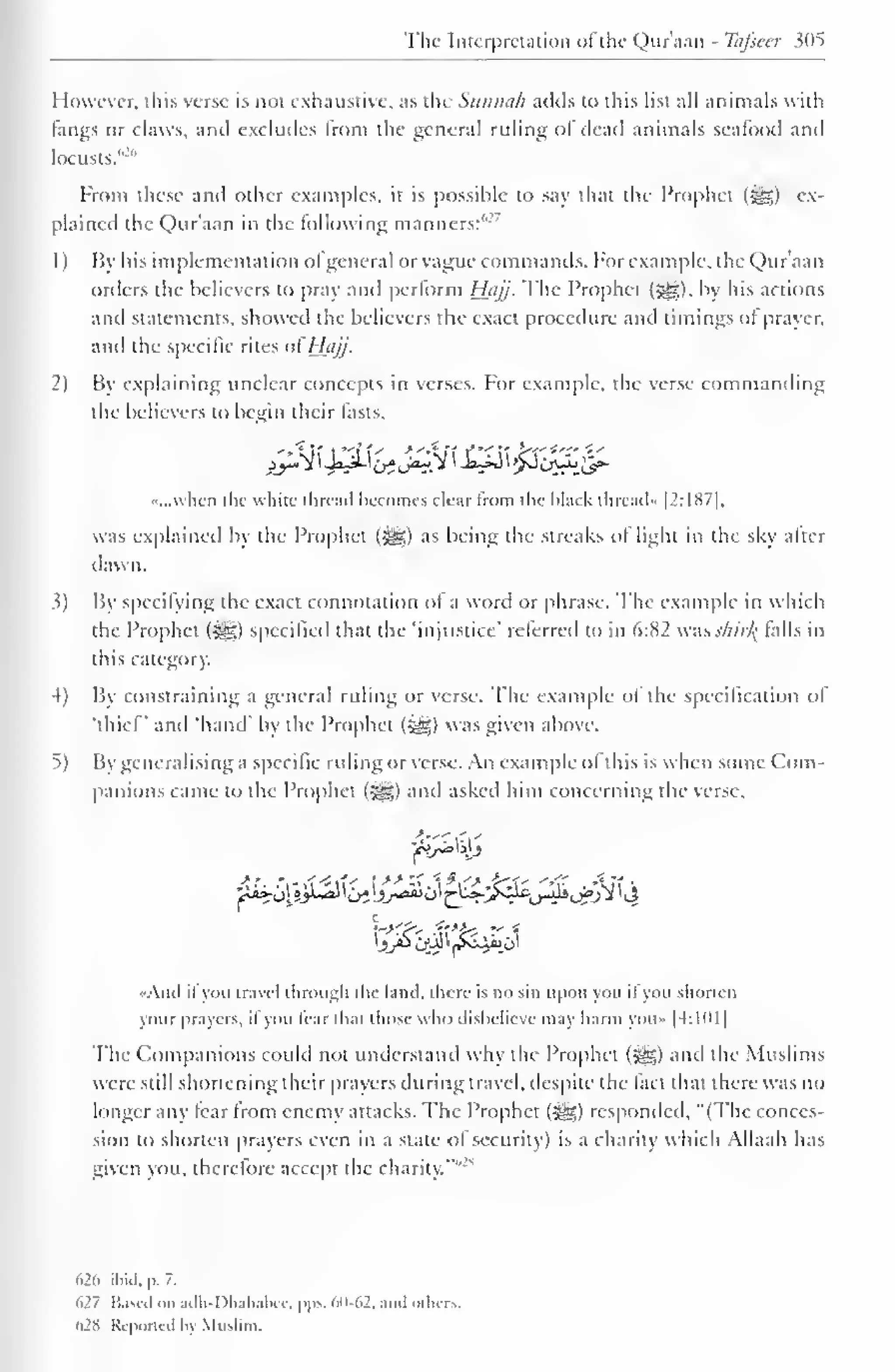 1 
The Interpretation ofthe Qnr'aan - Tafieer 305 
However, this verse is not exhaustive, as the Siinnuli adds to this list all animals with 
fangs or claws, anil excludes from the general ruling of dead animals seafood and 
locusts. 
From these and other examples, it is possible to say that the Prophet (5§|) ex-plained 
the Quraan in tin- following manners:''2, 
1) By his implementation ol general or vague commands. For example, the Qur'aan 
orders the believers to pray and perform Hiijj. The Prophet (|§|), by his actions 
and statements, showed the believers the exact procedure and timings ol prayer. 
and the specific rites ofHcijj- 
2) Bv explaining unclear concepts in verses. For example, the verse commanding 
the believers CO begin their lasts, 
••...when the white thread becomes clear from the black thread" [2:187], 
was explained by the Prophet (5gg) as being the streaks ol light in the sky alter 
dawn. 
3) By specifying the exact connotation ol a word or phrase. The example in which 
the Prophet (%jg) specified that the 'injustice' referred to in 6:82 wasshirJ{ falls in 
this category. 
4) By constraining a general ruling or verse. The example ol the specification of 
'thief and 'hand' by the Prophet («^) was given above. 
^) By generalising a specific ruling or verse. An example ol this is when some Com-panions 
came to the Prophet (3gg) and asked him concerning the verse, 
••Ami it you travel through the land, there is no sin upon you il you shorten 
your prayers, il you lear thai those who disbelieve may harm you- |4: 1 1) 1 
The Companions could not understand why the Prophet (J^s.) ami the Muslims 
were still shortening their prayers during travel, despite the fact that there was no 
longer any tear Irom enemy attacks. The Prophet (^g) responded, "(The conces-sion 
to shorten prayers even in a state of security) is a charity which Allaah has 
given you, therefore accept the charity."" 
626 ibid, p. 7. 
627 Based on adh-Dhahabcc, pps. 60-62, and others. 
628 Reported by Muslim. 
 