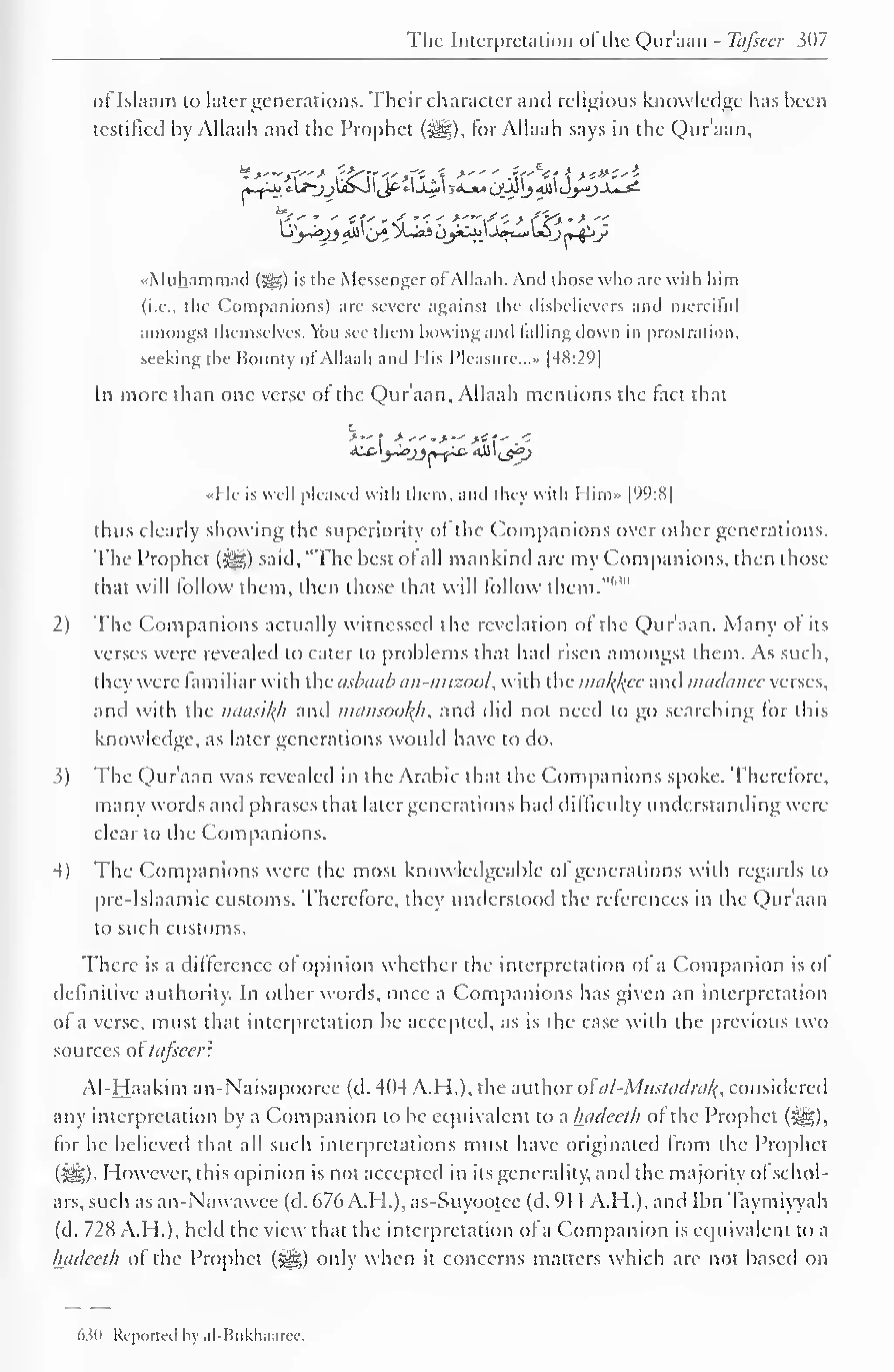 The Interpretation of the Qur'aan - Tafsecr ?()7 
oflslaam to later generations. Their character and religious knowledge has been 
testified by Allaah and the Prophet (H§), tor Allaah says in the Qur'aan, 
Lij-iyj All' (jj X-aS oyC->j.'-W~» Ujj j»-^-<y 
•Muhammad (^) is the Messenger of Allaah. Anil those who are with him 
(i.e., the Companions) are severe against the disbelievers ami merciful 
amongst themselves. You see them bowing ami falling down in prostration, 
seeking the Bounty of Allaah and His Pleasure...* |48:29] 
In more than one verse ot the Qur'aan, Allaah mentions the tact that 
«Hc is well pleased with them, and they with Him» |99:8| 
thus clearly showing the superiority of the Companions over other generations. 
The Prophet (#§) said, "The best ol all mankind are my Companions, then those 
them, then follow 1" 
that will follow those that will them.""' 
2) The Companions actually witnessed the revelation of the Qur'aan. Many of its 
verses were revealed to cater to problems that had risen amongst them. As such, 
t hey were familiar with the asbaab an-mizool, with the makjfee and madanee verses, 
and with the naasikh and mamookh* and did not need to go searching for this 
knowledge, as later generations would have to do. 
5) The Qur'aan was revealed in the Arabic that the Companions spoke. Therefore, 
many words and phrases that later generations had difficulty understanding were 
clear to the Companions. 
4) The Companions were the most knowledgeable ol generations with regards to 
pre-Islaamic customs. Therefore, they understood the references in the Qur'aan 
to such customs. 
There is a difference of opinion whether the interpretation of a Companion is ol 
definitive authority. In other words, once a Companions has given an interpretation 
of a verse, must that interpretation be accepted, as is the case with the previous two 
sources of tcifieer? 
Al-Haakim an-Naisapooree (d. 4(14 ATI.), the author ofai-Mustadra^, considered 
any interpretation by a Companion to be equivalent to a hadeeth of the Prophet (^), 
for he believed that all such interpretations must have originated from the Prophet 
(5^)- However, this opinion is not accepted in its generality, and the majority ol schol-ars, 
such as an-Nawawee (d. 676 A.H.), as-Suyootec (d. 91 1 A.H.), and Ibn Taymiyyah 
(d. 728 A.H.), held the view that the interpretation of a Companion is equivalent to a 
hadeeth of the Prophet (^g) only when it concerns matters which are not based on 
Mh Reported bj al-Bukhaaree. 
 