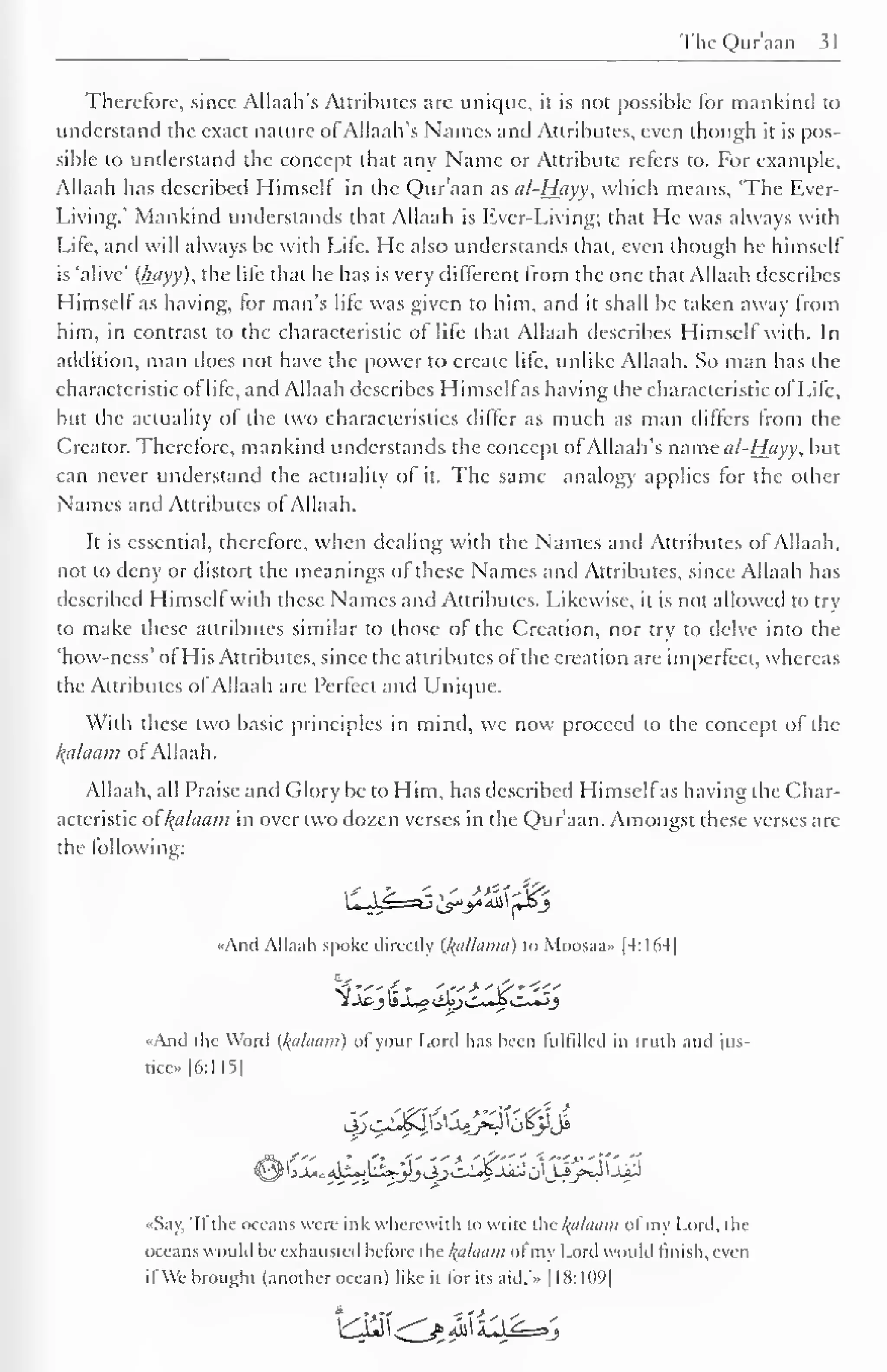 The Qur'aan 31 
J 
Therefore, since Allaah's Attributes are unique, it is not possible For mankind to 
understand the exact nature ofAllaah's Names and Attributes, even though it is pos-sible 
to understand the concept that any Name or Attribute refers to. For example, 
Allaah has described Himself in the Qur'aan as al-Hayy, which means, 'The Ever- 
Living.' Mankind understands that Allaah is Ever-Living; that He was always with 
Life, and will always be with Life. He also understands that, even though he himself 
is 'alive' (hayy), the life that he has is very different from the one that Allaah describes 
Himsell as having, (or man's life was given to him, and it shall be taken away from 
him, in contrast to the characteristic of life that Allaah describes Himself with. In 
addition, man does not have the power to create life, unlike Allaah. So man has the 
characteristic of life, and Allaah describes Himselfas having the characteristic of Life, 
but the actuality ol the two characteristics differ as much as man differs from the 
Creator. Therefore, mankind understands the concept of Allaah's mmcii/-Hayy, but 
can never understand the actuality of it. The same analogy applies for the other 
Names and Attributes of Allaah. 
It is essential, therefore, when dealing with the Names and Attributes of Allaah, 
not to deny or distort the meanings of these Names and Attributes, since Allaah has 
described Himself with these Names and Attributes. Likewise, it is not allowed to try 
to make these attributes similar to those of the Creation, nor try to delve into the 
'how-ness' of His Attributes, since the attributes of the creation are imperfect, whereas 
the Attributes ofAllaah are Perfect and Unique. 
With these two basic principles in mind, we now proceed to the concept of the 
kfllaam of Allaah. 
Allaah, all Praise and Glory be to Him, has described Himselfas having the Char-acteristic 
ol{alaam in over two dozen verses in the Qur'aan. Amongst these verses are 
the following: 
«Anil Allaah .spoke directly (l^alhwia) to Moosaa- |4:164| 
<??""(£* ',">"£"<<.' 
1 j£-j IsJ^o lib)C~Ji C~«J 
«And the Word {/(ii/ihim) ol your Lord has been fulfilled in [ruth and jus-tice" 
|6:115| 
«Say, 'Ifthe oceans were ink wherewith to write the kalaam ofmy Lord, die 
i ice. ins would be exhausted heforc the l(ahuini ol my Lord would finish, even 
ifWe brought (another ocean) like it for its aid.'.. |18:1()9| 
 