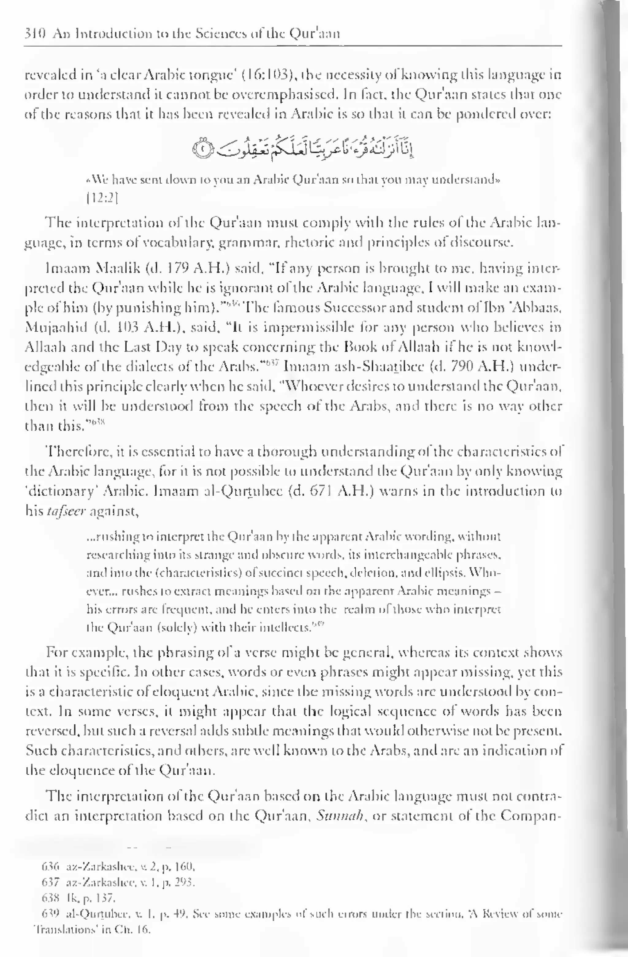 310 An Introduction to the Sciences of the Qur'aan 
revealed in 'a clear Arabic tongue' ( 16: 103), the necessity of knowing (his language in 
order to understand it cannot be overemphasised. In fact, the Qur'aan states di.it one 
of the reasons that ii has been revealed in Arabic is so that it can be pondered over: 
liJ^I^J^sJ^LjpicU^AlJjJlu^ 
•We have sent down to you an Arabic Qur'aan so that you may understand* 
H2:2| 
The interpretation of the Qur'aan must comply with the rules ol the Arabic lan-guage, 
in terms of vocabulary, grammar, rhetoric and principles of discourse. 
Imaam Maalik (d. 179 A.H.) said, "It any person is brought to me, having inter-preted 
the Qur'aan while he is ignorant of the Arabic language, I will make an exam-ple 
of him (by punishing him).""" The famous Successor and student of Ibn "Abbaas, 
Mujaahid (d. 103 A.H.), said, "It is impermissible for any person who believes in 
Allaah and the Last Day to speak concerning the Book of Allaah it he is not knowl-edgeable 
of the dialects of the Arabs.""'7 Imaam ash-Shaatibee (d. 790 A.H.) under-lined 
this principle clearly when he said, "Whoever desires to understand the Qur'aan. 
then it will be understood from the speech of the Arabs, and there is no way other 
than this.""* 
Therefore, it is essential to have a thorough understanding oi the characteristics of 
the Arabic language, for it is not possible to understand the Qur'aan by only knowing 
"dictionary" Arabic. Imaam al-Qurtubee (d. 671 A.H.) warns in the introduction to 
his tafseer against, 
...rushing to interpret the Qur'aan by the apparent Arabic wording, without 
researching into its strange and obscure words, its interchangeable phrases, 
and into the (characteristics) ofsuccinct speech, deletion, and ellipsis. Who-ever... 
rushes to extract meanings based on the apparent Arabic meanings 
his errors are frequent, ami lie enters into the realm ol those who interpret 
Qur'aan with 1 '' 
the (solely) their intellects." 
For example, the phrasing of a verse might be general, whereas its context shows 
that it is specific. In other cases, words or even phrases might appear missing, yet this 
is a characteristic ofeloquent Arabic, since the missing words are understood by con-text. 
In some verses, it might appear that the logical sequence of words has been 
reversed, but such a reversal adds subtle meanings that would otherwise not be present. 
Such characteristics, and others, are well known to the Arabs, and are an indication of 
the eloquence of the Qur'aan. 
The interpretation of the Qur'aan based on the Arabic language must not contra-dict 
an interpretation based on the Qur'aan, Sttnnah, or statement ot the Compan- 
636 az-Zarkashee, v. 2. p. 160. 
637 az-Zarkashee, v. I. p. 293; 
63S Ik. p. 1 37. 
63'i al-Qurtuhcc, v. I. p. +9. Sec some examples ol such errors under the section, A Review ol some 
Translations' in Ch. 16. 
 