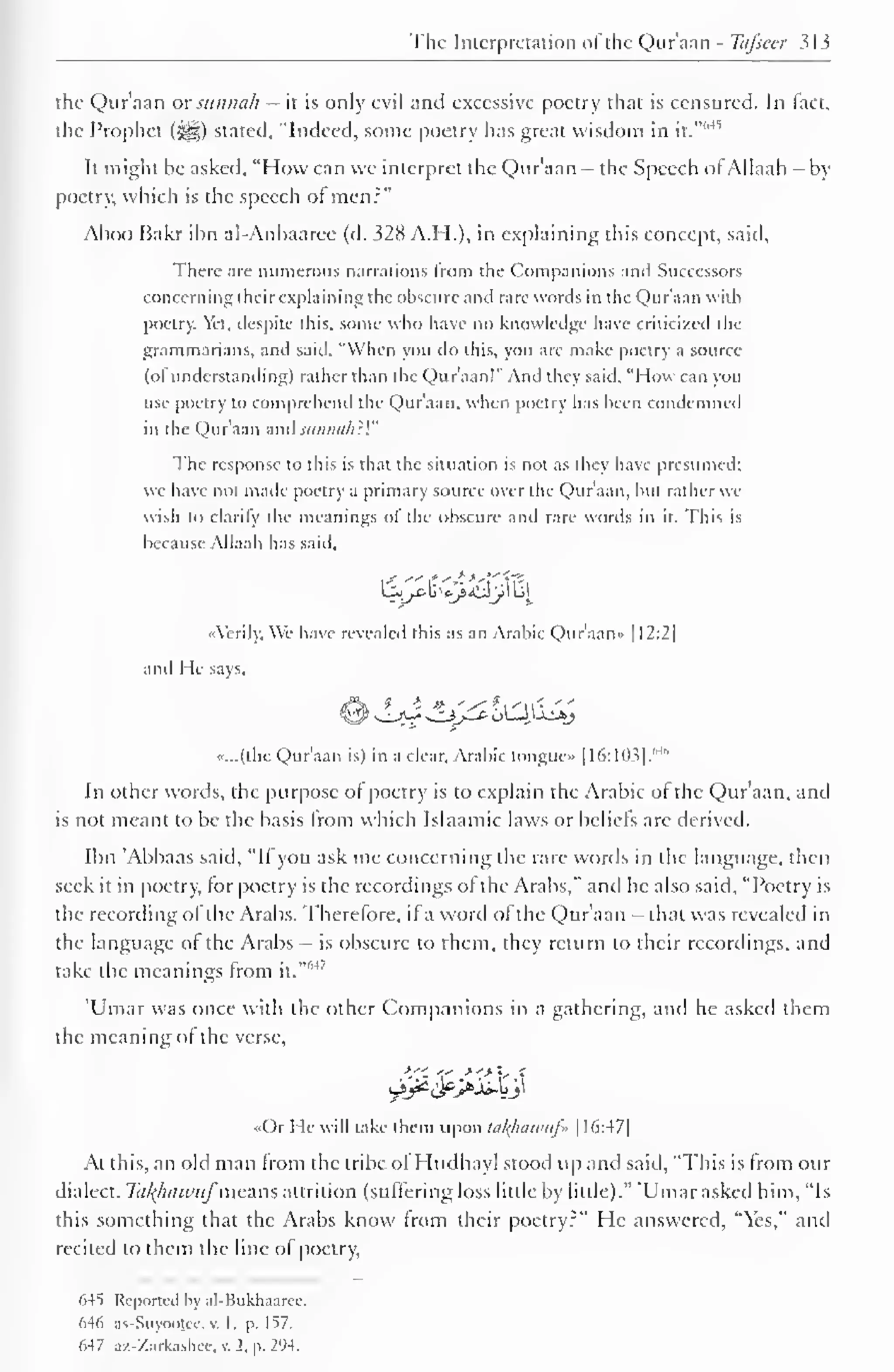 The Interpretation ol the Qur'aan - Ttifsccr 313 
the Qur'aan or sitninth — it is only evil and excessive poetry that is censured. In tact, 
the Prophet (^) stated, "Indeed, some poetry has great wisdom 6*5 
in it." 
It might be asked, "How can we interpret the Qur'aan - the Speech of Allaah —by 
poetry, which is the speech ol men:" 
Aboo Bakr ibn al-Anbaaree (d. 328 A.I I.), in explaining this concept, said. 
There are numerous narrations Irom the Companions and Successors 
concerning their explaining the obscure and rare words in the Qur'aan with 
poetry. Yet, despite this, some who have no knowledge have criticized the 
grammarians, and said, "When you do this, you are make poetry a source 
(of understanding) rather than the Qu r'aan!" And they said. "How can you 
use poetry to comprehend the Qur'aan, when poetry lias been condemned 
in the Quraan and sniiiin/i:'." 
The response to this is that the situation is not as they have presumed; 
we have not made poetry a primary source over the Qur'aan, but rather we 
wish to clarify the meanings of the obscure and rare words in it. This is 
because Allaah has said. 
•Aerily. We have revealed this as an Arabic Qur'aan* 1 1 2:2| 
and He says, 
«...(the Qur'aan is) in a clear, Arabic tongue |I6:103|. 
M" 
In other words, the purpose ol poetry is to explain the Arabic of the Qur'aan, and 
is not meant to be the basis from which Islaamic laws or beliefs arc derived. 
Ibn Abbaas said, "If you ask me concerning the rare words in the language, then 
seek it in poetry, for poetry is the recordings of the Arabs," and he also said, "Poetry is 
the recording ofthe Arabs. Therefore, if a word ofthe Qur'aan - that was revealed in 
the language ol the Arabs - is obscure to them, they return to their recordings, and 
M take the meanings from ' 
it." 
'Umar was once with the other Companions in a gathering, and he askeil them 
the meaning of the verse, 
«Or He will take them upon tafyiawufi | I6:47| 
At this, an old man from the tribe ol Hudhayl stood up and said, "This is from our 
dialect. Takfiawuf'means attrition (suffering loss little by little)." 'Umar asked him, "Is 
this something that the Arabs know from their poetry?" He answered, "Yes," and 
recited to them the line of poetry, 
64S Reported by al-Bukhaaree. 
d-l() as-Suyoojec, v. 1, p. 157. 
647 az-Zatkashee, v. 2, p. 294. 
 