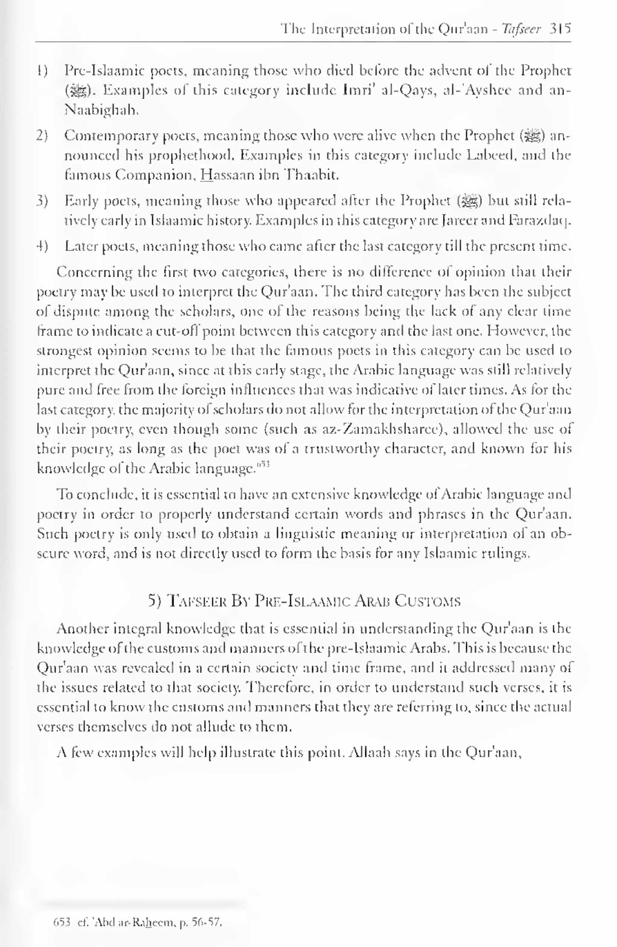 The Interpretation ofthe Qur'aan - Tafseer $15 
1) Prc-Islaamic poets, meaning those who died before the advent ot the Prophet 
(^5)- Examples of this category include Imri' al-Qays, al-'Ayshcc and an- 
Naahighah. 
2) Contemporary poets, meaning those who were alive when the Prophet (^g) an-nounced 
his prophcthood. Examples in this category include Labeed. and the 
famous Companion, Hassaan ibn Thaabit. 
.3) Early poets, meaning those who appeared after the Prophet (^) but still rela-tively 
early in Islaamic history. Examples in this category are Jareer and Farazdaq. 
4) Later poets, meaning those who came after the last category till the present time. 
Concerning the first two categories, there is no difference of opinion that their 
poetry may be used to interpret the Qur'aan. The third category has been the subject 
of dispute among the scholars, one of the reasons being the lack of any clear time-frame 
to indicate a cut-oil point between this category and the last one. However, the 
strongest opinion seems to be that the famous poets in this category can be used to 
interpret the Qur'aan, since at this early stage, the Arabic language was still relatively 
pure and free from the foreign influences that was indicative ol later times. As for the 
last category, the majority ot scholars do not allow for the interpretation ol the Qur'aan 
by their poetry, even though some (such as az-Zamakhsharee). allowed tin- use ol 
their poetry, as long as the poet was of a trustworthy character, and known for his 
knowledge or the Arabic language." 
To conclude, it is essential to have an extensive know ledge of Arabic language anil 
poetry in order to properly understand certain words and phrases in the Qur'aan. 
Such poetry is only used to obtain a linguistic meaning or interpretation of an ob-scure 
word, and is not directly used to form the basis for any Islaamic rulings. 
5) Tafseer By Pue-Islaamic Arab Customs 
Another integral knowledge that is essential in understanding the Qur'aan is the 
knowledge ofthe customs and manners of the prc-Islaamic Arabs. This is because the 
Qur'aan was revealed in a certain society and time frame, and it addressed many of 
the issues related to that society. Therefore, in order to understand such verses, it is 
essential to know the customs and manners that they are referring to, since the actual 
verses themselves do not allude to them. 
A few examples will help illustrate this point. Allaah says in the Qur'aan, 
653 cf. 'Abd ar-Raheem, p. 56-57. 
 
