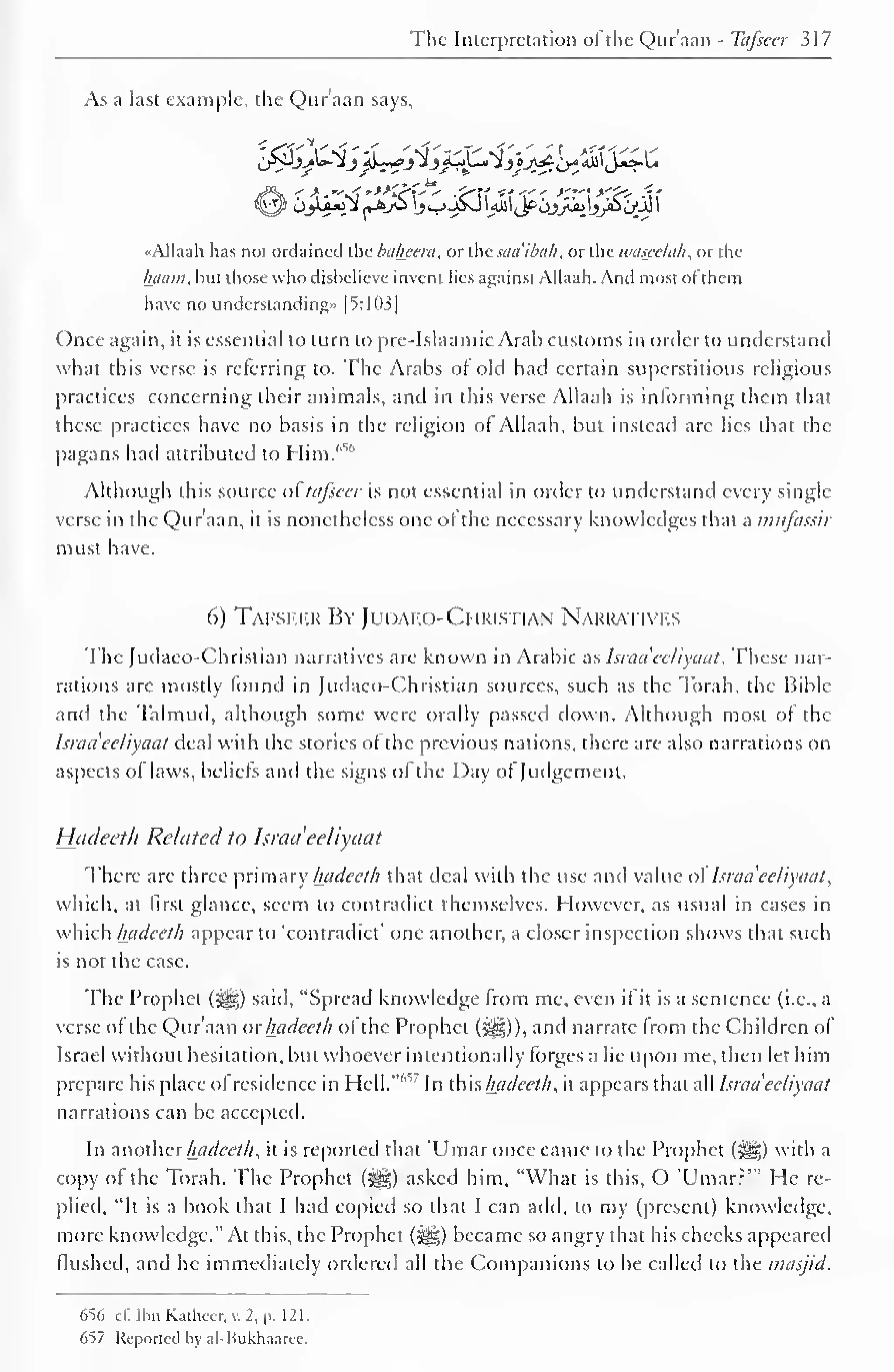 The Interpretation ofthe Qur'aan - Tafsccr 317 
As a last example, the Qur'aan says, 
«Alla;ih has not ordained the baheera, or the saaibah, or the wascelah, or the 
Innini, hut those who disbelieve invent lies against Allaah. And most of them 
have no understanding* [5:103] 
Once again, it is essential to turn to pre-Islaamic Arab customs in order to understand 
what this verse is referring to. The Arabs of old had certain superstitious religious 
practices concerning their animals, and in this verse Allaah is informing them that 
these practices have no basis in the religion of Allaah, but instead are lies that the 
pagans had attributed to Him.'''"' 
Although this source of tafseer is not essential in order to understand every single 
verse in the Qur'aan, it is nonetheless one of the necessary knowledges that a mufassir 
must have. 
6) Tafseer By JudaeoChristian Narratives 
The Judaco-Christian narratives are known in Arabic as hraa'eeliyaat . These nar-rations 
arc mostly found in ludaco-Christian sources, such as the Torah, the Bible 
and the Talmud, although some were orally passed down. Although most of the 
hradeeliyaat deal with the stories of the previous nations, there are also narrations on 
aspects of laws, beliefs and the signs of the Day of Judgement. 
Hadeeth Related to Israel 'eeliyaat 
There are three primary hadeeth that deal with the use anil value of hraa'eeliyaat, 
which, at first glance, seem to contradict themselves. However, as usual in cases in 
which hadeeth appear to 'contradict' one another, a closer inspection shows that such 
is not the case. 
The Prophet (-g«) said, "Spread knowledge from me, even if it is a sentence (i.e., a 
verse of the Qur'aan or hadeeth of the Prophet (^g)), and narrate from the Children of 
Israel without hesitation, but whoever intentionally forges a lie upon me, then let him 
prepare his place of residence in Hell."10 
' In this hadeeth, it appears that all hraa eeliyaat 
narrations can be accepted. 
In anotherhadeeth, it is reported that 'Umaronce came to the Prophet (5|§) with a 
copy of the Torah. The Prophet (j|§) asked him, "What is this, O 'Umarr'" He re-plied, 
"It is a book that I had copied so that I can add, to my (present) knowledge, 
more knowledge." At this, the Prophet (-y§) became so angry that his checks appeared 
flushed, and he immediately ordered all the Companions to be called to the masjid. 
656 el! Jhn Kaihccr. v. 2, p. 121. 
657 Reported by al-Bukhaaree. 
 