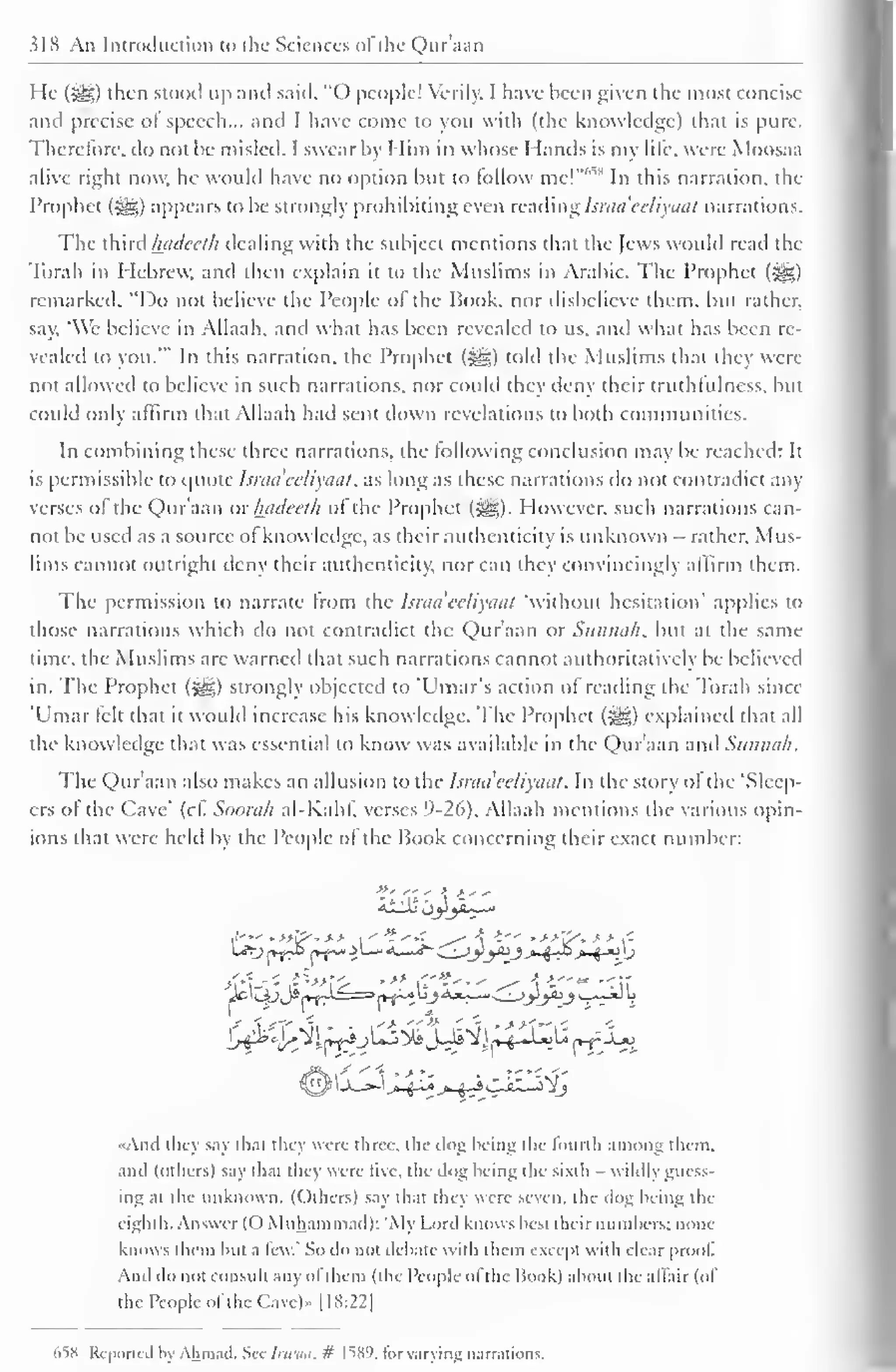 slK An Introduction to the Sciences of the Qur'aan 
He (-gg) then stood up and said, "O people! Verily. I have been given the most concise 
and precise of speech... and I have come to you with (the knowledge) that is pure. 
Therefore, do not be misled. I swear by Him in whose Hands is my life, were Moosaa 
alive right now, he would have no option but to follow mc!"",s In this narration, the 
Prophet (^g) appears to be strongly prohibiting even reading hraa'eeliyaat narrations. 
The third hadecth dealing with the subject mentions that the Jews would read the 
Torah in Hebrew, and then explain it to the Muslims in Arabic. The Prophet (^0 
remarked, "Do not believe the People ol the Hook, nor disbelieve them, but rather, 
say, "We believe in Allaah, and what has been revealed to us. and what has been re-vealed 
to you.'" In this narration, the Prophet ($g) told the Muslims that they were 
not allowed to believe in such narrations, nor could they deny their truthlulness. but 
could only affirm that Allaah had sent down revelations to both communities. 
In combining these three narrations, the lollowing conclusion may be reached: It 
is permissible to quote hraa'eeliyaat, as long as these narrations do not contradict any 
verses of the Qur'aan or luideeth of the Prophet (^). However, such narrations can-not 
be used as a source of know ledge, as their authenticity is unknown - rather, Mus-lims 
cannot outright deny their authenticity, nor can they convincingly affirm them. 
The permission to narrate from the Israa'ecliyaal "without hesitation' applies to 
those narrations which do not contradict the Qur'aan or Sitniia/i, but at the same 
time, the Muslims are warned that such narrations cannot authoritatively be believed 
in. The Prophet (^g) strongly objected to Ulnar's action ol reading the Torah since 
'Umar felt that it would increase his knowledge. The Prophet (s^g) explained that all 
the knowledge that was essential to know was available in the Qur'aan and Sunnah. 
The Qur'aan also makes an allusion to the hraa'eeliyaat. In the story ol the 'Sleep-ers 
of the Cave' (cl. Soorah al-Kahf, verses 9-26). Allaah mentions the various opin-ions 
that were held by the People of the Book concerning their exact number: 
,» f't*.. >. >' 
•And they say that they were three, the dog being the fourth among them. 
and (others) say that they were five, the dog being the sixth wildly muss-ing 
at the unknown. (Others) say that tin  were seven, the clog being the 
eighth. Answer (() Muhammad): 'My Lord knows best their numbers; none 
knows them but a lew." So do not debate with them except with clear proof. 
And do not consult any ol them (the People ol the Hook) about the affair (of 
the People of the Cavc)» [18:22] 
65H Reported by Ahmad. See Irwua. if IWJ, for varying narrations. 
 