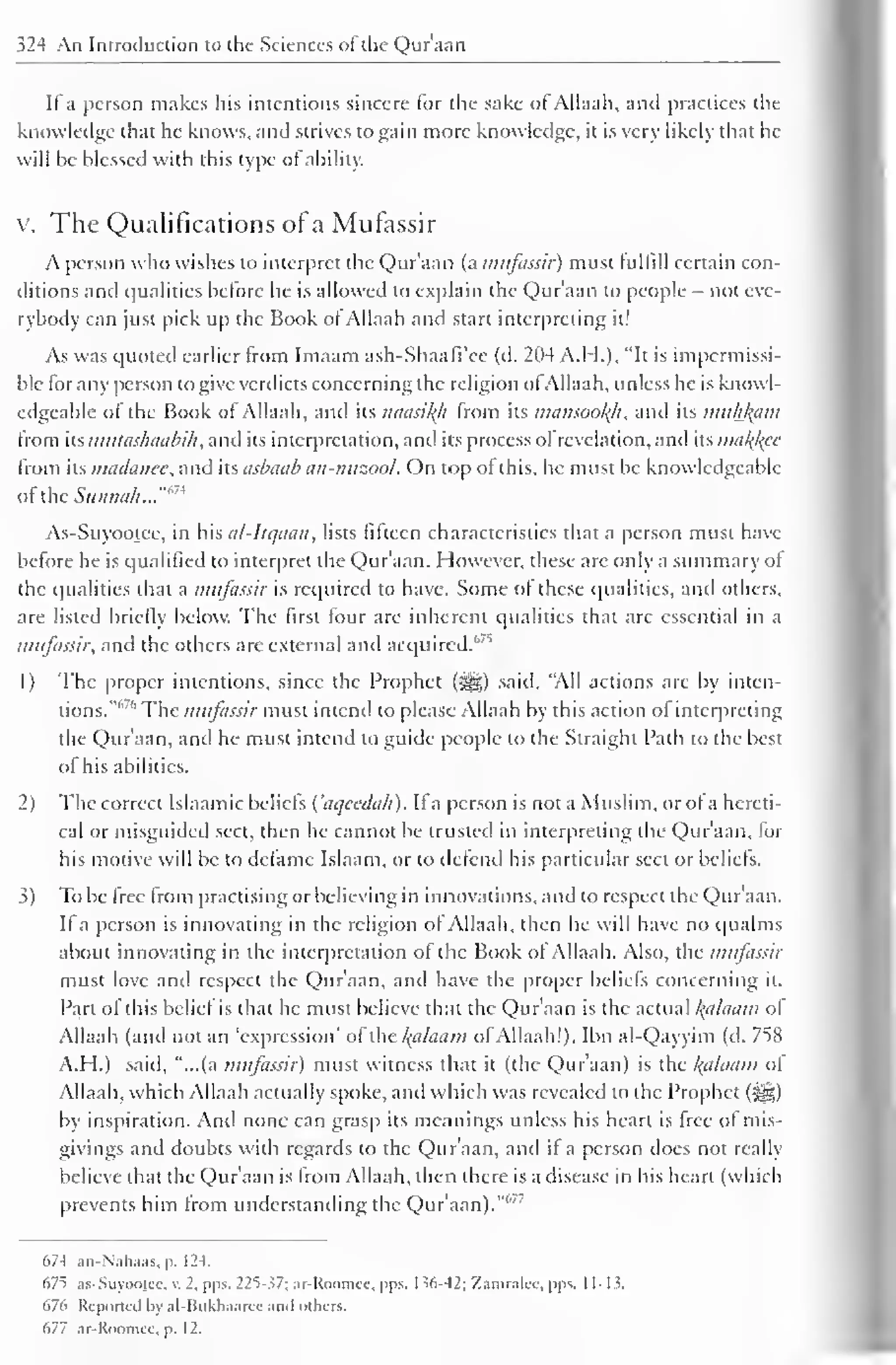 324 An Introduction to the Sciences of the Qur'aan 
If a person makes his intentions sincere for the sake of Allaah, and practices the 
knowledge that he knows, and strives to gain more knowledge, it is very likely that he 
will be blessed with this type of ability. 
v. The Qualifications of a Mufassir 
A person who wishes to interpret the Qur'aan (a mufassir) must fulfill certain con-ditions 
and qualities before he is allowed to explain the Qur'aan to people - not eve-rybody 
can just pick up the Book of Allaah and start interpreting it! 
As was quoted earlier from Imaam ash-Shaafi'ee (d. 204 A.H.), "It is impermissi-ble 
for any person to give verdicts concerning the religion ofAllaah, unless he is knowl-edgeable 
of the Book of Allaah, and its naasiltfi from its mansooltfi, and its muhfcam 
from its mulashaabih, and its interpretation, and its process of revelation, and its ma/foe 
from its madanee, and its asbaab an-nuzool. On top of this, he must be knowledgeable 
of the Sunnah..."m 
As-Suyootee, in his al-Itqaan, lists fifteen characteristics that a person must have 
before he is qualified to interpret the Qur'aan. However, these are only a summary of 
the qualities that a mufassir is required to have. Some of these qualities, and others, 
are listed briefly below. The first four are inherent qualities that arc essential in a 
mufassir, and the others are external and acquired.''7 '' 
1 
) 
The proper intentions, since the Prophet (j§|) said, "All actions are by inten-tions."" 
" The mufassir must intend to please Allaah by this action of interpreting 
the Qur'aan, and he must intend to guide people to the Straight Path to the best 
of his abilities. 
2) The correct Islaamic beliefs ('aqcedah). If a person is not a Muslim, or of a hereti-cal 
or misguided sect, then he cannot be trusted in interpreting the Quraan, lor 
his motive will be to defame Islaam, or to defend his particular sect or beliefs. 
3) To be free from practising or believing in innovations, and to respect the Qur'aan. 
If a person is innovating in the religion of Allaah, then he will have no qualms 
about innovating in the interpretation of the Book of Allaah. Also, the mufassir 
must love and respect the Quraan, and have the proper beliefs concerning it. 
Part of this belief is that he must believe that the Qur'aan is the actual l{alaam of 
Allaah (and not an 'expression' of the l(alaam ofAllaah!). Ibn al-Qayyim (d. 758 
A.H.) said, "...(a mufassir) must witness that it (the Qur'aan) is the /(a/aam of 
Allaah, which Allaah actually spoke, and which was revealed to the Prophet (s^g) 
by inspiration. Anil none can grasp its meanings unless his heart is free of mis-givings 
and doubts with regards to the Qur'aan, and ii a person does not really 
believe that the Qur'aan is from Allaah, then there is a disease in his heart (which 
prevents him from understanding the Qur'aan). 
C>7-f .in-N.ili.i.is. p. 12-t. 
67^ as-Suyooicc, v. 2, pps. 22S- ?7; ar-Koomic. pps. I ^6-42: Xamralcc. pps. 11-1 >. 
676 Reported by al-Bukhaaree ami others. 
677 ar-Roomee, p. 1 2. 
 