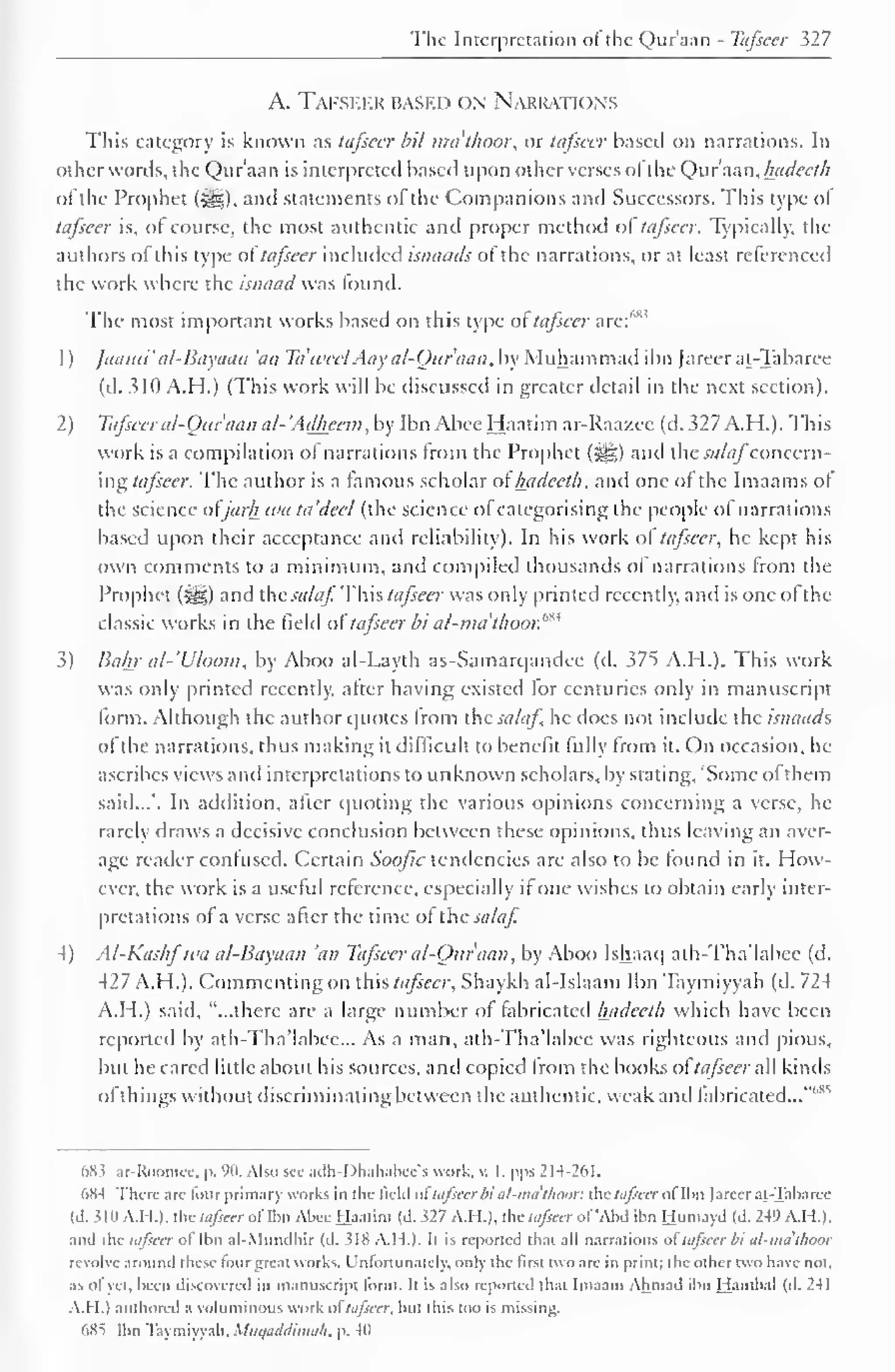 The Interpretation of the Qur'aan - Tafsccr 527 
A. Tafseer based on Narrations 
This category is known as tafsccr bil mathoor, or tafsccr based on narrations. In 
other words, the Qur'aan is interpreted based upon other verses ol the Qur'aan, luidecth 
ofthe Prophet (sy?). and statements of the Companions and Successors. This type ol 
tafsccr is, ol course, the most authentic and proper method ol tafsccr. Typically, the 
authors ol this type of tafseer included isnaads of the narrations, or at least referenced 
the work where the isnaad was found. 
The most important works based on this type ol tafseer are:"'" 
1 
) 
jaami' al-Bayaan 'an Ta'tvcel Aay al-Oitr'aan. by Muhammad ibn ]areer at-Tabaree 
(d. 310 A.H.) (This work will be discussed in greater detail in the next section). 
2) Tafsccr al-Qitraan a/- 'Adheeni. by Ibn Abee Haatim ar-Raazce (d. 327 A.H.). This 
work is a compilation ol narrations from the Prophet (3gg) and the sa/afconcern-ing 
tafseer. The author is a famous scholar of luidecth. and one ol the Imaams of 
the science atjarh wa ta'dcel (the science of categorising the people of narrations 
based upon their acceptance and reliability). In his work ol tafsccr. he kept his 
own comments to a minimum, and compiled thousands ol narrations from the 
Prophet (^) and the sa/af This tafseer was only printed recently, and is one ofthe 
classic works in the field of tafseer bi a/-nnithoor. m* 
3) Bahr al-'U/oom, by Aboo al-Layth as-Samarqandee (d. 375 A.H.). This work 
was only printed recently, after having existed tor centuries only in manuscript 
form. Although the author quotes from the sa/af. he does not include the isnaads 
ol die narrations, thus making it difficult to benefit fully from it. On occasion, he 
ascribes views and interpretations to unknown scholars, by stating, "Some of them 
said...'. In addition, alter quoting the various opinions concerning a verse, he 
rarely draws a decisive conclusion between these opinions, thus leaving an aver-age 
reader confused. Certain Soojic tendencies are also to be found in it. How-ever, 
the work is a useful reference, especially it one wishes to obtain early inter-pretations 
of a verse after the time of the sa/af. 
4) Al-Kashfwa al-Bayaan 'an Tafsccr a/-Ottr'aan, by Aboo Ishaaq ath-Tha'labee (d. 
427 A.H. ). Commenting on this tafsccr. Shaykh al-Islaam Ibn Taymiyyah (d. 724 
A.H.) said, "...there are a large number ol fabricated luidecth which have been 
reported by ath-Tha'labee... As a man, ath-Tha'labee was righteous and pious, 
but he cared little about his sources, and copied from the books ol tafseer all kinds 
of things without discriminating between the authentic, weak and fabricated..."''' 
6X5 ar-Roomcc, p. 90. Also sec adh-Dhahabee's work, v. I, pps 214-261. 
6K4 There arc lour primary works in the liclil oitafsccr bi al-ma'tlumr. the tafsccr of Ibn jareer at-Tabaree 
(d. 310 A.M.). the tafseer of Ibn Abee Haatim (d. .527 A.H.). the tafseer of'Abd ibn Huniayd (d. 249 A.H.). 
and the tafseer of Ibn al-Mundhir (d. 518 A.H.). It is reported that all narrations ol tafsccr bi al-ma'thoor 
revolve around these four great works. Unfortunately, only the first two are in print: the other two have not. 
as of yet. been discovered in manuscript form. I( is also reported that Imaam Ahmad ibn Hambal (d. 241 
A.H.) authored a voluminous work ol tafsccr. but this too is missing. 
685 Ibn Taymiyyah. Mtiqaddimah, p. 40 
 