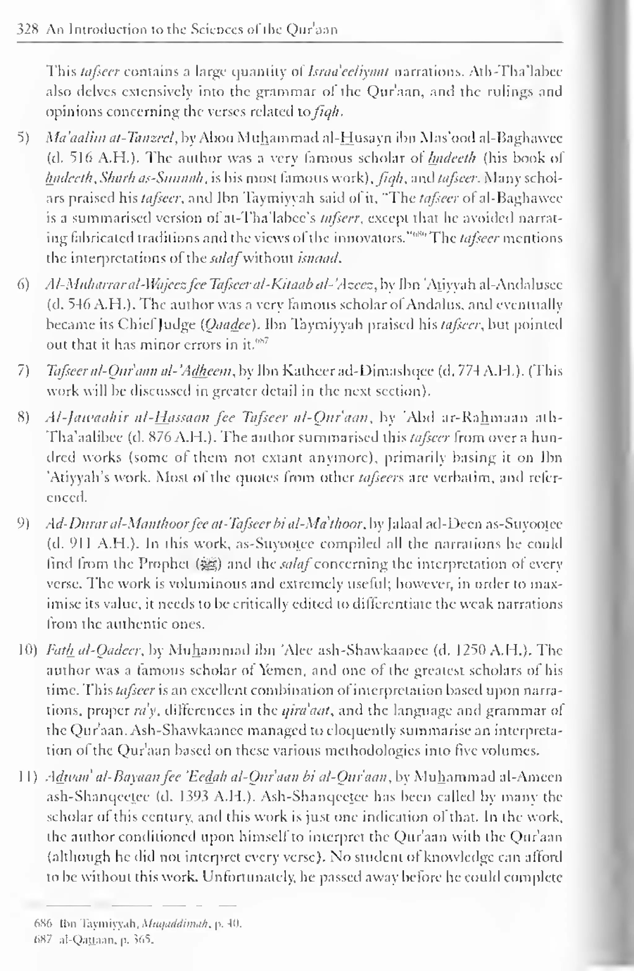 328 An Introduction to the Sciences <>l the Quraan 
This tafseer contains a large quantity ol Israa'eeliyaat narrations. Alh-Tha'labce 
also delves extensively into the grammar ol the Quraan, and the rulings and 
opinions concerning the verses related lafiqh. 
5) Ma'aalim at-Tanzeel, by Ahoo Muhammad ai-Husayn ibn Mas'ood al-Baghawee 
(il. 516 A.H.). The author was a very famous scholar ol Inideeth (his book ol 
hadeeth.Sharh as-Sunnah. is his most famous work), fiqh. and tafseer. Many schol-ars 
praised hh tafseer, anil Ibn Taymiyyah said ol it. "The tafseer ot al-Baghawee 
is a summarised version ol at-Tha'labcc's tafseer, except that he avoided narrat-ing 
fabricated traditions anil the views ol the innovators.""'"' The tafseer mentions 
the interpretations ofthe salafwithout isnaad. 
6) Al-Mtiharraral-Wajcczfcc Tafseer al-Kitaab al- Azecz, by Ibn "Atiyyah al-Andalusee 
(d. 546 A.H.). The author was a very famous scholar ol Andalus, ami eventually 
became its ChiefJudge (Oaadee). Ibn Taymiyyah praised hhtajscer, but pointed 
out that 1 '*' 
it has minor errors in it. 
7) Tafseer al-Our aan a/- 'Adheem, by Ibn Katheer ad-Dimashqee (d. 77-4 A.H.). (This 
work will be discussed in greater detail in the next section). 
8) Al-jawaahir al-Hjissaan fee Tafseer al-Oitr'aan, by Abd ar-Rahmaan ath- 
Tha'aalibee (d. 876 A.H.). The author summarised this tafseer from over a hun-dred 
works (some of them not extant anymore), primarily basing it on Ibn 
'Atiyyah's work. Most of the quotes from other tctfseers are verbatim, and refer-enced. 
9) Ad-Durar al-Maiithoor fee at-Tafseer bi al-Mdthoor, by [alaal ad-Deen as-Suyootee 
(d. 911 A.H.). In this work. as-Suyootee compiled all the narrations he could 
find Irom the Prophet ($yg) and the salaf concerning the interpretation of every 
verse. The work is voluminous and extremely useful; however, in order to max-imise 
its value, it needs to be critically edited to differentiate the weak narrations 
from the authentic ones. 
1(1) Fatk al-Oadeer, by Muhammad ibn 'Alee ash-Shawkaanee (d. 1250 A.H.). The 
author was a lamous scholar of Yemen, and one of the greatest scholars of his 
time. This tafseer is an excellent combination of interpretation based upon narra-tions, 
proper ray, differences in the i/ira'aat, and the language and grammar of 
the Quraan. Ash-Shawkaanee managed to eloquently summarise an interpreta-tion 
ol the Qur'aan based on these various methodologies into five volumes. 
1 
1 ) Adwaa' al-Bayaanfcc 'Ecda/i al-Our aan bi al-Oitr'aan, by Muhammad al-Ameen 
ash-Shanqeetce (d. 1.393 A.H.). Ash-Shanqeelee has been called by many the 
scholar of this century, anil this work is just one indication of that. In the work, 
the author conditioned upon himself to interpret the Qur'aan with the Qur'aan 
(although he did not interpret every verse). No student ol knowledge can afford 
to be without this work. Unfortunately, he passed away before he could complete 
hS6 Ibn Taymiyyah. Miu/iiddimu/i. p. -1". 
(>X7 .il-Qanaan. p. 565. 
 