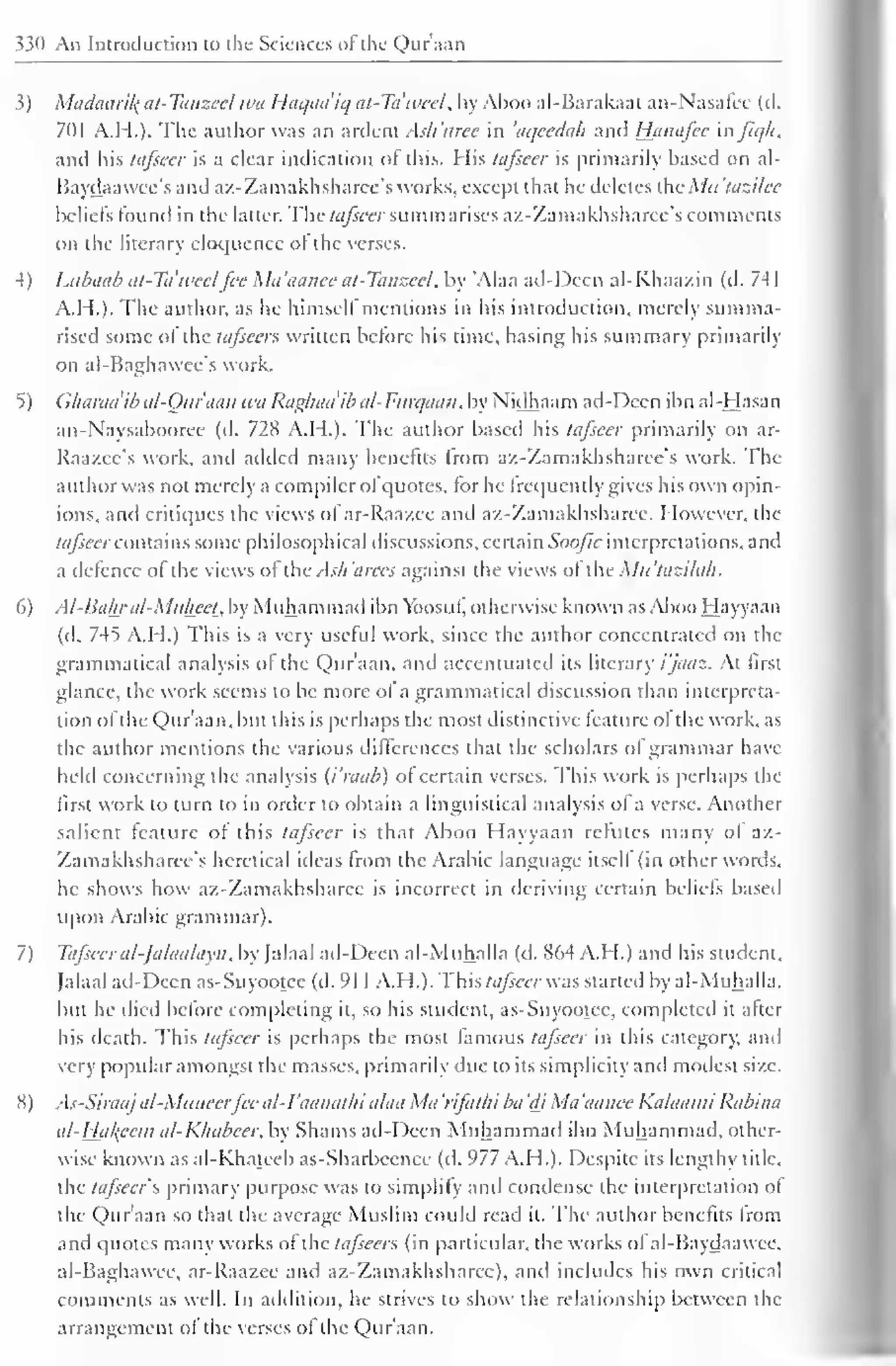 330 An Introduction to the Sciences of the Qur'aan 
3) Maclaaril{ at-Tanzeel wa Haqaa'iq at-Tdweel, by Aboo al-Barakaat an-Nasafcc (cl. 
701 A.H.). The author was an ardent Ash'aree in 'aqeedah and Hanafce aifiqh, 
and his tafseer is a clear indication of this. His tafseer is primarily based on al- 
Baydaawee's and az-Zamakhsharec's works, except that lie deletes <;Mu'lazilec 
beliefs found in the latter. The tafseer summarises a/.- Zama khsharce's comments 
on the literary eloquence ol the verses. 
4) Litbaab at-Tdweel fee Ma'aanee at-Tanzeel, by 'Alaa ad-Dccn al-Khaa/.in (d. 741 
A.H.). The author, as he himself mentions in his introduction, merely summa-rised 
some ol the tafseer* written before his time, basing his summary primarily 
on al-Baghawee's work. 
5) Gharadib al-Qur'aan wa Raghaaib al-Furqaan, by Nidhaam ad-Dccn ibn al-Hasan 
an-Naysabooree (d. 728 A.H.). The author based his tafseer primarily on ar- 
Raazce's work, and added many benefits Irom az-Zamakhsharce's work. The 
author was not merely a compiler ofquotes, lor he frequently gives his own opin-ions, 
and critiques the views ofar-Raazee and az-Zamakhsharee. However, the 
tafseer contains some philosophical discussions, certain Soofic interpretations, and 
a defence of the views of the .Ash'arees against the views ol the Mn'tazilah. 
6) Al-Bal±r al-Muheei, by Muhammad ibn Vbosuf, otherwise known asAbooHayyaan 
(d. 7-45 A.H.) This is a very useful work, since the author concentrated on the 
grammatical analysis ol the Qur'aan, and accentuated its literary i'jaaz. At first 
glance, the work seems to be more of a grammatical discussion than interpreta-tion 
of tlie Qur'aan, but this is perhaps the most distinctive feature of the work, as 
the author mentions the various differences that the scholars of grammar have 
held concerning the analysis (i'raab) of certain verses. This work is perhaps the 
first work to turn to in order to obtain a linguistical analysis of a verse. Another 
salient feature of this tafseer is that Aboo Hayyaan refutes many ol az- 
Zamakhsharcc's heretical ideas from the Arabic language itself (in other words, 
he shows how az-Zamakhsharee is incorrect in deriving certain beliefs based 
upon Arabic grammar). 
7) Tafseer al-falaalayn, by Jalaal ad-Deen al-Muhalla (d. 864 A.H.) and his student. 
Jalaal ad-Deen as-Suyootee (d. 91 1 A.H.). This tafseer was started by al-Muhalla. 
but he died before completing it, so his student, as-Suyootee, completed it alter 
his death. This tafseer is perhaps the most famous tafseer in this category, and 
very popular amongst the masses, primarily due to its simplicity and modest size. 
8) As-Siraajal-Muneerfee al-I'aanathi alaa Ma 'rifat/ii ba 'di Ma 'aanec Kalaami Rabina 
al-Hakeem al-Khabcer, by Shams ad-Deen Muhammad ibn Muhammad, other-wise 
known as al-Khateeb as-Sharbeenee (cl. 977 A.H.). Despite its lengthy title. 
the tafseer f, primary purpose was to simplify and condense the interpretation of 
the Qur'aan so that the average Muslim could read it. The author benefits Irom 
and quotes manv works of the tafsecrs (in particular, the works ol al-Baydaawee. 
al-Baghawce, ar-Raazee and az-Zamakhsbarec), anil includes his own critical 
comments as well. In addition, he strives to show the relationship between the 
arrangement of the verses of the Qur'aan. 
 