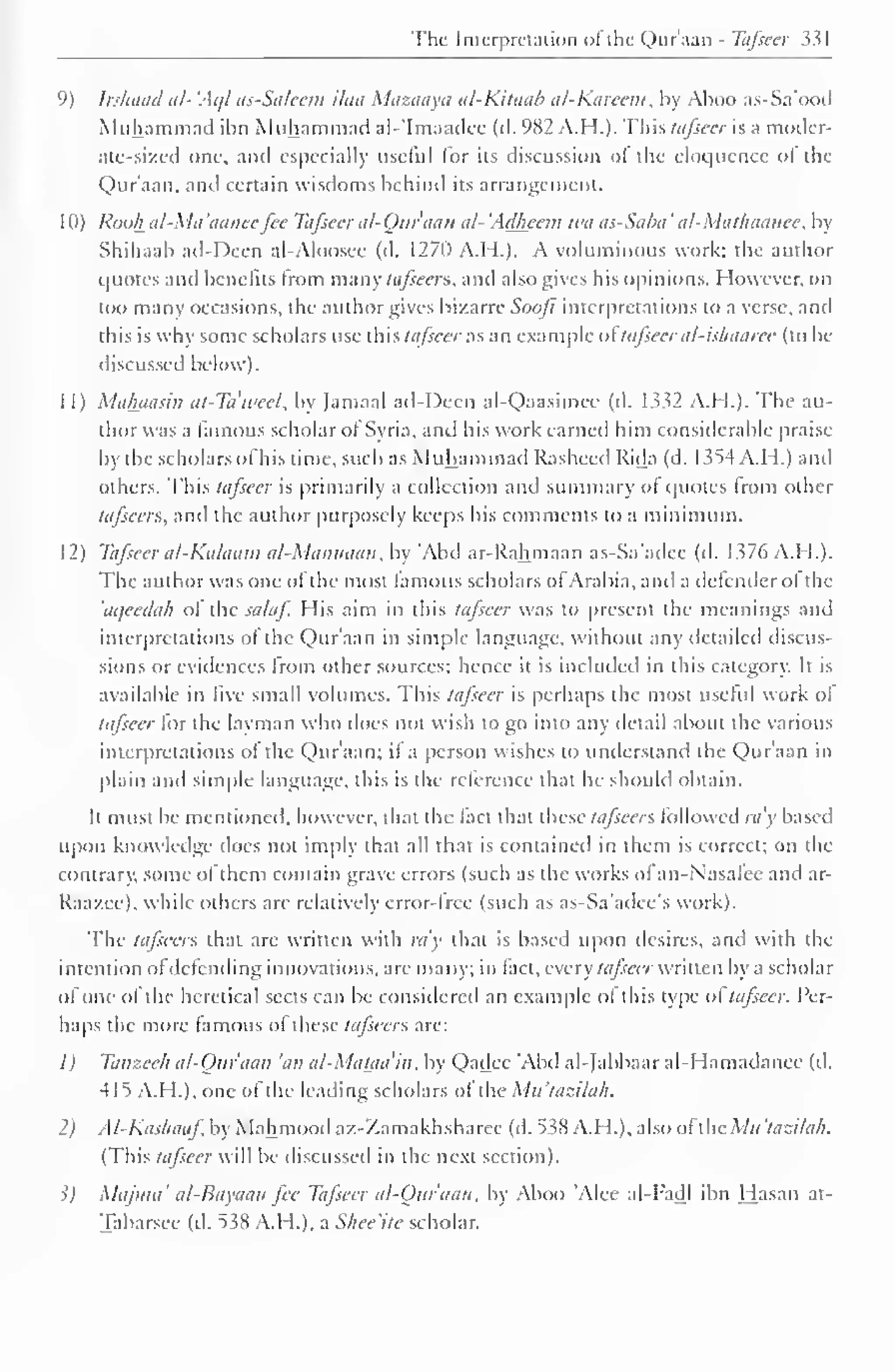 The Interpretation of the Qur'aan - Tafseer 331 
( 
') Irshaad al- 'Ac// as-Saleem ilea Mazaaya al-Kitaab al-Karecm, by Aboo as-Sa'ood 
Muhammad ibn Muhammad al-'Imaadee (d. 982 A.H.). This tafseer is a moder-ate- 
sized one. and especially usciul lor its discussion ol the eloquence of the 
Qur'aan, and certain wisdoms behind its arrangement. 
1 (I) Rook n/-Mi/ 'amice fee Tafseer al-Quraan al- 'Adheem wit as-Saba ' al-Mathaanee, by 
Shihaab ad-Deen al-Aloosee (d. 1270 A.H.). A voluminous work: the author 
quotes and benefits from many tafseers, and also gives his opinions. However, on 
too many occasions, the author gives bizarre Soofi interpretations to a verse, and 
this is why some scholars use this tafseer as an example ol tafseer al-ishaaree (to be 
discussed below). 
1 1) Maluiasin at-Ta'weel, by (amaal ad-Deen al-Qaasimee (d. 1332 A.H.). The au-thor 
was a famous scholar ol Syria, and his work earned him considerable praise 
by the scholars of his lime, such as Muhammad Rasheed Rida (d. 1354 A. H.) and 
others. This tafseer is primarily a collection and summary ol quotes Irom other 
tafseers, and the author purposely keeps his comments to a minimum. 
12) Tafseer al-Kalaam al-Mannaan, by 'Abd ar-Rahmaan as-Sa'adec (d. 1376 A.H.). 
The author was one of the most famous scholars ol Arabia, and a defender ol the 
aqeedah ol the salaf. His aim in this tafseer was to present the meanings and 
interpretations ol the Qur'aan in simple language, without any detailed discus-sions 
or evidences from other sources; hence it is included in this category. It is 
available in five small volumes. This tafseer is perhaps the most useful work of 
tafseer for the layman who does not wish to go into any detail about the various 
interpretations of the Qur'aan; if a person wishes to understand the Qur'aan in 
plain and simple language, this is the reference that he should obtain. 
It must be mentioned, however, that the fact that these tafseers followed ray based 
upon knowledge does not imply that all that is contained in them is correct; on the 
contrary, some of them contain grave errors (such as the works of an-Nasatee ami ar- 
Raazee), while others are relatively error-tree (such as as-Sa'adee's work). 
The tafseers that are written with ra'y that is based upon desires, and with the 
intention ofdefending innovations, are many; in fact, every tafseer written by a scholar 
of one ol the heretical sects can be considered an example ol this type ol tafseer. Per-haps 
the more famous ol these tafseers are: 
1) Tanzeeh al-Oiiraan 'an al-Mataa'in, by Qadec Abd al-Jabbaar al-Hamadanee (d. 
415 A.H.), one of the leading scholars ol the Ma'tazilah. 
2) Al-Kashaaf by Mahmood az-Zamakhsharee (d. 538 A.H.), also ofthe Mh 'tazilah. 
(This tttfieer will be discussed in the next section). 
?J Maj/na' al-Bayaan fee Tafseer al-Our'aan, by Aboo 'Alee al-Fadl ibn Hasan at- 
Tabarsee (d. 538 A.H.), a Shee'ite scholar. 
 