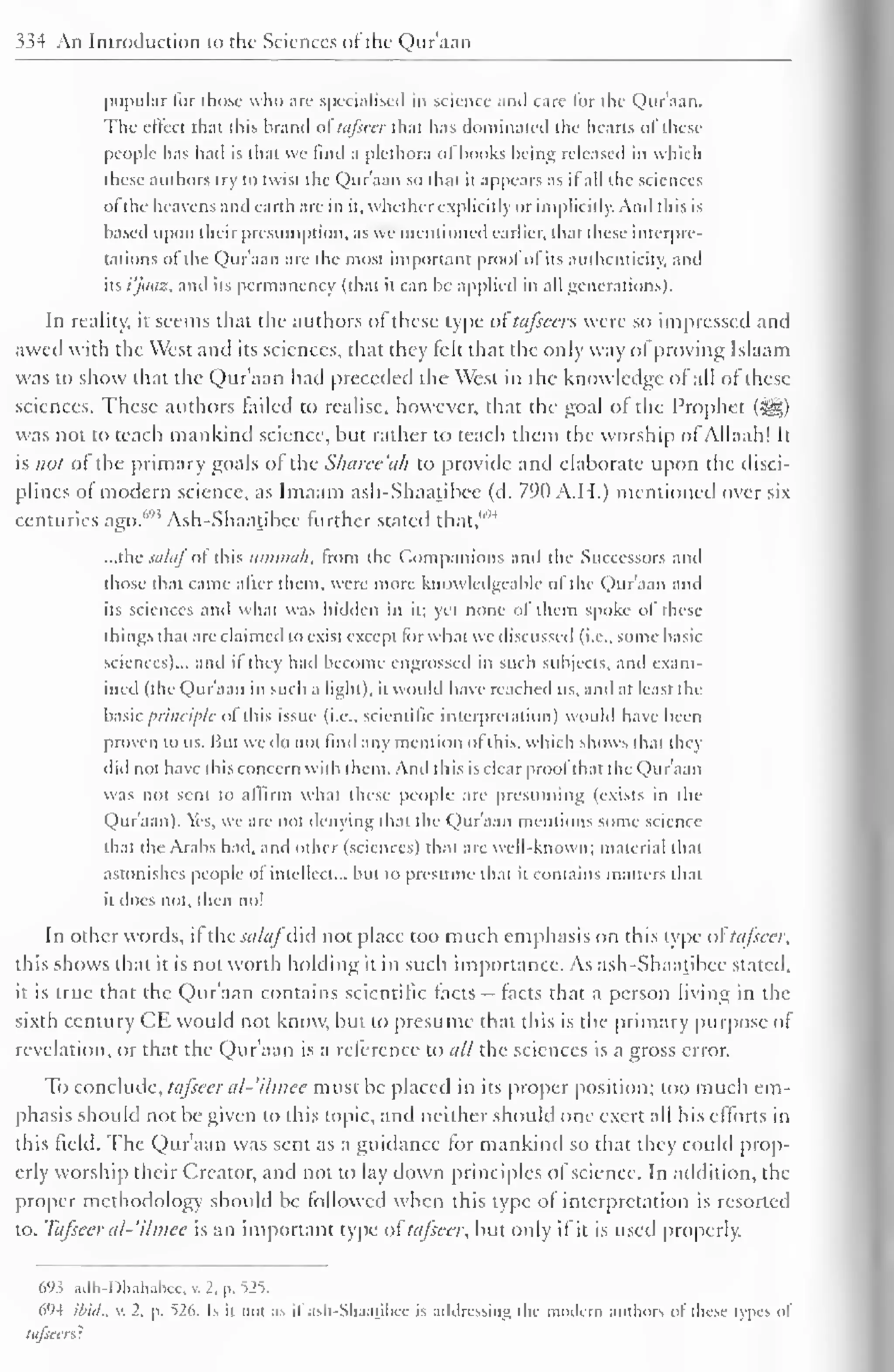 334 An Introduction to the Sciences of the Quraan 
popular lor those who are specialised in science and care lor the Quraan. 
The effect that this brand oftafseer that has dominated the hearts ofthese 
people has had is that we find a plethora of hooks being released in which 
these authors try to twist the Quraan so that it appears as il all die sciences 
of'the heavens and earth are in it. whether explicitly or implicitly. And this is 
based upon their presumption, as we mentioned earlier, that these interpre-tations 
of the Quraan are the most important prool of its authenticity, and 
its i'jaaz, and its permanency (that it can be applied in all generations). 
In reality, il seems that the authors of these type of tafscas were so impressed and 
awed with the West and its sciences, that they felt that the only way of proving Islaam 
was to show that the Qur'aan had preceded the West in the knowledge of all of these 
sciences. These authors tailed to realise, however, that the goal ol the Prophet (•§§) 
was not to teach mankind science, but rather to teach them the worship of Allaah! It 
is not of the primary goals of the Sharee'ah to provide and elaborate upon the disci-plines 
ol modern science, as Imaam ash-Shaatibee (d. 79(1 A.I I.) mentioned over six 
centuries ago.693 Ash-Shaatibee further stated that,'''" 
...the siilaf ol this iinimuh, from the Companions and the Successors and 
those that came alter them, were more knowledgeable ol the Qur'aan and 
its sciences and what was hidden in it; yet none of them spoke of these 
tilings that are claimed to exist except lor what we discussed (i.e.. some basic 
sciences)... and il they had become engrossed in such subjects, and exam-ined 
(the Qur'aan in such a light), it would have reached us, and at least the 
basic principle ol this issue (i.e.. scientific interpretation) would have been 
proven to us. But we do not find any mention of this, which shows that thej 
did not have this concern with them. And this is clear prool that the Qur'aan 
was not sent to affirm what these people are presuming (exists in the 
Qur'aan). Yes, we are not denying thai the Qur'aan mentions some science 
that the Arabs bad, and other (sciences) that are well-known; material that 
astonishes people of intellect... but to presume that il contains matters that 
il does not, then no! 
In other words, if the salafdid not place too much emphasis on this type oStafseer, 
this shows that it is not worth holding it in such importance. As ash-Shaatibee stated, 
it is true that the Quraan contains scientific facts — facts that a person living in the 
sixth century CE would not know, but to presume that this is the primary purpose of 
revelation, or that the Qur'aan is a reference to all the sciences is a gross error. 
To conclude, tafseer al-'ilmee must be placed in its proper position; loo much em-phasis 
should not be given to this topic, and neither should one exert all his efforts in 
this field. The Qur'aan was sent as a guidance for mankind so that they could prop-erly 
worship their Creator, and not to lay down principles of science. In addition, the 
proper methodology should be followed when this type of interpretation is resorted 
to. Tafseer al-'ilmee is an important type of tafseer, but only if it is used properly. 
695 adh-Dhahabee, v, 2. p. =525. 
694 ibid., v. 2, p. 526. Is ii not as if ash-Shaajibee is addressing the modern authors of these types of 
tafscers : 
 