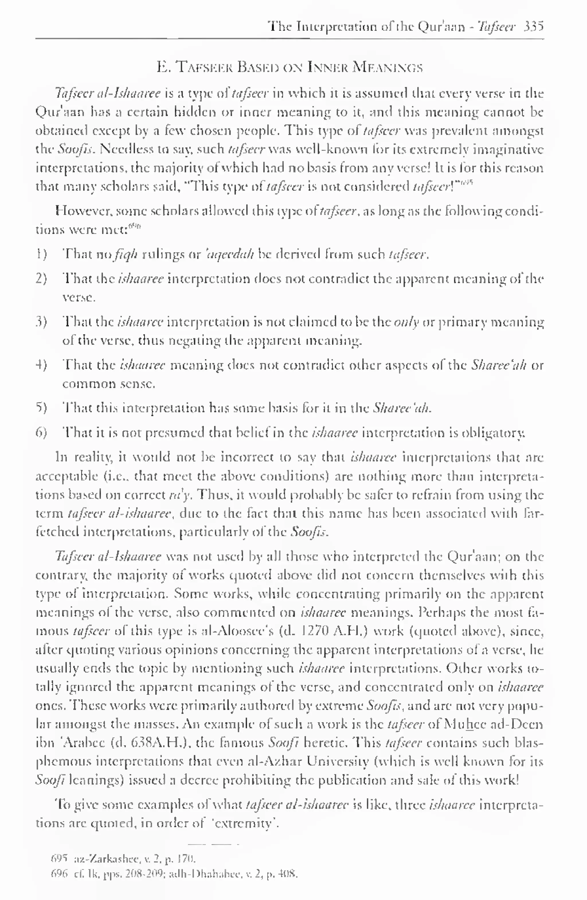 The Interpretation ol the Quraan - Tafieer 335 
E. Tafseer Based on Inner Meanings 
Tafseer al-lshaaree is a type ol tafseer in which it is assumed that every verse in the 
Quraan has a certain hidden or inner meaning to it, anil this meaning cannot be 
obtained except by a few chosen people. This type ol tafseer was prevalent amongst 
the Soofis. Needless to say. such tafseer was well-known for its extremely imaginative 
interpretations, the majority ot which had no basis from any verse! It is lor this reason 
that many scholars said, "This type ol" tafseer is not considered tafieerl"" 
However, some scholars allowed this type oftafseer, as long as the following condi-tions 
were met:""" 
1) That dofic/h rulings or 'aqeedah be derived from such tafseer. 
2) That the ishaaree interpretation does not contradict the apparent meaning ofthe 
verse. 
3) That the ishaaree interpretation is not claimed to be the only or primary meaning 
of the verse, thus negating the apparent meaning. 
4) That the ishaaree meaning does not contradict other aspects ol the Sharee'ah or 
common sense. 
5) That this interpretation has some basis for it in the Sharee'ah. 
6) That it is not presumed that belief in the ishaaree interpretation is obligatory. 
In reality, it would not be incorrect to say that ishaaree interpretations that are 
acceptable (i.e., that meet the above conditions) are nothing more than interpreta-tions 
based on correct ray. Thus, it would probably be saler to refrain from using the 
term tafseer al-ishaaree, due to the tact that this name has been associated with far-fetched 
interpretations, particularly of the Soofis. 
Tafseer at- Ishaaree was not used by all those who interpreted the Qur'aan; on the 
contrary, the majority of works quoted above did not concern themselves with this 
type of interpretation. Some works, while concentrating primarily on the apparent 
meanings of the verse, also commented on ishaaree meanings. Perhaps the most fa-mous 
tafseer of this type is al-Aloosce's (d. 127(1 A.M.) work (quoted above), since, 
after quoting various opinions concerning the apparent interpretations of a verse, he 
usually ends the topic by mentioning such ishaaree interpretations. Other works to-tally 
ignored the apparent meanings ol the verse, and concentrated only on ishaaree 
ones. These works were primarily authored by extreme Soofis, and are not very popu-lar 
amongst the masses. An example ol such a work is the tajsccr ot Muhcc ad-Dcen 
ibn Arabee (d. 638A.H.), the famous Soofi heretic. This tafseer contains such blas-phemous 
interpretations that even al-Azhar University (which is well known for its 
Soofi leanings) issued a decree prohibiting the publication and sale of this work! 
To give some examples of what tafseer al-ishaaree is like, three ishaaree interpreta-tions 
are quoted, in order ot 'extremity*. 
695 az-Zarkashee,v.2,p. 170. 
(."I. c£ Ik. pps. >IW->l«;.Llh-l>l,.ih.ikc. v. 2. |>. -HIS. 
 