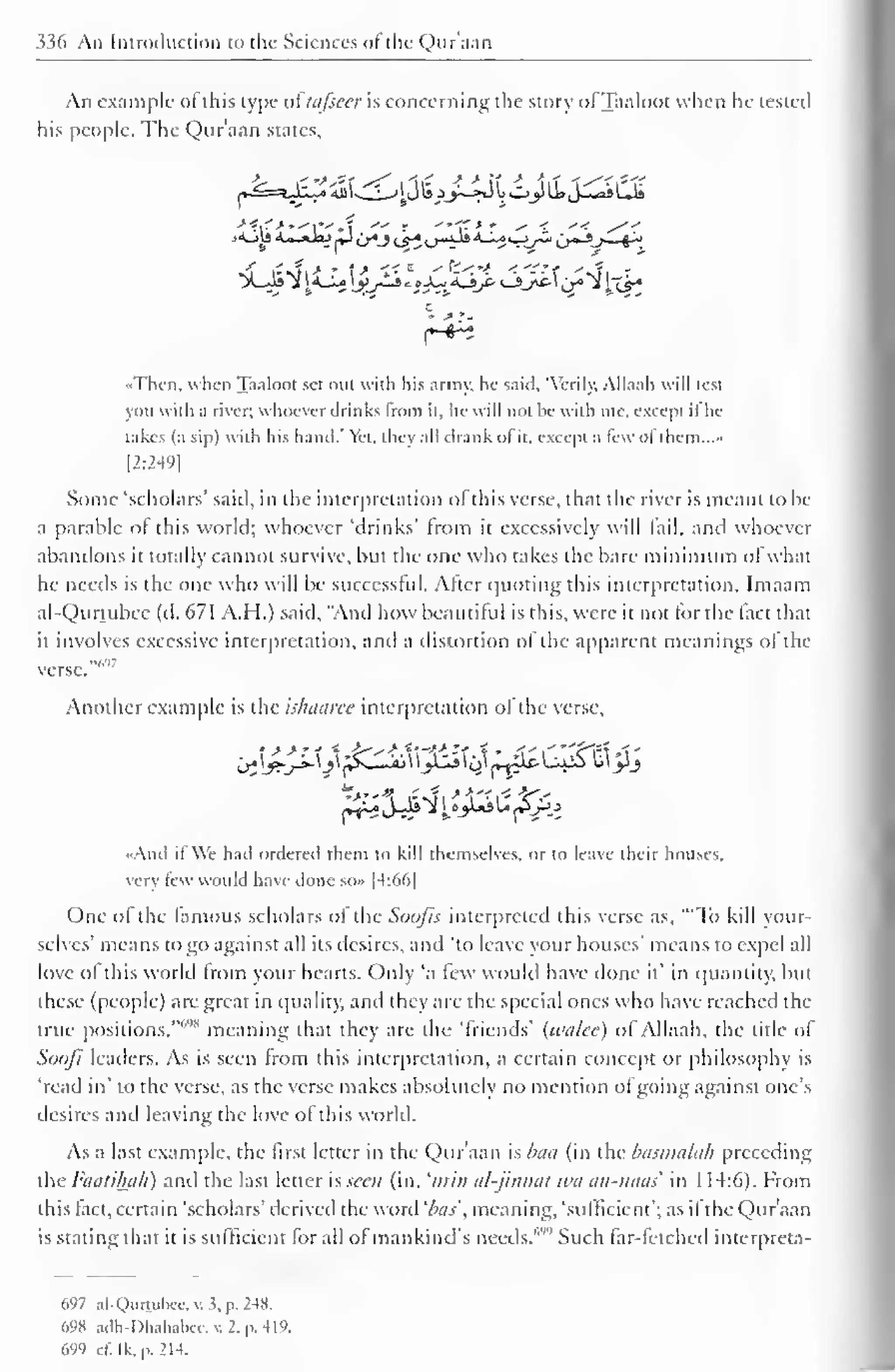 336 An Introduction to the Sciences of the Qur'aan 
An example of this type oi'iufsecr is concerning the story ofTaaloot when he tested 
his people. The Qur'aan states. 
•Then, when Taaloot set oul with liis armv, he said, "Verily, Allaah will test 
you with a river; whoever drinks from it. he will not be with me, except ifhe 
takes (a sip) with his hand.' Yet, they all drank of it, except a lew of them..." 
[2:249] 
Some 'scholars' said, in the interpretation ofthis verse, that the river is meant to be 
a parable of this world; whoever 'drinks' from it excessively will fail, and whoever 
abandons it totally cannot survive, but the one who takes the bare minimum ofwhat 
he needs is the one who will be successful. Alter quoting this interpretation, Imaam 
al-Qurtubcc (d. 671 A.H.) said. "And how beautiful is this, were it not for the fact that 
it involves excessive interpretation, and a distortion of the apparent meanings of the 
••,,<,- 
verse. 
Another example is the islmuree interpretation of the verse. 
«And it We had ordered them to kill themselves, or to leave their houses, 
very few would have done so» |4:66| 
One o! the famous scholars of die Soofis interpreted this verse as, '"To kill your-selves' 
means to go against all its desires, and 'to leave your houses' means to expel all 
love of this world from your hearts. Only ';i few would have done it' in quantity, but 
these (people) are great in quality, and they are the special ones who have reached the 
true positions, meaning that they are the 'friends' (wulce) of Allaah, the title of 
Soofi leaders. As is seen from this interpretation, a certain concept or philosophy is 
'read in' to the verse, as the verse makes absolutely no mention ol going against one's 
desires and leaving the love of this world. 
As a last example, the first letter in the Qur'aan is baa (in the basmalah preceding 
the Famihah) and the last letter is seen (in. 'mm al-jinnai wa an-naas in 1 14:6). From 
this tact, certain 'scholars' derived the word 'bos', meaning, 'sufficient'; as it the Qur'aan 
is stating that it is sufficient for all ol mankind's needs."' 
1'' Such far-fetched interpreta- 
697 al-Qurtuixc. v. 3, p. 2W. 
698 adh-Dhahabee,v.2,p.419, 
699 c£ Ik, p. 214. 
 