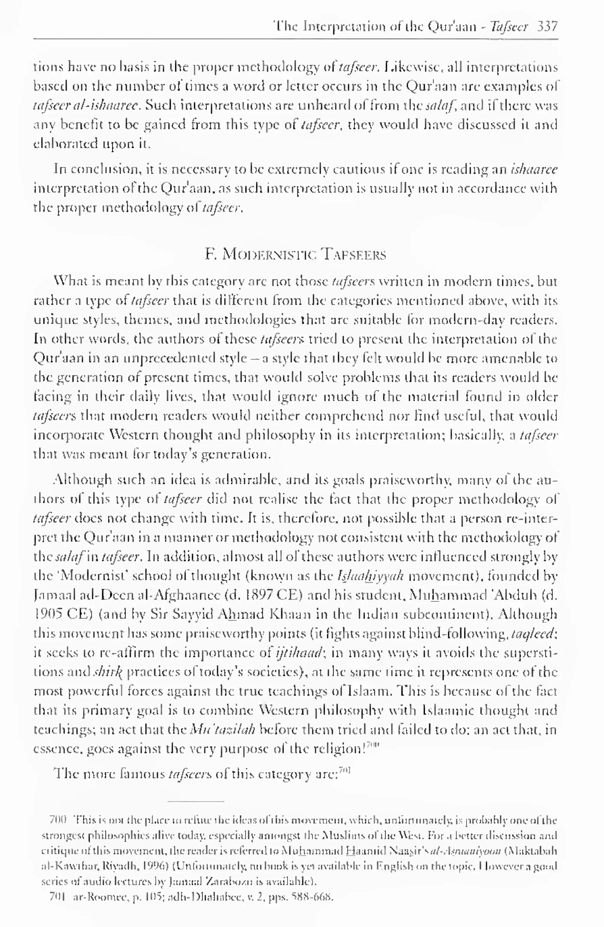 The Interpretation of the Qur'aan - Tafseer 337 
lions have no basis in the proper methodology of tafscer. Likewise, all interpretations 
based on the number ot times a word or letter occurs in the Qur'aan are examples of 
tafseer al-ishaaree. Such interpretations are unheard of from the salaf, and if there was 
any benefit to be gained from this type ol tafseer, they would have discussed il and 
elaborated upon it. 
In conclusion, it is necessary to be extremely cautious il one is reading an ishaarce 
interpretation ol the Qur'aan, as such interpretation is usually not in accordance with 
the proper methodology of tafseer. 
F. MODERNISTIC TAFSEERS 
What is meant by this category arc not those tafseer?, written in modern times, but 
rather a type ol tafscer that is different from the categories mentioned above, with its 
unique styles, themes, and methodologies that are suitable lor modern-day readers. 
In other words, the authors ot these tafseers tried to present the interpretation of the 
Qur'aan in an unprecedented style - a style that they felt would be more amenable to 
the generation of present times, that would solve problems that its readers would be 
lacing in their daily lives, that would ignore much of the material found in older 
la/seers that modern readers would neither comprehend nor (ind useful, that would 
incorporate Western thought and philosophy in its interpretation; basically, a tafseer 
that was meant for today's generation. 
Although such an idea is admirable, and its goals praiseworthy, many of the au-thors 
of this type ol tafseer did not realise the fact that the proper methodology ol 
tafseer does not change with time. It is, therefore, not possible that a person re-inter-pret 
the Qur'aan in a manner or methodology not consistent with the methodology ol 
the salaj "in tafseer. In addition, almost all ol these authors were influenced strongly by 
the 'Modernist* school of thought (known as the Is/aahiyya/i movement), founded by 
Jamaal ad-Deen al-Afghaanee (d. 1897 CE) and his student, Muhammad 'Abduh (d. 
1905 CE) (and by Sir Sayyid Ahmad Khaan in the Indian subcontinent). Although 
this movement has some praiseworthy points (it fights against blind-following, taqlecd; 
it seeks to re-affirm the importance of ijti/iciad; in many ways il avoids the supersti-tions 
and .>/?///( practices ol today's societies), at the same time it represents one ol the 
most powerful forces against the true teachings ol Islaam. This is because ol the fact 
that its primary goal is to combine Western philosophy with Islaamic thought and 
teachings; an act that the Mu'tazilah before them tried and failed to do; an act that, in 
essence, goes against very purpose of '" 
the the religion! 
I he more famous tafseer?. ol this category are:'" 1 
700 This is not i Ik- place to refute the ideas ofthis movement, which, union mutely, is probablyone ofthe 
strongest philosophies alive today, especially amongst tile Muslims of the West. I-or a better discussion ami 
critique el this movement, the reader is referred to Muhammad Haamid Naasir'si//-. hnumiyuiin (Maktahah 
al-Kawthar, Riyadh, IWd) (Unlortunalelv, no hook is vel available in hnglish on the topic. I lowcvcr a good 
series ofaudio lectures by Jamaal Xarabozo is available). 
701 ar-Uoomee, p. 105; adli-Dhahabee, v. 1. pps. SKH-WiS. 
 