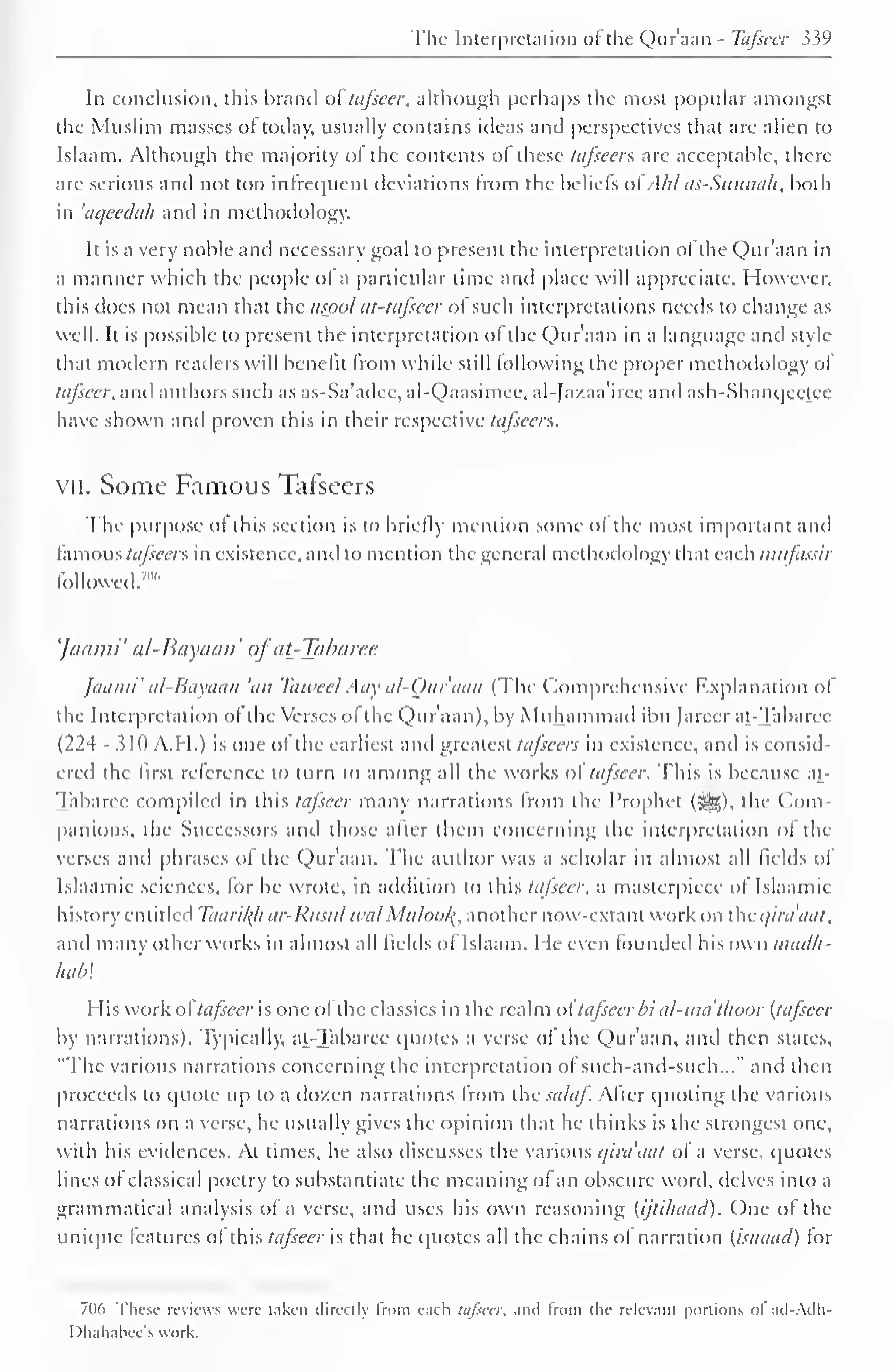 The Interpretation ofthe Qur'aan - Tafseer 339 
In conclusion, this brand of tafseer, although perhaps the most popular amongst 
the Muslim masses of today, usually contains ideas and perspectives that are alien to 
Islaam. Although the majority ol the contents of these tafseer?. are acceptable, there-arc 
serious and not too infrequent deviations from the beliefs ol . hl as-Sunnah. both 
in 'aqeeclah and in methodology. 
It is a very noble and necessary goal to present the interpretation of the Qur'aan in 
a manner which the people ol a particular time and place will appreciate. However, 
this does not mean that the tisool at-tafscer ol such interpretations needs to change as 
well. It is possible to present the interpretation of the Qur'aan in a language anil style-that 
modem readers will benefit from while still I ol lowing the proper methodology of 
tafseer, and authors such as as-Sa'adee, al-Qaasimee, al-Jazaa'iree and ash-Shanqeetee 
have shown and proven this in their respective tafseers. 
vii. Some Famous Tafseers 
The purpose ol this section is to briefly mention some ol the most important and 
famous tafseers in existence, anil to mention the general methodology that each mufassir 
followed.7"" 
'Jaami' al-Bayaan' ofat-Tabaree 
Jaami' al-Bayaan 'an Tawecl Aay al-Our'aan (The Comprehensive Explanation ol 
the Interpretation ol the Verses ol the Qur'aan), by Muhammad ibn farcer at-Tabaree 
(224 - 310 A.H.) is one of the earliest and greatest tafseers in existence, and is consid-ered 
the first reference to turn to among all the works of tafseer. This is because at- 
Tabaree compiled in this tafseer many narrations from the Prophet (j^g), the Com-panions, 
the Successors anil those alter them concerning the interpretation ol the 
verses anil phrases ol the Qur'aan. The author was a scholar in almost all fields of 
Isla.imic sciences, lor he wrote, in addition to this tafseer. a masterpiece ol Islaamic 
history entitled Taari/(/i ar-Rusul tea/ Muloof{, another now-extant work on the qira'aat, 
and many other works in almost all fields ol Islaam. He even founded his own inacUi-hab 
His work ol tafseer is one ol the classics in the realm ol' tafseer bi al-ma 'thuor (tafseer 
by narrations). Typically, at-Tabaree quotes a verse ol the Q)ur'aan, and then states, 
"The various narrations concerning the interpretation ol such-and-such..." and then 
proceeds to quote up to a dozen narrations Irom the .»*//<//. Alter quoting the various 
narrations on a verse, he usually gives the opinion that he thinks is the strongest one. 
with his evidences. At times, he also discusses the various qira'aat ol a verse, quotes 
lines ol classical poetry to substantiate the meaning ol an obscure word, delves into a 
grammatical analysis ol a verse, and uses his own reasoning (ijtihaad). One of the 
unique features of this tafseer is that he quotes all the chains ol narration (isnaaci) tor 
706 These reviews were taken directly from each tafseer, and From the relevant portions ol ad-Adh- 
Dhahabee's work. 
 