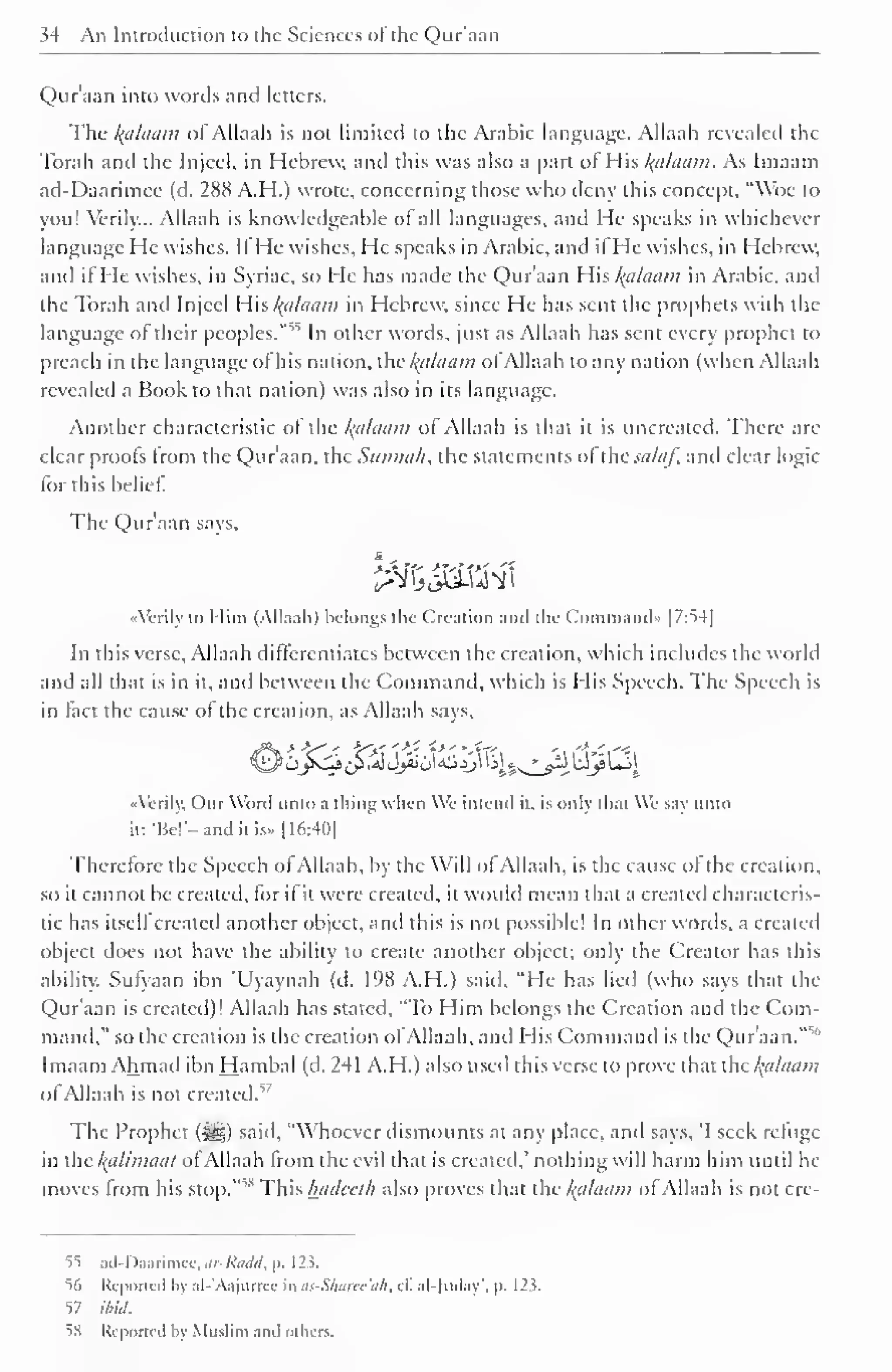 " 
34 An Introduction to the Sciences of the Qur'aan 
Qur'aan into words and letters. 
Tlie /(tiltiain of Allaali is not limited to the Arabic language. Allaah revealed the 
Torah and the Injccl. in Hebrew, and this was also a part of His Balaam. As Imaain 
ad-Daarimee (d. 288 A.H.) wrote, concerning those who deny this concept. "Woe to 
you! Verily... Allaah is knowledgeable of all languages, and He speaks in whichever 
language He wishes. IfHe wishes, He speaks in Arabic, and ifHe wishes, in Hebrew, 
and ifHe wishes, in Syriac, so He has made the Qur'aan His fyllaam in Arabic, and 
the Torah and Injccl His Balaam in Hebrew, since He has sent the prophets with the 
language of their peoples."55 In other words, just as Allaah has sent every prophet to 
preach in the language of his nation, xhckctlaam ofAllaah to any nation (when Allaah 
revealed a Book to that nation) was also in its language. 
Another characteristic ol the Balaam of Allaah is that it is uncreated. There are 
clear proofs from the Qur'aan, the Siinnah, the statements of the saliif, and clear logic 
for this belief. 
The Qur'aan says, 
«Vcrily to Mini (Allaah) belongs the Creation and the Command'. |7:S4| 
In this verse, Allaah differentiates between the creation, which includes the world 
and all that is in it, and between the Command, which is His Speech. The Speech is 
in fact the cause of the creation, as Allaah says, 
J^vli ^.a1 Jjiiu^Jj^^§s^ls^^j* £->! 
••Verily, Our Word unto a thing whin We intend it. is only lli.it We vi unto 
it: 'lie''- and it is.. [16:40] 
Therefore the Speech of Allaah, by the Will ol Allaah, is the cause ol the creation, 
so it cannot be created, for if it were created, it would mean that a created characteris-tic 
has itself created another object, and this is not possible! In other words, a created 
object does not have the ability to create another object; only the Creator has this 
ability. Sufyaan ibn 'Uyaynah (d. 198 A.H.) said, "He has lied (who says that the 
Qur'aan is created)! Allaah has stated, "To Him belongs the Creation and the Com-mand," 
so the creation is the creation of Allaah, and His Command is the Qur'aan."51 
Imaam Ahmad ibn Hambal (d. 241 A.H.) also used this verse to prove that the kfllaam 
of Allaah is not created.17 
The Prophet (^5) said, "Whoever dismounts at any place, and says, 'I seek refuge 
in ihc /(it /initial ofAllaah from the evil that is created,' nothing will harm him until he 
moves from ,s his stop. 
This hadedh also proves that the /(alaam of Allaah is not cre- 
55 ad-Daarimee, ar-Radd, p. 123. 
"56 Reported by al-'Aajurree in as-Sharee'ah, t£ al-Juday', |>. 123. 
57 ibid. 
5S Reported by Muslim .mil others. 
 
