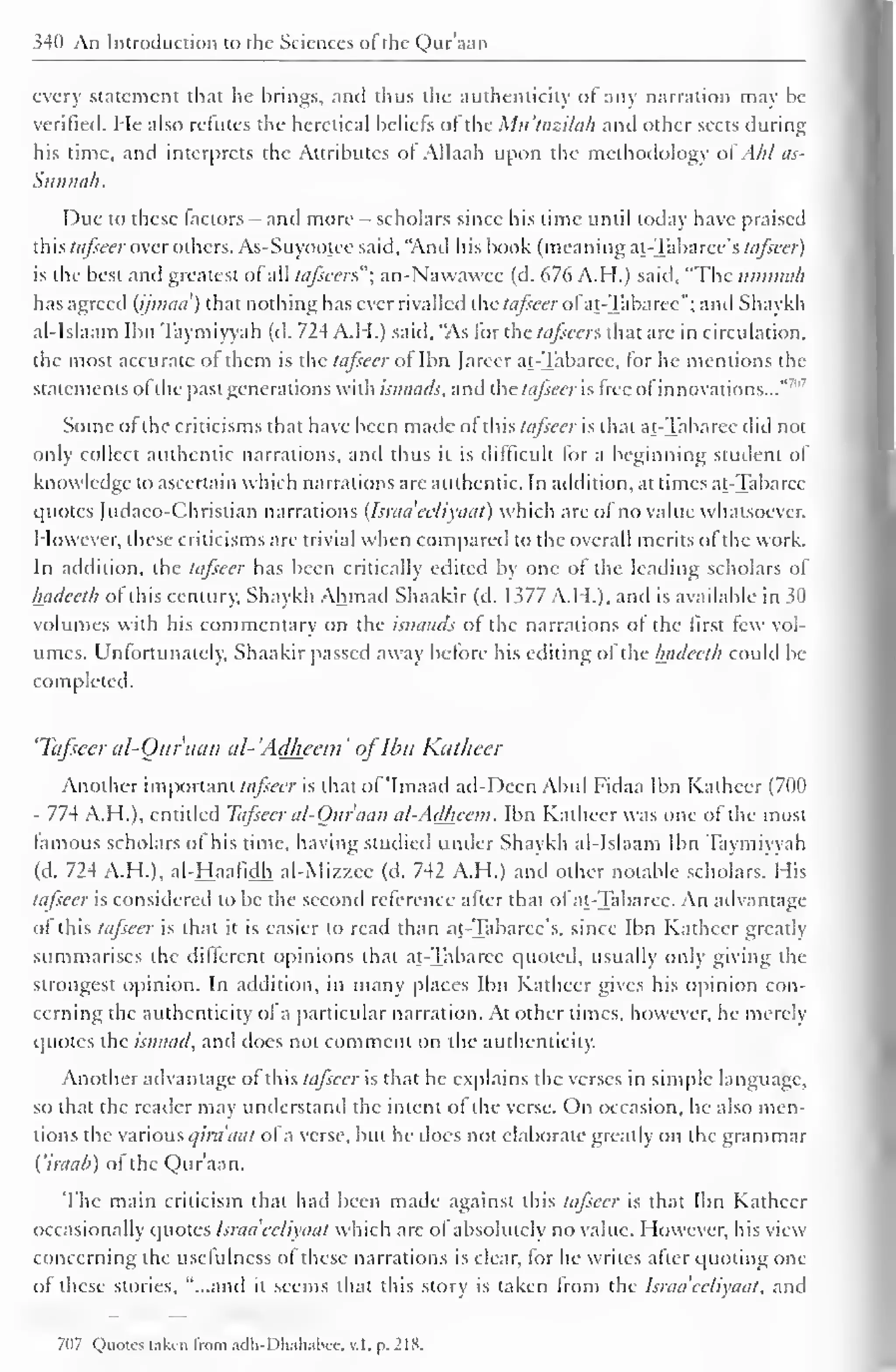 340 An Introduction to the Sciences of the Quraan 
every statement that he brings, and thus the authenticity of any narration may he 
verified. He also refutes the heretical beliefs of the Mu'tazilah and other sects during 
his time, and interprets the Attributes of Allaah upon the methodology of Ahl as- 
Sunnah. 
Due to these factors - and more - scholars since his time until today have praised 
this tafseer over others. As-Suyootee said, 'And his book (meaning at-Tabaree's tafseer) 
is the best and greatest of all tufscers"; an-Nawawee (d. 676 A.H.) said, "The uminah 
has agreed (ijmaa) that nothing has ever rivalled the tafseer of at-Tabaree"; and Shaykh 
al-Islaam Ibn Taymiyyah (d. 724 A.H.) said, "As for the tafseer*. that are in circulation, 
the most accurate of them is the tafseer of Ibn Jarcer at-Tabaree, for he mentions the 
statements ofthe past generations with isnaads, and the tafseer is free of innovations..."" 
Some of the criticisms that have been made of this tafseer is that at-Tabaree did not 
only collect authentic narrations, and thus it is difficult lor a beginning student of 
knowledge to ascertain which narrations are authentic. In addition, at times at-Tabaree 
quotes (udaco-Christian narrations (Israa'celiyaat) which are of no value whatsoever. 
However, these criticisms are trivial when compared to the overall merits of the work. 
In addition, the tafseer has been critically edited by one ol the leading scholars of 
Inuleeth ol this century, Shaykh Ahmad Shaakir (d. 1377 A.H.), and is available in 30 
volumes with his commentary on the isnaads of the narrations of the first few vol-umes. 
Unfortunately, Shaakir passed away before his editing of the Inuleeth could In-completed. 
'Tafseer al-Quraan al- 'Adheem ' ofIbn Katheer 
Another important tafseer is that of 'Imaad ad-Deen Abul Fidaa Ibn Kathcer (700 
- 774 A.H.), entitled Tafseer al-Our aan al-Adheem. Ibn Kathcer was one of the most 
famous scholars of his time, having studied under Shaykh al-Islaam Ibn Taymiyyah 
(d. 724 A.H.), al-Haafidh al-Mizzee (d. 742 A.H.) and other notable scholars. His 
tafseer is considered to be the second reference alter that of at-Tabaree. An advantage 
of this tafseer is that it is easier to read than at-Tabaree's. since Ibn Kathcer greatly 
summarises the different opinions that at-Tabaree quoted, usually only giving the 
strongest opinion. In addition, in many places Ibn Katheer gives his opinion con-cerning 
the authenticity of a particular narration. At other times, however, he merely 
quotes the isnaad, and does not comment on the authenticity. 
Another advantage of this tajsccr is that he explains the verses in simple language, 
so that the reader may understand the intent of the verse. On occasion, he also men-tions 
the various qira'aat of a verse, but he docs not elaborate greatly on the grammar 
i'iraab) of the Qur'aan. 
The main criticism that had been made against this tafseer is that Ibn Katheer 
occasionally quotes Israa'celiyaat which are of absolutely no value. However, his view 
concerning the usefulness ol these narrations is clear, for he writes after quoting one 
of these stories, "...and it seems that this story is taken from the Israa'celiyaat, and 
7(17 Quotes taken from adh-Dliahabce, v.l. p. 218. 
 