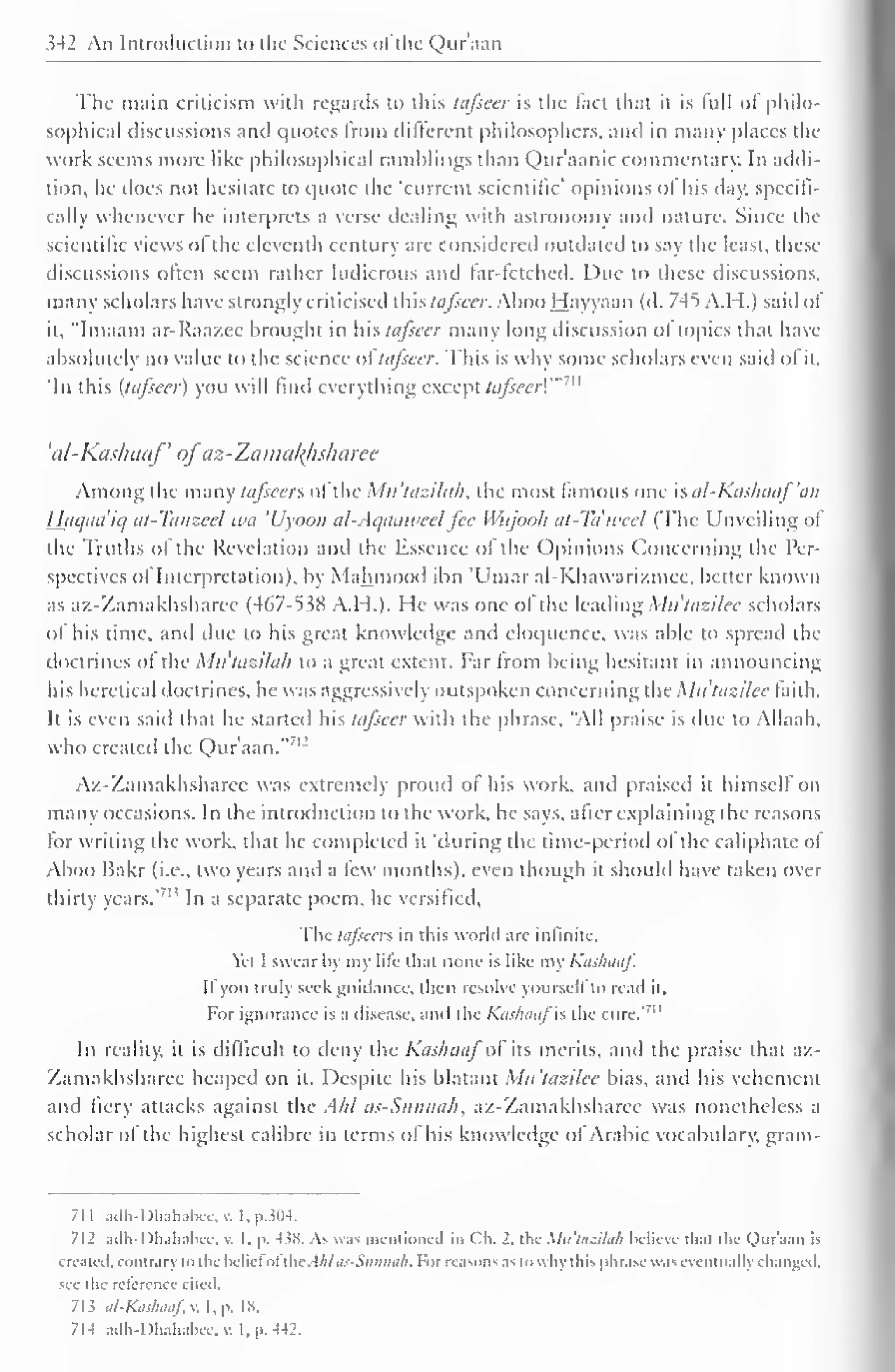 342 An Introduction to the Sciences ofthe Quraan 
The main criticism with regards to this tufsecr is the fact that it is full of philo-sophical 
discussions and quotes from different philosophers, and in many places tin-work 
seems more like philosophical ramblings than Qur'aanic commentary. In addi-tion, 
he does not hesitate to quote the 'current scientific' opinions ol his day. specifi-cally 
whenever he interprets a verse dealing with astronomy and nature. Since the 
scientific views of the eleventh century are considered outdated to say the least, these 
discussions often seem rather ludicrous and far-fetched. Due to these discussions, 
many scholars have strongly criticised thistafseer. Aboo Hayyaan (d. 745 A.H.) said of 
it, "Imaam ar-Raazec brought in hhtafeeer many long discussion of topics that have 
absolutely no value to the science oftafseer. This is why some scholars even said of it. 
you find everything except 7" 
'In this (lafseer) will ttifsecr!'" 
'al-Kashaaf of'az-Zamal{lisharce 
Among the many tafseers ofthe Mu'tazilak, the most famous one sal-Kashaaf'an 
Haqaa'iq at-Tanzeel wa 'Uyoou al-Aqaaweelfee Wujooh at-Ta'weel (The Unveiling of 
the Truths of the Revelation and the Essence of the Opinions Concerning the Per-spectives 
ol Interpretation), by Mahmood ibn 'Umar al-Khawarizmec, better known 
as az-Zamakhsharee (467-538 A.H.). He was one ol the leading Mit'tazilee scholars 
of his time, and due to his great knowledge and eloquence, was able to spread the 
doctrines of the Mittazilah to a great extent. Far from being hesitant in announcing 
his heretical doctrines, he was aggressively outspoken concerning the Mit'tazilee faith. 
It is even saiil that he started his tafseer with the phrase. "All praise is due to Allaah, 
who created the Quraan."7 
Az-Zamakhsharee was extremely proud of his work, and praised it himself on 
many occasions. In the introduction to the work, he says, after explaining the reasons 
for writing the work, that he completed it 'during the time-period of the caliphate ol 
Aboo Bakr (i.e., two years and a few months), even though it should have taken over 
thirty years.' '' In a separate poem, he versified. 
The tafseers in this world are infinite. 
Yet I swear by my life thai none is like my Kashaaf. 
If you truly seekguidance, then resolve yourself to read it. 
"' 
For ignorance is a disease, and the KaskaaflS die cure." 
In reality, it is difficult to deny the Kashaaf of its merits, and the praise that az- 
Zamakhsharee heaped on it. Despite his blatant Mit'tazilee bias, and his vehement 
and fiery attacks against the Ahl as-Sunnah, az-Zamakhsharee was nonetheless a 
scholar ol the highest calibre in terms of his knowledge of Arabic vocabulary, gram- 
711 adh-Dhahabee,v. I,p304. 
712 adh-Dhahabee, v. I. p. 438. As was mentioned in Ch. 2. the Mu'tasilah believe thai the Qur'aan is 
created, contrary to the licliel nt the Ahlas-Sunnah. For reasons as to why this phrase was eventually changed, 
see the rclercnce cited. 
713 al-Kashaaf, v. I, p. is. 
7M adh-Dhahabcc, v. I, p. 442. 
 