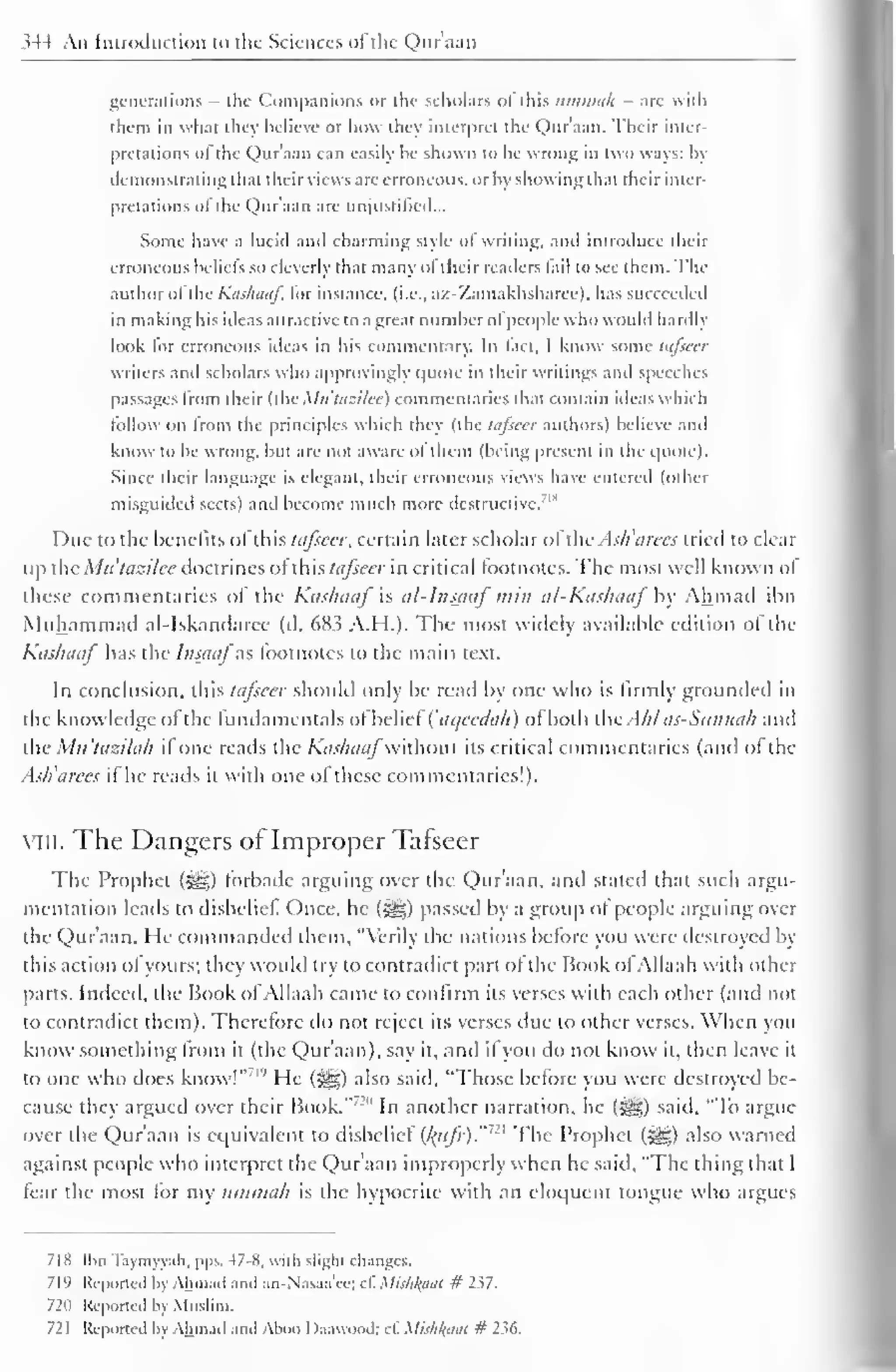 1 
344 An Introduction to the Sciences oi the Qur'aan 
generations - the Companions or the scholars ol this itmmilh - are with 
them in what they believe or how they interpret the Qur'aan. Their inter-pretations 
ol the Quraan can easily he shown to be wrong in two ways: by 
demonstrating that their views are erroneous, or by showing that their inter-pretations 
ofthe Qur'aan are unjustified... 
Some have a lucid ami charming style ol writing, and introduce their 
erroneous beliefs so cleverly that many oftheir readers tail to see them. The 
author ofthe Kashaaf, lor instance, (i.e., a/.-'/amakhsharcc). has succeeded 
in making his ideas attractive to a great number ol people who would hardly 
look lor erroneous ideas in his commentary. In lad. I know some tqfieer 
writers and scholars who approvingly quote in their writings and speeches 
passages from their (the Mtttuzilee) commentaries that contain ideas which 
follow on Irom the principles which thev (the lafseer authors) believe and 
know to be wrong, but are not aware ot them (being present in the quote). 
Since their language is elegant, their erroneous views have entered (other 
misguided sects) and become much more destructive. 
Due to the benefits ol this lafseer, certain later scholar of the Ash'arees tried to clear 
up the Mtt'tazilce doctrines of this lafseer in critical footnotes. The most well known of 
these commentaries of the Kashaaf is al-lnsaaf'/;;//; al-Kashaaf'by Ahmad ibn 
Muhammad al-Iskandaree (d. 683 A.H.). The most widely available edition of the 
Kashaaf has the Insjiaj'"as footnotes to the main text. 
In conclusion, this lafseer should only be read by one who is firmly grounded in 
the knowledge ofthe fundamentals ofbelief {'ai/cedah) of both theAMas-Suntiah and 
the Mu'tazilah if one reads the Kashaaf wnhoul its critical commentaries (anil of the 
Ash'arees if he reads it with one of these commentaries!). 
VIII. The Dangers of Improper Tafseer 
The Prophet ($§|) forbade arguing over the Qur'aan. and stated that such argu-mentation 
leads to disbelief Once, he (%%) passed by a group of people arguing over 
the Qur'aan. He commanded them, "Verily the nations before you were destroyed by 
this action ot yours; they would try to contradict part ot the Book of Allaah with other 
parts. Indeed, the Book ofAllaah came to confirm its verses with each other (and not 
to contradict them). Therefore do not reject its verses due to other verses. When you 
know something Irom it (the Qur'aan), say it, and if you do not know it, then leave it 
to one who does know!"'' He (5^) also said, "Those before you were destroyed be-cause 
they argued over their Hook."'"' In another narration, he («gg) said, "To argue 
over the Qur'aan is equivalent to disbelief (/(«/;•)."' ' The Prophet (5^) also warned 
against people who interpret the Quraan improperly when he said, "The thing that I 
fear the most for my ummah is the hypocrite with an eloquent tongue who argues 
718 Ibn Tnymyyah, pps. 47-8, with sliglu changes. 
71'' Reported by Ahmad and an-Nasaa'ee; cl. Mis/ifyitil # 237. 
721) Reported by Muslim. 
72 
Reported by Ahmad and Aboo I )anwood; cl. MishkfiM # 236. 
 