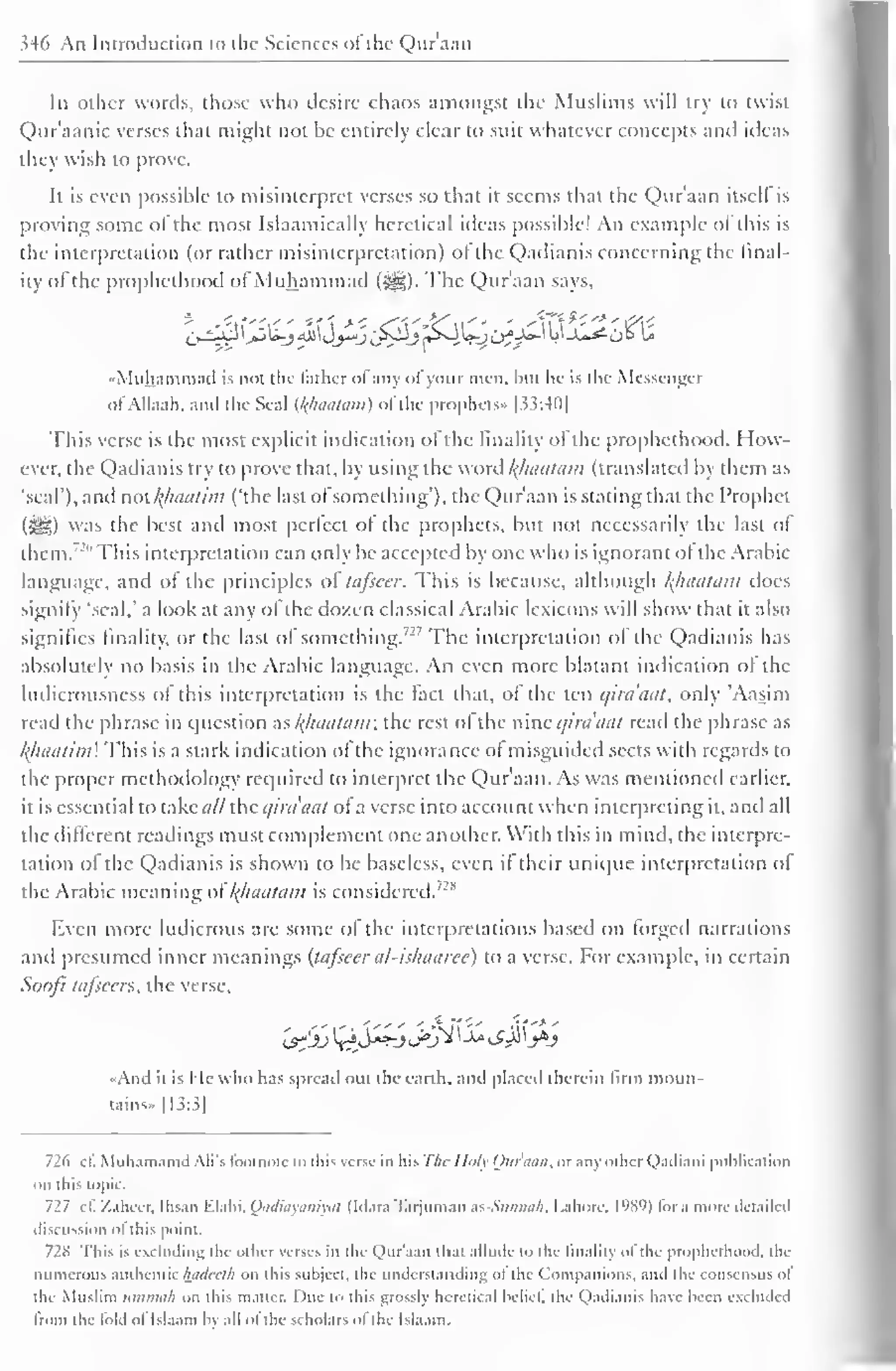 346 An Introduction to the Sciences oi'the Qur'aan 
In other words, those who desire chaos amongst the Muslims will try to twisl 
Qur'aanic verses that might not be entirely clear to suit whatever concepts and ideas 
they wish to prove. 
It is even possible to misinterpret verses so that it seems that the Qur'aan itselt is 
proving some of the most Islaamically heretical ideas possible! An example ol this is 
the interpretation (or rather misinterpretation) ol the Qadianis concerning the final-ity 
ol the prophethood ofMuhammad (^). The Qur'aan says, 
,y^j3 jJjLj <6i jj—j if^Jrt>4^>CJ?-^ ^J-**tO° w 
•Muhammad is not the father ofany ofyour men. but he is the Messenger 
ofAllaah. and the Seal (l<lhiatani) ofthe prophets- [33:40] 
This verse is the most explicit indication ofthe finality of the prophethood. How-ever, 
the Qadianis try to prove that, by using the word /(/laatain (translated by them as 
'seal'), and nol{haalim ('the last ofsomething"), the Qur'aan is stating that the I'rophct 
(3jjg) was the best and most pcrlcct ol the prophets, but not necessarily the last of 
them.' '"This interpretation can only be accepted by one who is ignorant ot the Arabic 
language, and of the principles of tafseer. This is because, although /{haatam does 
signify 'seal,' a look at any ol the dozen classical Arabic lexicons will show thai n also 
signifies finality, or the last of something.72 ' The interpretation ol the Qadianis has 
absolutely no basis in the Arabic language. An even more blatant indication of the 
ludicrousness of this interpretation is the fact that, of the ten c/ira'aat, only 'Aasini 
read the phrase in question as%haatam the restol the nine qiraaat read the phrase as 
khaatim This is a stark indication of the ignorance of misguided sects with regards to 
the proper methodology retpiired to interpret the Qur'aan. As was mentioned earlier, 
il is essential to takei/// die qiraaat of a verse into account when interpreting it, and all 
the different readings must complement one another. With this in mind, the interpre-tation 
of the Qadianis is shown to be baseless, even it their unicpie interpretation ol 
the Arabic meaning odfhaatam is considered. /2S 
Even more ludicrous are some of the interpretations based on forged narrations 
and presumed inner meanings {tafseer al-ishaaree) to a verse. For example, in certain 
Soofi tafseers, the verse, 
1^'jj ^S**-j J°'J^ ' -k l?jJ b*j 
•And il is He who has spread nut the earth, and placed therein firm moun-tains' 
1 1 3:.i| 
726 cl! Muhamamd Ali's footnote lo this verse in liis The Holy Oitnuin, or any other Qadiani publication 
on this topic. 
727 c£ Z.iheer. Ihsan Elahi, Qadiayaniyat (Mara Tarjuman as-Sunna/i, Lahore. I'W)) lor a more detailed 
discussion Ol this point. 
728 This is excluding the other verses in the Qur'aan that allude to the finality of the prophethood, the 
numerous authentic hadeeth on this subject, the understanding ol the Companions, and the consensus ol 
the Muslim ttmmah on this matter. Due to this grossly heretical belief] the Qadianis have been excluded 
Iron) the lold ol Isl.iam by all ol the scholars ol the Isla.im. 
 