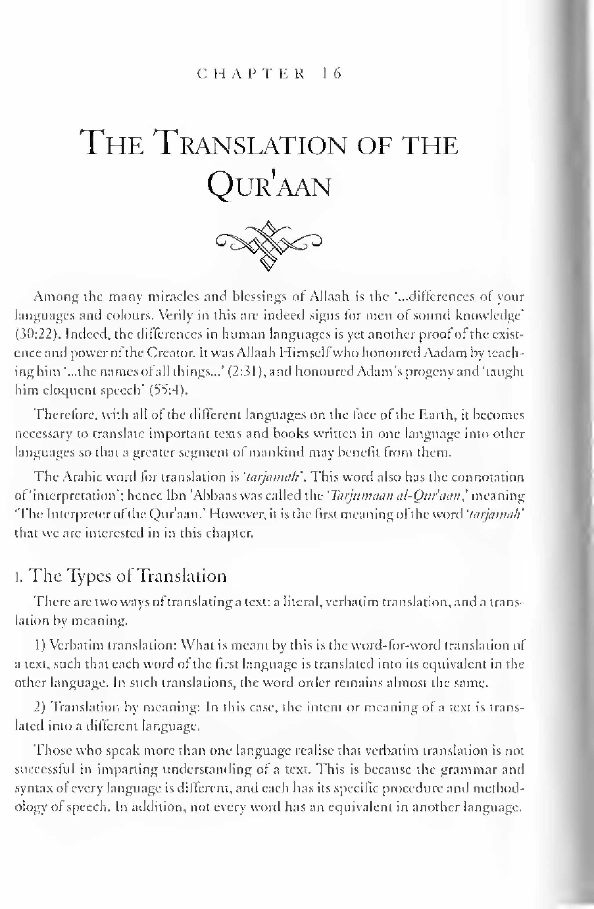 CHAPTER 16 
The Translation of the 
Qur'aan 
Among the many miracles and blessings or Allaah is the "...differences of your 
languages and colours. Verily in this are indeed signs for men of sound knowledge' 
(30:22). Indeed, the differences in human languages is yet another proof of the exist-ence 
ami power of the Creator. It was Allaah Himselfwho honoured Aadam by teach-ing 
him "...the names of all things..." (2:31). and honoured Adam's progeny and "taught 
him eloquent speech' (55:4). 
Therefore, with all of the different languages on the face of the Earth, it becomes 
necessary to translate important texts and books written in one language into other 
languages so that a greater segment of mankind may benefit from them. 
The Arabic word lor translation is 'tarjanmli'. This word also has the connotation 
of 'interpretation'; hence Ibn Abbaas was called the 'Tarjmmiitn al-Oui'min,' meaning 
"The Interpreter ofthe Qur'aan.' However, it is the first meaning of the word 'tarjamati 
that we are interested in in this chapter. 
I. The Types ofTranslation 
There are two ways of translating a text: a literal, verbatim translation, and a trans-lation 
by meaning. 
1 
) 
Verbatim translation: What is meant by this is the word-for-word translation of 
a text, such that each word of the first language is translated into its equivalent in the 
other language. In such translations, the word order remains almost the same. 
2) Translation by meaning: In this case, the intent or meaning of a text is trans-lated 
into a different language. 
Those who speak more than one language realise that verbatim translation is not 
successful in imparting understanding of a text. This is because the grammar and 
syntax of every language is different, and each has its specific procedure and method-ology 
of speech. In addition, not every word has an equivalent in another language. 
 
