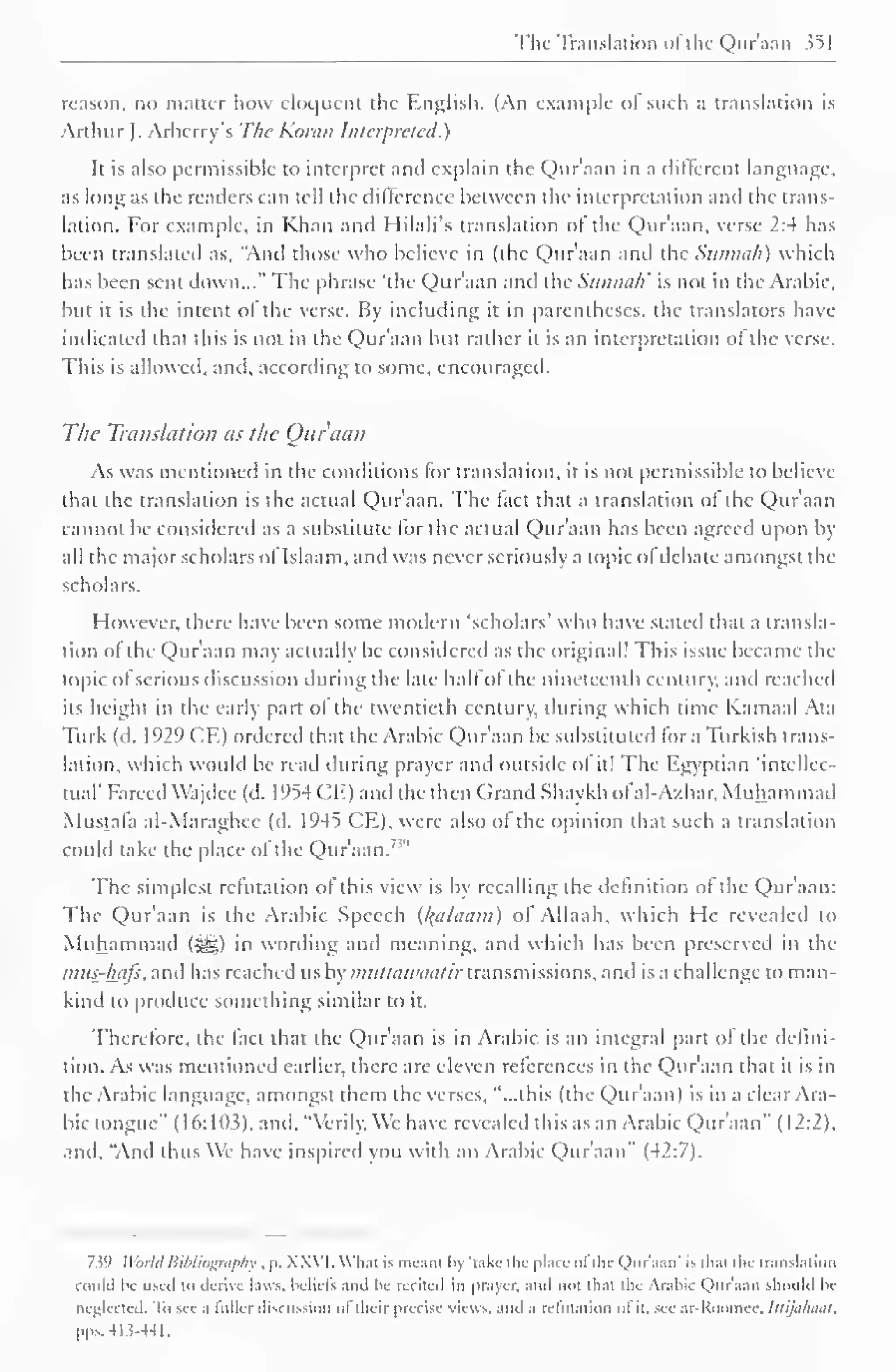 The Translation "I the Qur'aan 351 
reason, no matter how eloquent the English. (An example of such a translation is 
Arthur J. Arberry's The Koran Interpreted.) 
It is also permissible to interpret and explain the Qur'aan in a different language, 
as long as the readers can tell the dillercnce between the interpretation and the trans-lation. 
For example, in Khan and Hilali's translation of the Qur'aan, verse 2:4 has 
been translated as, "Anil those who believe in (the Qur'aan and the Sunnah) which 
has been sent down..." The phrase 'the Qur'aan and the Sunnah' is not in the Arabic, 
but it is the intent of the verse. By including it in parentheses, the translators have 
indicated that this is not in the Qur'aan but rather it is an interpretation of the verse. 
This is allowed, and. according to some, encouraged. 
The Translation as the Qur'aan 
As was mentioned in the conditions lor translation, it is not permissible to believe 
thai the translation is the actual Quraan. The fact that a translation of the Qur'aan 
cannot be considered as a substitute lor the actual Qur'aan has been agreed upon by 
all the major scholars ol Islaam.and was never seriously a topic of debate amongst the 
scholars. 
However, there have been some modern 'scholars' who have stated that a transla-tion 
of the Qur'aan may actually be considered as the original! This issue became the 
topic of serious discussion during the late half of the nineteenth century, and reached 
its height in the early part of the twentieth century, during which time Kamaal Ata 
Turk (d. 1929 CE) ordered that the Arabic Qur'aan be substituted for a Turkish trans-lation, 
which would be read during prayer and outside ol it! The Egyptian 'intellec-tual' 
Farced Wajdee (d. 1954 CE) and the then Grand Shaykh ofal-A/har, Muhammad 
Mustafa al-Maraghcc (d. 1945 CE), were also of the opinion that such a translation 
could take the place ofthe Qur'aan.' 1 " 
The simplest refutation of this view is by recalling the definition of the Qur'aan: 
The Qur'aan is the Arabic Speech (Balaam) of Allaah, which He revealed to 
Muhammad (^) in wording anil meaning, anil which has been preserved in the 
mus-hafs, anil has reached us by muttawaatir transmissions, anil is a challenge to man-kind 
to produce something similar to it. 
Therefore, the fact that the Qur'aan is in Arabic is an integral part of the defini-tion. 
As was mentioned earlier, there are eleven references in the Qur'aan that it is in 
the Arabic language, amongst them the verses, "...this (the Quraan) is in a clear Ara-bic 
tongue" (16: 103), and, "Verily. We have revealed this as an Arabic Qur'aan" (12:2). 
and. "And thus We have inspired you with an Arabic Qur'aan" (42:7). 
7.59 World Bibliography , p. XXVI. What is meant In 'lake- the place of the Qur'aan' is thai the translation 
could Ik used to derive laws, beliefs ami In- recited iii prayer, ami not that the Arabic Qur'aan should be 
neglected. To see a lullcr discussion ol "their precise views, and a refutation ol it. see ar-Koouiee. tttijahuat, 
pps.413-44L 
 