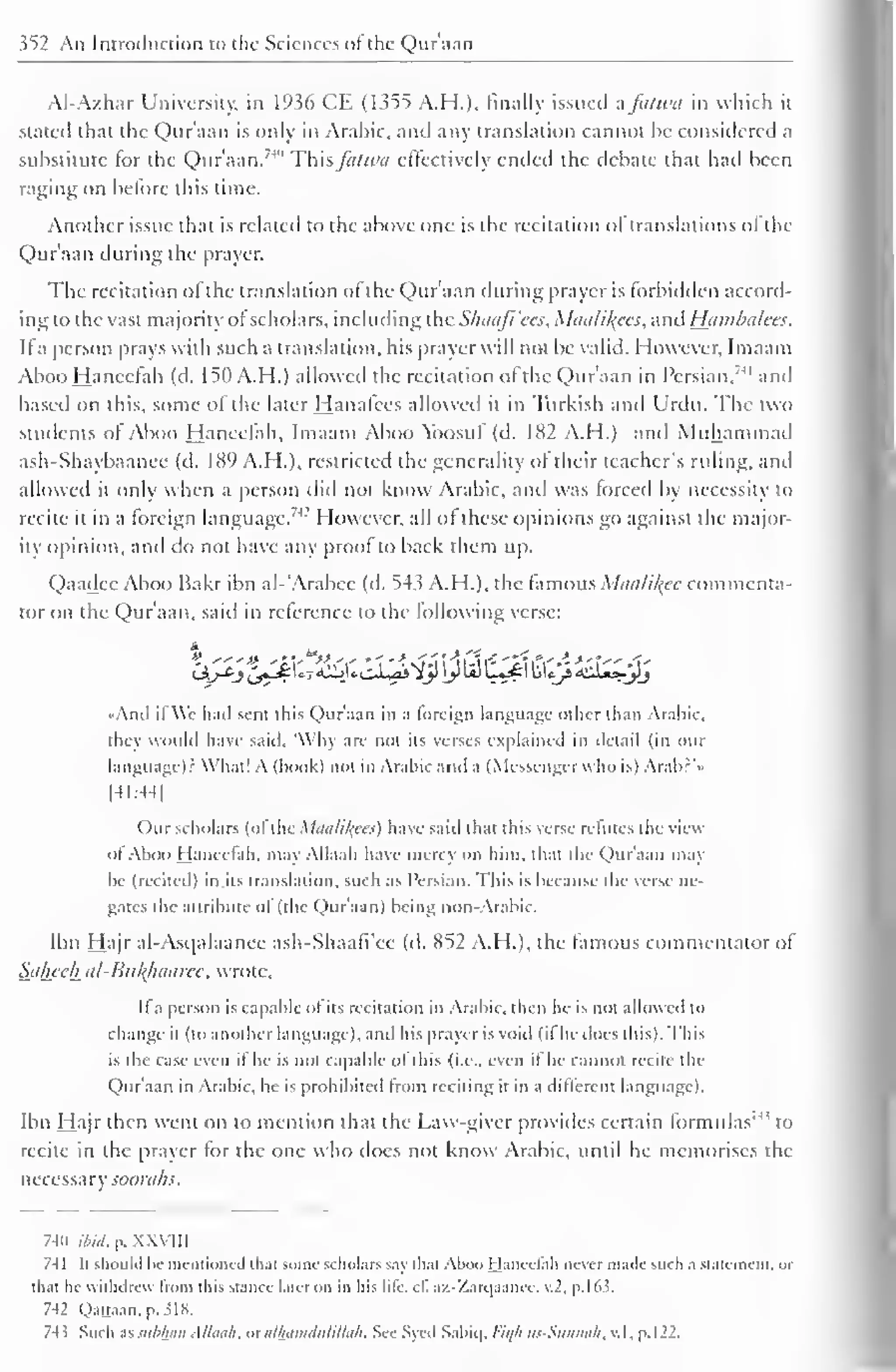 352 An Introduction to the Sciences of the Qur'aan 
Al-Azhar University, in 1936 CE (1355 A.H.), finally issued afanm in which it 
stated that the Qur'aan is only in Arabic, and any translation cannot he considered a 
substitute for the Qur'aan. 7 *' This fii/wa effectively ended the debate that had been 
raging on before this time. 
Another issue that is related to the above one is the recitation ol translations ol the 
Qur'aan during the prayer. 
The recitation of the translation of the Qur'aan during prayer is forbidden accord-ing 
to the vast majority ol scholars, including the Slniafi'ccs, Miicilil^ces, and Hambalees. 
II a person prays with such a translation, his prayer will not be valid. However, Imaam 
Aboo Hanccfah (d. 150 A. H.) allowed the recitation of the Qur'aan in Persian,"" and 
based on this, some of the later Hanafces allowed it in Turkish and Urdu. The two 
students of Aboo Haneefah, Imaam Aboo Ybosuf (d. 182 A.H.) and Muhammad 
ash-Shaybaanee (d. 1X9 A.H.). restricted the generality of their teacher's riding, and 
allowed it only when a person did not know Arabic, and was forced by necessity to 
recite it in a foreign language." I lowever, all of these opinions go against the major-ity 
opinion, anil do not have any proof to back them up. 
Qaadee Aboo Bakr ibn al-'Arabec (d. 543 A.H.), the famous Maalikee commenta-tor 
on the Qur'aan, said in reference to the following verse: 
•Ami il We had sent this Quraan in a foreign language other than Arabic, 
they would have said, 'Why are not its verses explained in detail (in our 
language)? What! A (book) not in Arabic and a (Messenger who is) Arab?' • 
[41:44] 
Our scholars (ofthe Maalikees) have said that this verse refutes the view 
ofAboo hjancclah. may Allaah have mercy on him. thai the Qur'aan may-he 
(recited) in its translation, such as Persian. This is because the verse ne-gates 
the attribute ol (the Qur'aan) being non-Arabic. 
Ibn Hajr al-Asqalaanee ash-Shaafi'ce (d. 852 A.H.), the famous commentator of 
Saheeh al-Bu/(haaree, wrote. 
It a person is capable of its recitation in Arabic, then lie is not allowed to 
change il (to another language), and his prayer is void (il he docs this). Ibis 
is die case even if he is not capable of this {i.e.. even if he cannot recile the 
Qur'aan in Arabic, he is prohibited from reciting it in a different language). 
Ibn Hajr then went on to mention that the Law-giver provides certain formulas'4 
' to 
recite in the prayer for the one who does not know Arabic, until he memorises the 
necessary soorahs. 
741) ibid. p. XXVIII 
741 II should he mentioned that some scholars say dial Aboo I laneelah never made such a Statement, or 
thai he withdrew from ihis stance later on in his life. c£ az-Zarqaance, v.2, p. 1 63. 
742 Qattaan. p. SI8. 
743 Such assubhan Allaah, ox alhamdulillah. See Syed Sabiq, l-'ie/h us-Sunnah, v. 1, p. 
1 
22. 
 