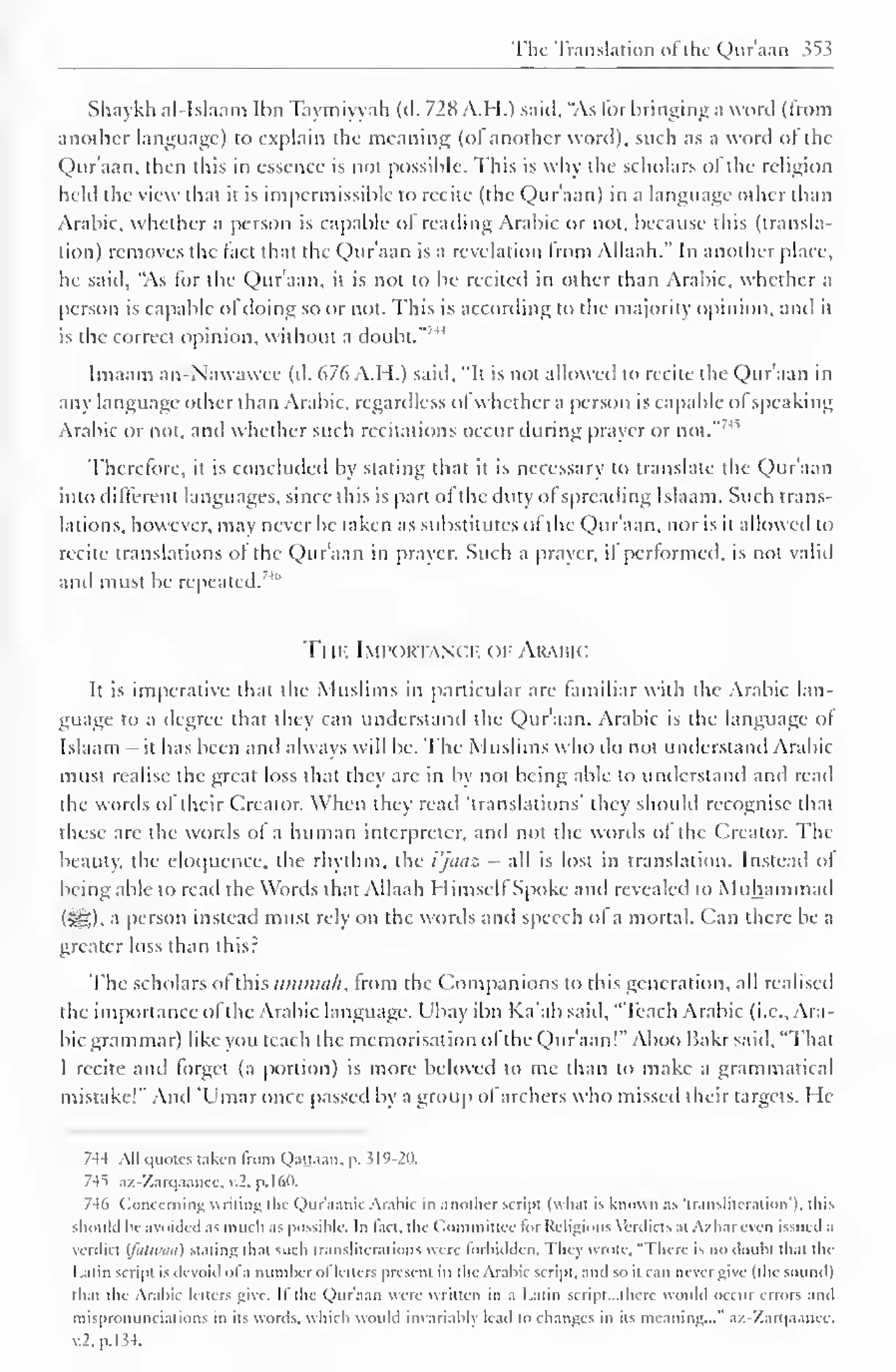 The Translation ol the Quraan 353 
Shaykh al-Islaam Ihn Taymiyyah (d. 728 A.H.) said, "As for bringing a word (from 
another language) to explain the meaning (ol another word), such as a word ol the 
Qur'aan. then this in essence is not possible. This is why the scholars of the religion 
held the view that it is impermissible to recite (the Qur'aan) in a language other than 
Arabic, whether a person is capable of reading Arabic or not, because this (transla-tion) 
removes the fact that the Qur'aan is a revelation from Allaah." In another place, 
he said, "As for the Qur'aan, it is not to be recited in other than Arabic, whether a 
person is capable of doing so or not. This is according to the majority opinion, anil it 
is the correct opinion, without a doubt."''14 
Imaam an-Nawawee (d. 676 A.H.) said. "It is not allowed to recite the Qur'aan in 
any language other than Arabic, regardless ol whether a person is capable ol speaking 
Arabic or not, anil whether such recitations occur during prayer or not."7' 
Therefore, it is concluded by stating that it is necessary to translate the Qur'aan 
into different languages, since this is part ol the duty ol spreading Islaam. Such trans-lations, 
however, may never be taken as substitutes ol the Qur'aan, nor is it allowed to 
recite translations ol the Qur'aan in prayer. Such a prayer, il performed, is not valid 
and must be repeated.' 4" 
Ti il- Importance of Arabic 
It is imperative that the Muslims in particular are familiar with the Arabic lan-guage 
to a degree that they can understand the Qur'aan. Arabic is the language ol 
Islaam - it has been anil always will be. The Muslims who do not understand Arabic 
must realise the great loss that they arc in by not being able to understand and read 
the words ol their Creator. When they read "translations' they should recognise that 
these arc the words ol a human interpreter, and not the words ol the Creator. The 
beauty, the eloquence, the rhythm, the i'jaaz - all is lost in translation. Instead ol 
being able to read the Words that Allaah Himself Spoke and revealed to Muhammad 
<5£). a person instead must rely on the words and speech ol a mortal. Can there be a 
greater loss than this? 
The scholars ol this ummah, from the ( Companions to this generation, all realised 
the importance of the Arabic language. Ubay ibn Ka'ab said, "Teach Arabic (i.e., Ara-bic 
grammar) like you teach the memorisation ol the Qur'aan!" Aboo Bakrsaid, "That 
I recite and forget (a portion) is more beloved to me than to make a grammatical 
mistake!" And 'Umar once passed by a group of archers who missed their targets. He 
7-14 All quotes taken from Qattaan. p. 319-20. 
74^ az-Zarqaancc, .l. p. 160. 
746 Concerning writing the Qur'aank Arabic in another script (what is known as transliteration), this 
should be avoided as much as possible. In lact. the Committee lor Religious Verdicts at Azharevcn issued a 
verdict (fattvaa) staling that such transliterations were forbidden. They wrote, "There is no doubt thai the 
Latin script is devoid ol a number ofletters present in the Arabic script, and so il can never give (the sound) 
that the Arabic letters give. II the Qur'aan were written in a Latin script. ..there would occur errors and 
mispronunciations in its words, which would invariably lead to changes in its meaning..."' az-Zarqaanec, 
v.2,p.l34. 
 