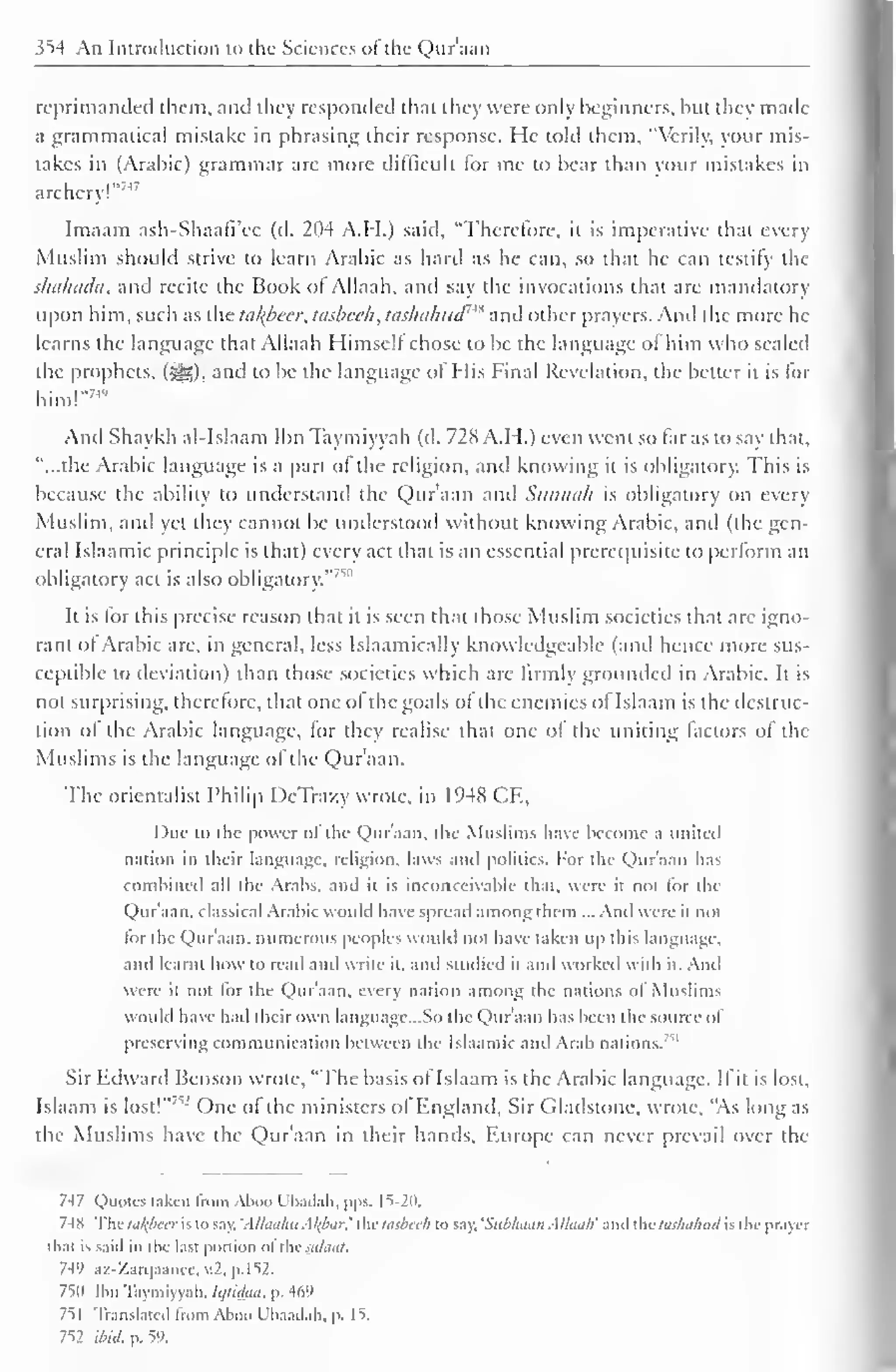 354 An Introduction to the Sciences ofthe Qur'aan 
I 
reprimanded them, and they responded that they were only beginners, but they made 
a grammatical mistake in phrasing their response. He told them, "Verily, your mis-takes 
in (Arabic) grammar are more difficult lor me to bear than your mistakes in 
archery!"''1 ' 
Imaam ash-Shaafi'cc (d. 204 A.H.) said, "Therefore, it is imperative that every 
Muslim should strive to learn Arabic as hard as he can, so thai he can testify the 
skahada, and recite the Book ol Allaah. ami say the invocations that are mandatory 
upon him, such as the tal{beer, tasbeeh, taslhilmd'** and other prayers. And the more he 
learns the language that Allaah Himsell chose to be the language ol him who sealed 
the prophets, (-yg), anil to be the language of His Final Revelation, the better it is for 
him!" 74 " 
And Shaykh al-Islaam Ibn Taymiyyah (d. 728 A.H.) even went so far as to say that, 
"...the Arabic language is a part of the religion, and knowing it is obligatory. This is 
because the ability to understand the Qur'aan and Sunnah is obligatory on every 
Muslim, and yet they cannot be understood without knowing Arabic, and (the gen-eral 
Islaamic principle is that) every act that is an essential prerequisite to perform an 
obligatory act is also obligatory."' 1' 
It is lor this precise reason that it is seen that those Muslim societies that arc igno-rant 
ol Arabic are. in general, less Islaamically knowledgeable (and hence more sus-ceptible 
to deviation) than those societies which are firmly grounded in Arabic. It is 
not surprising, therefore, that one of the goals of the enemies of Islaam is the destruc-tion 
ol the Arabic language, lor they realise that one of the uniting factors ol the 
Muslims is the language of the Qur'aan. 
The orientalist Philip DeTra/.y wrote, in 1948 CE, 
Due to the power ol llie Qur'aan. die Muslims have become a united 
nation in their language, religion, laws ami politics. For the Qur'aan has 
combined all the Arabs, and it is inconceivable lh.it, were it not for (he 
Quraan, classical Arabic would have spread among them nd wire ii not 
tor the Qur'aan. numerous peoples would not have taken up this language, 
anil learnt how to read and write it, and Studied it and worked with it. An. 
were it not lor the Quraan, every nation among the nations ol Muslims 
would have had their own languagc.So die Qur'aan has been the source of 
preserving communication between the Islaamic and Arab nations. '' 
Sir Edward Benson wrote, "The basis of Islaam is the Arabic language. I fit is lost, 
Islaam is lost! 
l One ol the ministers ol England, Sir Gladstone, wrote, "As long as 
the Muslims have the Quraan in their hands, Europe can never prevail over the 
7-17 Quotes taken from Aboo L'badali, |>|>s. 15-2". 
74X The tafyecr is to say. 'Allaalui Al(bm the tasbeeh to say. 'Subhaan Allaah' and the huhaluul is the prayer 
that is said in the last portion ol thesataat. 
74'' az-Zarqaancc, v.2. p,152. 
750 Ibn Taymiyyah. Iijlidaa, p. 469 
751 Translated from Aboo L'liaadali, p. 15. 
752 ibid. p. 59. 
 