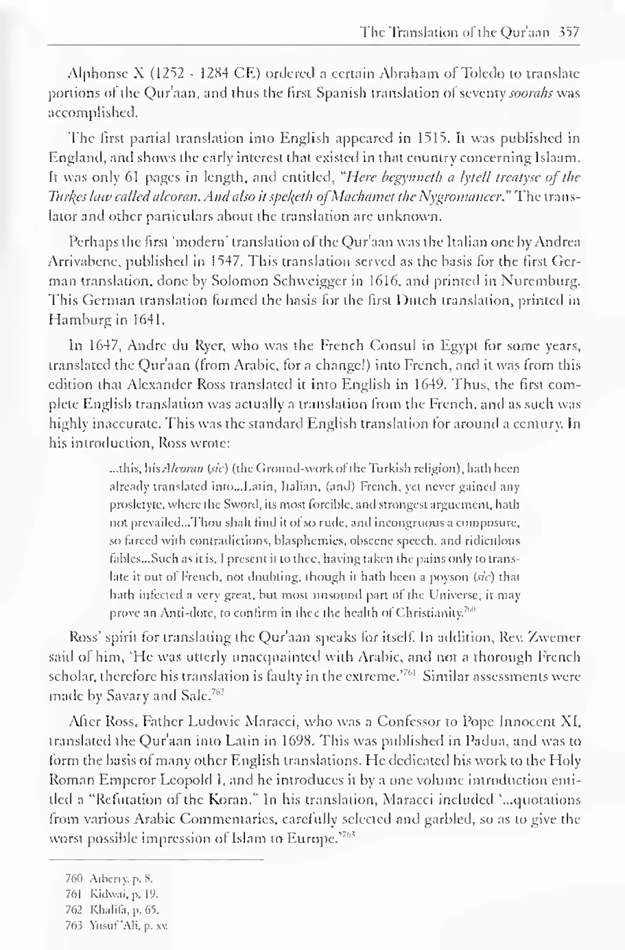 The Translation of the Qur'aan 357 
Alphonse X (1252 - 1284 CE) ordered a certain Abraham of Toledo to translate 
portions ol the Qur'aan, and thus the first Spanish translation ol seventy soorahs was 
accomplished. 
The first partial translation into English appeared in 1515. It was published in 
England, and shows the early interest that existed in that country concerning Islaam. 
It was only 61 pages in length, and entitled. "Here begynneth a lytcll treatyse of the 
Turves hue calledalcoran. Andalso it spekyth ofMciclitimcf the Nygromancer." The trans-lator 
and other particulars about the translation are unknown. 
Perhaps the first "modern" translation ol the Qur'aan was the Italian one by Andrea 
Arrivabcnc, published in 1547. This translation served as the basis for the first Ger-man 
translation, done by Solomon Schweigger in 1616, and printed in Nuremburg. 
This German translation formed the basis for the first Dutch translation, printed in 
Hamburg in 1641. 
In 1647, Andre du Rycr, who was the French Consul in Egypt for some years, 
translated the Qur'aan (from Arabic, for a change!) into French, and it was from this 
edition that Alexander Ross translated it into English in 1649. Thus, the first com-plete 
English translation was actually a translation from the French, and as such was 
highly inaccurate. This was the standard English translation for around a century. In 
his introduction, Ross wrote: 
...this, hisAlcoran (sic) (the Ground-work of the Turkish religion), hath been 
already translated into.. .Latin, Italian, (anil) French, yei never gained any 
prosletyte, where the Sword, its most forcible, and strongest arguement, hath 
not prevailed...Thou shalt lind it ol so rude, and incongruous a composure, 
so larced with contradictions, blasphemies, obscene speech, and ridiculous 
fables...Such as it is, 1 present it to thee, having taken the pains only to trans-late 
it oul of French, not doubting, though it hath been a poyson (sic) that 
hath infected a very great, but most unsound part of the Universe, it may 
prove an confirm thee of '" 
Anti-dote, to in the health Christianity. 
Ross' spirit for translating the Qur'aan speaks for itself. In addition. Rev. Zwemer 
said of him, 'He was utterly unacquainted with Arabic, and not a thorough French 
scholar, therefore bis translation is faulty in the extreme.'"' 1 Similar assessments were 
made by Savary and Sale.7"2 
After Ross, Father Ludovic Maracci, who was a Confessor to Pope Innocent XI, 
translated the Qur'aan into Latin in 1698. This was published in Padua, and was to 
form the basis of many other English translations. He dedicated his work to the Holy 
Roman Emperor Leopold I, and he introduces it by a one volume introduction enti-tled 
a "Refutation of the Koran." In his translation, Maracci included '...quotations 
from various Arabic Commentaries, carefully selected and garbled, so as to give the 
worst possible impression of Islam to Europe.'7" 5 
761) Arbcrry. p. 8. 
761 Kidwai, p. 19. 
762 Khalifa, p. 65. 
763 Yusuf'Ali, p. xv. 
 