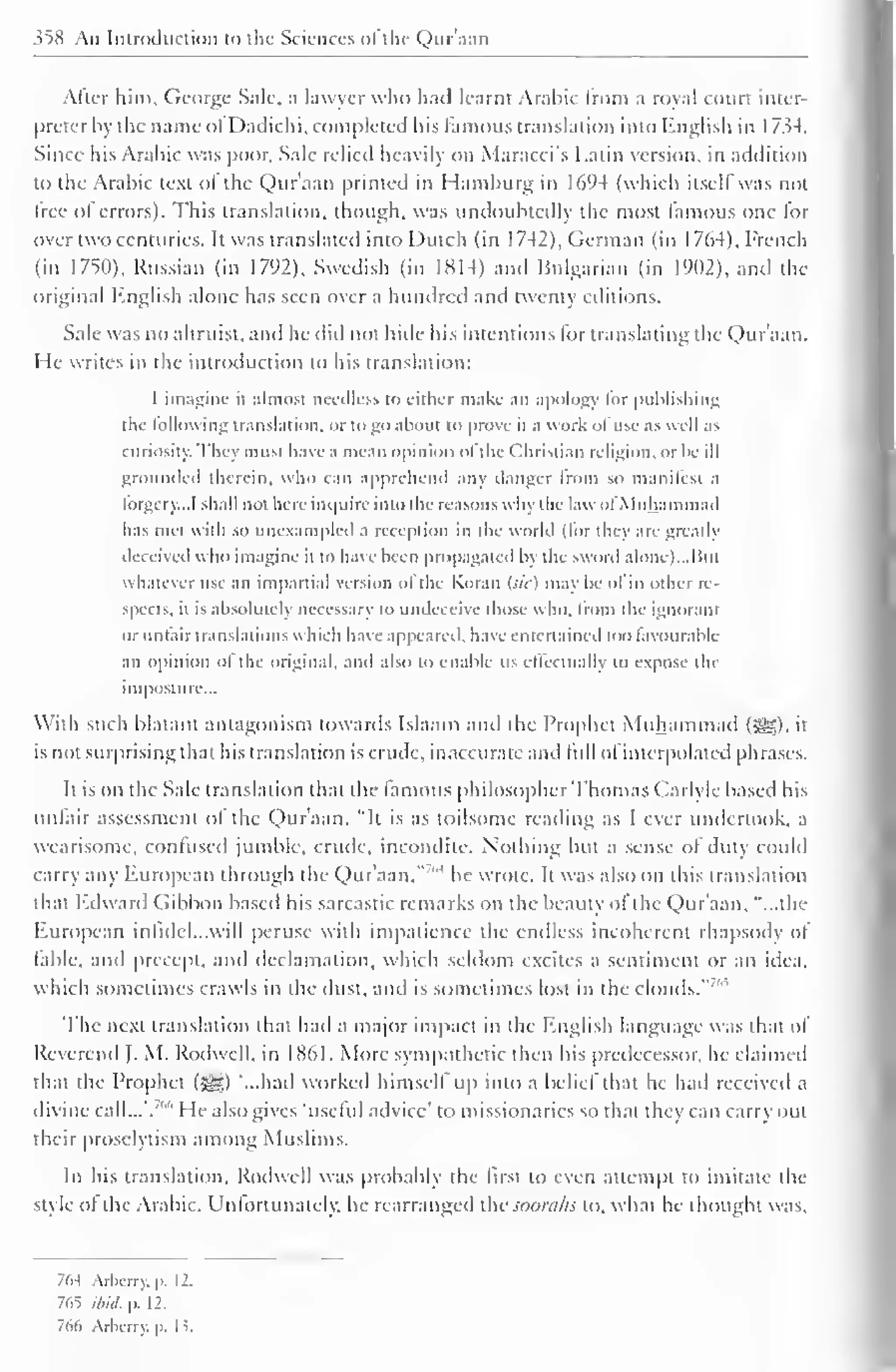 358 An Introduction to the Sciences of the Qur'aan 
/Viler him, George Sale, a lawyer who hail learnt Arabic from a royal court inter-preter 
by the name ol Dadichi, completed his famous translation into English in 1734. 
Since his Arabic was poor. Sale relied heavily on Maracci's Latin version, in addition 
to the Arabic text ol the Qur'aan printed in Hamburg in 1694 (which itselfwas not 
free of errors). This translation, though, was undoubtedly the most famous one for 
over two centuries. It was translated into Dutch (in 1742), German (in 1764), French 
(in 1750), Russian (in 1792), Swedish (in 1814) and Bulgarian (in 1902), and the 
original English alone has seen over a hundred and twenty editions. 
Sale was no altruist, and he did not hide his intentions lor translating the Qur'aan. 
He writes in the introduction to his translation: 
I imagine it almost needless to either make an apology lor publishing 
the following translation, or logo about to prove it a work ol use as well as 
curiosity. They must have a mean opinion ol the Christian religion, or he ill 
grounded therein, who can apprehend any danger from so manifest a 
forgery.., I shall not here inquire into the reasons why the law ofMuhammad 
has met with so unexampled a reception in the world (lor they are greatly 
deceived who imagine it to have been propagated by the sword alone). ..Bui 
whatever use an impartial version ofthe Koran Ui<) may be of in other re-spects, 
it is absolutely necessary to undeceive those who. from the ignorant 
or unfair translations which have appeared, have entertained loo favourable 
an opinion of the original, and also to enable us effectually to expose the 
imposture... 
With such blatant antagonism towards Islaam and the Prophet Muhammad ($yg). il 
is not surprising thai his translation is crude, inaccurate ami lull ol interpolated phrases. 
It is on the Sale translation that the famous philosopher Thomas Carlyle based his 
unfair assessment of the Qur'aan. "It is as toilsome reading as I ever undertook, a 
wearisome, confused jumble, crude, incondite. Nothing hut a sense ol duty could 
carry any European through the Qur'aan," "' he wrote. It was also on this translation 
that Edward Gibbon based his sarcastic remarks on the beauty ol the Qur'aan, "...the 
Huropcan infidel.. .will peruse with impatience the endless incoherent rhapsodj ol 
table, and precept, and declamation, which seldom excites a sentiment or an idea, 
which sometimes crawls in the dust, and is sometimes lost in the clouds." ' 
The next translation that had a major impact in the English language was that of 
Reverend J. M. Rodwell, in 1861. More sympathetic then his predecessor, he claimed 
that the Prophet (sgg) "...had worked himself up into a belief that he had received a 
divine call...'. "" He also gives 'useful advice' to missionaries so that they can carry out 
their proselytism among Muslims. 
In his translation, Rodwell was probably the first to even attempt to imitate the 
style ol the Arabic. Unfortunately, he rearranged the soorahs to. what he thought was. 
7(W Arbcrry. p. 12. 
765 ibid, p. 12. 
766 Arbcrry. p. 13. 
 