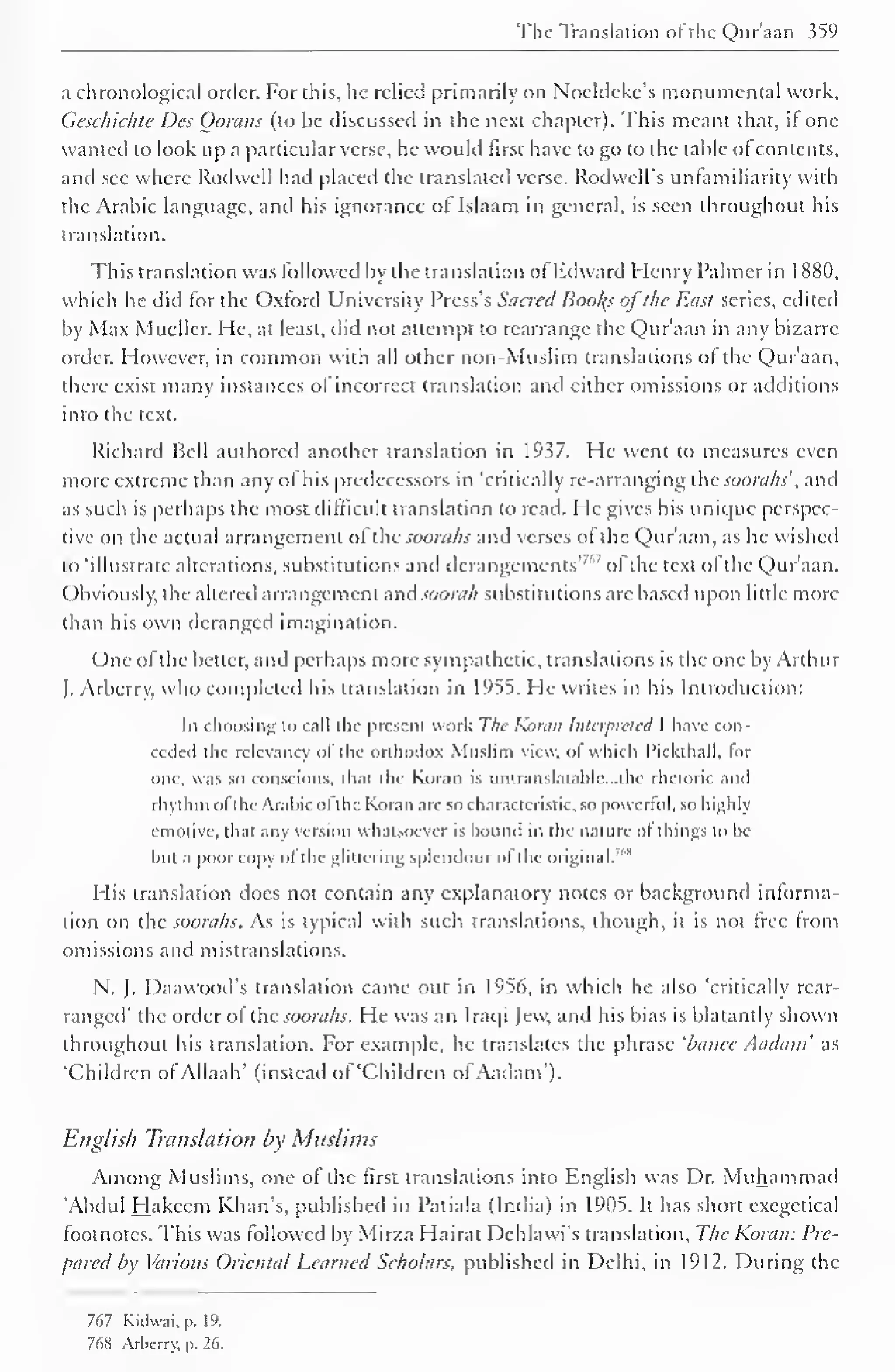 The Translation of the Qur'aan 359 
a chronological order. For this, he relied primarily on Noeldckc's monumental work. 
Geschichte Des Gorans (to be discussed in the next chapter). This meant that, if one 
wanted to look up a particular verse, he would first have to go to the table of contents, 
and sec where Rodwell had placed the translated verse. Rodwell's unlamiliarity with 
the Arabic language, and his ignorance of Islaam in general, is seen throughout his 
translation. 
This translation was followed by the translation of Edward Henry Palmer in 1 881), 
which he did tor the Oxford University Press's Sacred Books ofthe East series, edited 
by Max Mueller. He, at least, did not attempt to rearrange the Qur'aan in any bizarre 
order. However, in common with all other non-Muslim translations of the Qur'aan, 
there exist many instances of incorrect translation and cither omissions or additions 
into the text. 
Richard Bell authored another translation in 1937. He went to measures even 
more extreme than any of his predecessors in 'critically re-arranging the soorahs', and 
as such is perhaps the most difficult translation to read. He gives his unique perspec-tive 
on the actual arrangement ol the soorahs and verses of the Qur'aan, as he wished 
to 'illustrate alterations, substitutions and derangements'7'" of the text of the Qur'aan. 
Obviously, the altered arrangement nnd soorah substitutions arc based upon little more 
than his own deranged imagination. 
One ofthe better, and perhaps more sympathetic, translations is the one by Arthur 
J. Arberry, who completed his translation in 1955. He writes in his Introduction: 
In choosing to call the present work The Komi: Interpreted I have con-ceded 
the relevancy of the orthodox Muslim view, of which Pickthall, for 
one, was so conscious, that the Koran is untranslatable. ..the rhetoric and 
rhythm ofthe Arabic ofthe Koran are so characteristic, so powerful, so highly 
emotive, that any version whatsoever is bound in the nature ofthings to be 
but a poor copy ol the glittering splendour ol the original.'"" 
His translation docs not contain any explanatory notes or background inlorma-tion 
on the soorahs. As is typical with such translations, though, it is not free from 
omissions and mistranslations. 
N. J. Daawood's translation came out in 1956, in which he also 'critically rear-ranged' 
the order of the soorahs. He was an Iraqi Jew, and his bias is blatantly shown 
throughout his translation. For example, he translates the phrase 'banee Aadatn as 
'Children of Allaah' (instead of 'Children ofAadam'). 
English Translation by Muslims 
Among Muslims, one of the first translations into English was Dr. Muhammad 
'Abdul Hakeem Khan's, published in Patiala (India) in 1905. It has short exegetical 
footnotes. This was followed by Mirza Hairat Dehlawi's translation. The Koran: Pre-pared 
by Various Oriental Learned Scholars, published in Delhi, in 1912. During the 
767 Kidwai. p. 19. 
76H Arberry. p. 26. 
 