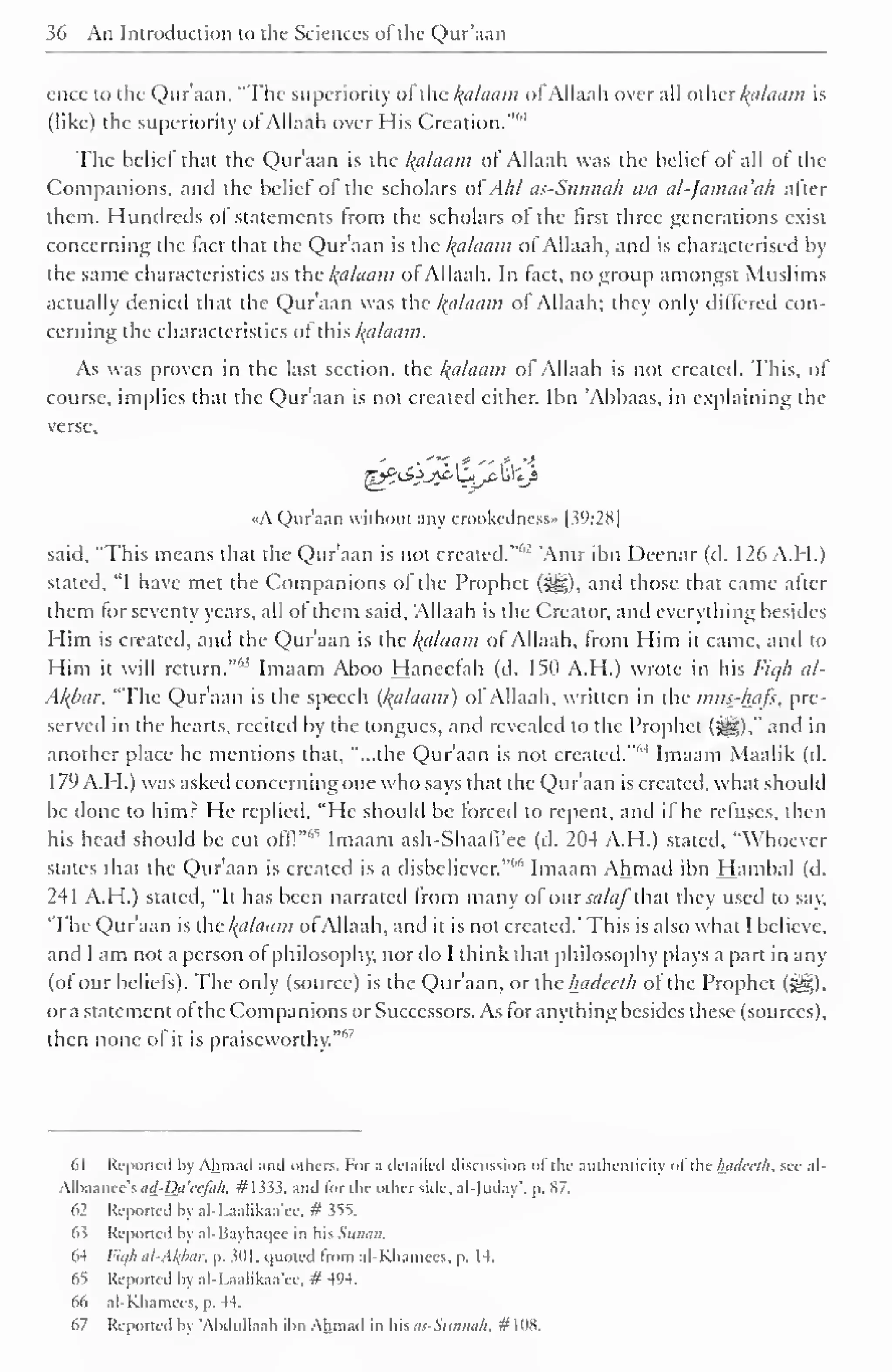 36 An Introduction to the Sciences of the Qur'aan 
ence to the Qur'aan, "The superiority of the Balaam ofAllaah over all other kalaam is 
(like) the superiority of Allaah over His Creation."*1 
The belief that the Qur'aan is the Balaam ol Allaah was the belief of all of the 
Companions, and the belief of the scholars ofAhl as-Sunnah wa al-Jamaa'ah after 
them. Hundreds ot statements from the scholars of the first three generations exist 
concerning the fact that the Qur'aan is the Balaam of Allaah, and is characterised by 
the same characteristics as the kalaam of Allaah. In fact, no group amongst Muslims 
actually denied that the Qur'aan was the kalaam ol Allaah; they only differed con-cerning 
the characteristics of this kalaam. 
As was proven in the last section, the Balaam of Allaah is not created. This, of 
course, implies that the Qur'aan is not created either. Ibn 'Abbaas, in explaining tra-verse, 
«A Qur'aan without any crookedness" |39:28| 
said, "This means that the Qur'aan is not created."''-' 'Amr ibn Deenar (d. 126 A.H.) 
stated, "I have met the Companions of the Prophet (5g), and those that came after 
them for seventy years, all of them said, Allaah is the Creator, and everything besides 
Him is created, and the Qur'aan is the kalaam ot Allaah, from Him it came, and to 
Him it will return.""' Imaam Aboo Hanecfah (d. 150 A.H.) wrote in his Fiqh al- 
Akbar, "The Qur'aan is the speech {kalaam) of Allaah, written in the mus-hafs, pre-served 
in the hearts, recited by the tongues, and revealed to the Prophet (S§)," and in 
another place he mentions that, "...the Qur'aan is not created.""4 Imaam Maalik (d. 
179 A.H.) was asked concerning one who says that the Qur'aan is created, what should 
be done to him: He replied, "He should be forced to repent, and it he refuses, then 
his head should be cut offl" 
65 Imaam ash-Shaafi'ee (d. 204 A.H.) stated, "Whoever 
states that the Qur'aan is created is a disbeliever.""" Imaam Ahmad ibn Hambal (d. 
241 A.H.) stated, "It has been narrated from many of ourW<//~that they used to say, 
'The Qur'aan is the kalaam ofAllaah, and it is not created.' This is also what I believe, 
and I am not a person of philosophy, nor do I think that philosophy plays a part in any 
(of our beliefs). The only (source) is the Quraan, or the hadcclh ot the Prophet (^). 
or a statement ot the Companions or Successors. As for anything besides these (sources), 
then none of it is praiseworthy.'"'7 
61 Reported by Ahmad and others. For a detailed discussion of the authenticity of the luuUrth. see al- 
All)aance's</</-Dtf W;/«/j. #1333. and lor the oilier side, al-)uday p. S7. 
62 Reported by al-I .aalikaa'ee, # 355. 
63 Reported by al-Bayhaqee in his Sunan. 
64 lit//: al-AI{bar. p. 3(11. quoted Irom al-Khamces, p. 14. 
65 Reported by al-Laalikaa'ee, # 494. 
66 al-Khamees, p. 44. 
67 Reported by "Abdullaah ibn Ahmad in his as-Sunnah, #108. 
 