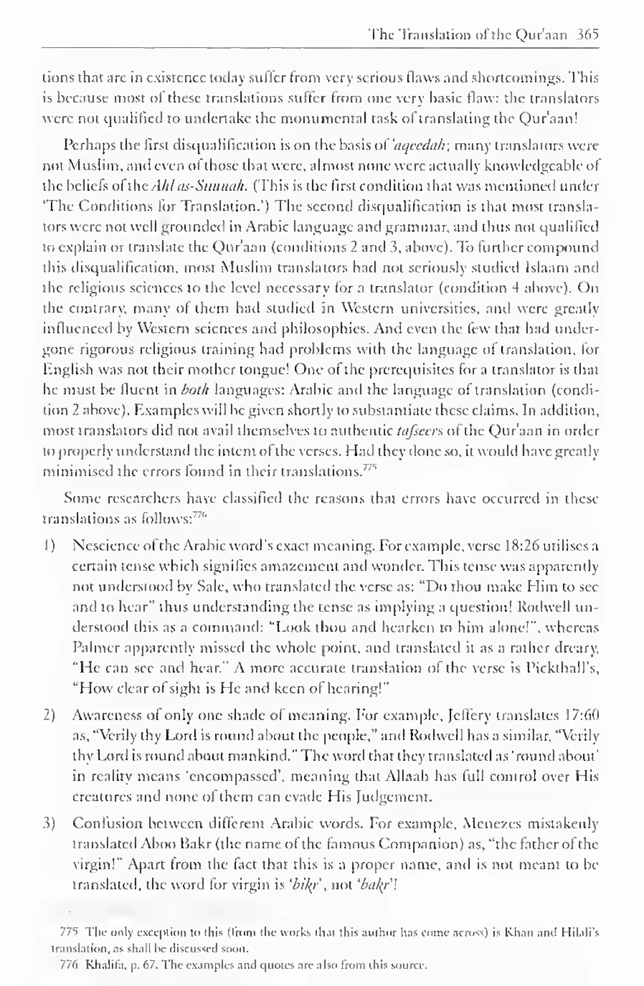 The Translation ofthe Qur'aan 365 
tions that arc in existence today sutler from very serious flaws and shortcomings. This 
is because most of these translations suffer from one very basic flaw: the translators 
were not qualified to undertake the monumental task of translating the Qur'aan! 
Perhaps the first disqualification is on the basis oVaqvcduh; many translators were 
not Muslim, and even of those that were, almost none were actually knowledgeable of 
the beliefs of the. [hi as-Sunnah. (This is the first condition that was mentioned under 
The Conditions for Translation.") The second disqualification is that most transla-tors 
were not well grounded in Arabic language and grammar, and thus not qualified 
to explain or translate the Qur'aan (conditions 2 and 5, above). To further compound 
this disqualification, most Muslim translators had not seriously studied Islaam and 
the religious sciences to the level necessary for a translator (condition 4 above). On 
the contrary, many of them had studied in Western universities, and were greatly 
influenced by Western sciences and philosophies. And even the few that had under-gone 
rigorous religious training had problems with the language of translation, for 
English was not their mother tongue! One of the prerequisites for a translator is that 
he must be fluent in both languages: Arabic and the language of translation (condi-tion 
2 above). Examples will be given shortly to substantiate these claims. In addition, 
most translators did not avail themselves to authentic tafseers of the Qur'aan in order 
to properly understand the intent of the verses. Hail they done so, it would have greatly 
minimised found "^ 
the errors in their translations. 
Some researchers have classified the reasons that errors have occurred in these 
translations as follows:"" 
1 
) 
Nescience of the Arabic word's exact meaning. For example, verse 18:26 utilises a 
certain tense which signifies amazement and wonder. This tense was apparently 
not understood by Sale, who translated the verse as: "Do thou make Him to see 
and to hear" thus understanding the tense as implying a question! Rodwell un-derstood 
this as a command: "Look thou and hearken to him alone!", whereas 
Palmer apparently missed the whole point, and translated it as a rather dreary, 
"He can see and hear." A more accurate translation of the verse is Pickthall's, 
"How clear of sight is He and keen of hearing!" 
2) Awareness of only one shade of meaning. For example, Jcfiery translates 17:6(1 
as, "Verily thy Lord is round about the people," and Rodwell has a similar, "Verily 
thy Lord is round about mankind." The woril that they translated as 'round about" 
in reality means 'encompassed', meaning that Allaah has full control over His 
creatures and none of them can evade His Judgement. 
i) Confusion between different Arabic words. For example, Mene/es mistakenly 
translated Aboo Bakr (the name of the famous Companion) as, "the father of the 
virgin!" Apart from the fact that this is a proper name, and is not meant to be 
translated, the word for virgin is 'bily not 'bal{r 
775 The only exception to this (from the works that this author has conic across) is Khan anil I lilali's 
translation, as shall lie discussed soon. 
776 Khalit'a, p. 67. The examples and quotes are also from [his source. 
 