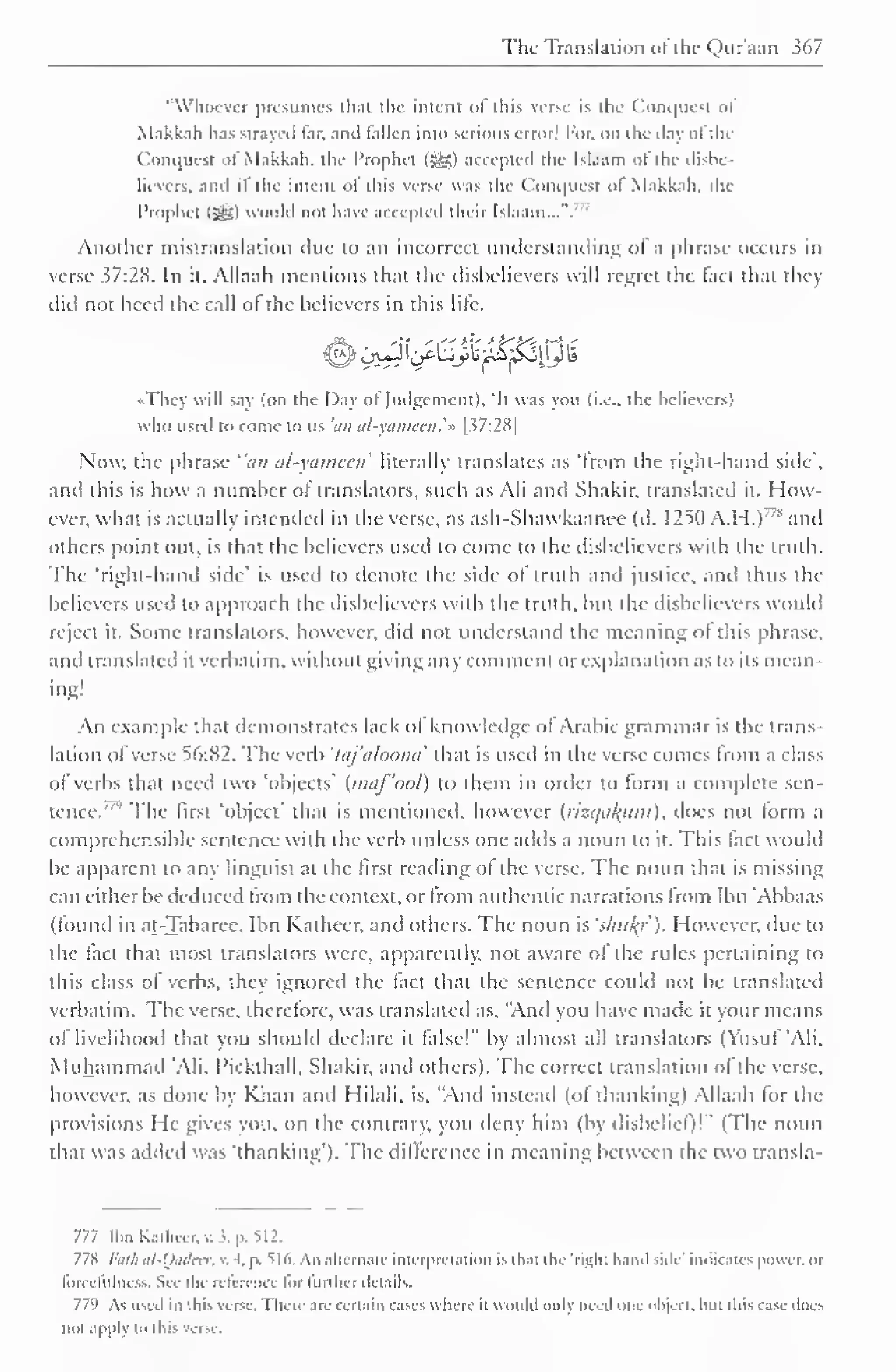 The Translation of the Qur'aan 367 
"Whoever presumes th.it the intent ol this verse is the Conquest ol 
Makkah has strayed far, and fallen into serious error! For, on the daj of the 
Conquest ol Makkah, the Prophet (-^$) accepted the Islaam of the disbe-lievers, 
and if the intent of this verse was the Conquest of Makkah. the 
Prophet (3^) would not have accepted their Islaam...". 
77 
Another mistranslation due to an incorrect understanding of a phrase occurs in 
verse 37:28. In it, Allaah mentions that the disbelievers will regret the fact that they 
diil not heed the call of the believers in this lite. 
OL st* s ,'S I*' tikis'* >—* *• 
•They will say (on the Day of Judgement), 'It was you (i.e., the believers) 
who used to come to us 'an al-yameen. 
'» [37:28 
1 
Now, the phrase "an al-yameen1 
literally translates as "from the right-hand side". 
and this is how a number ol translators, such as Ali and Shakir, translated it. How-ever, 
what is actually intended in the verse, as ash-Shawkaanee (d. 1250 A.H.)' 7 * and 
others point out, is that the believers used to come to the disbelievers with the truth. 
The 'right-hand side' is used to denote the side of truth and justice, and thus the 
believers used to approach the disbelievers with the truth, but the disbelievers would 
reject it. Some translators, however, did not understand the meaning of this phrase, 
and translated it verbatim, without giving any comment or explanation as to its mean-ing! 
An example that demonstrates lack of knowledge of Arabic grammar is the trans-lation 
of verse 56:82. The verb 'taj'aloona' that is used in the verse comes from a class 
of" verbs that need two 'objects' (maf'ool) to them in order to form a complete sen-tence."'' 
The first "object" that is mentioned, however {rizcjtiJfitm), docs not form a 
comprehensible sentence with the verb unless one adds a noun to it. This lact woidd 
be apparent to any linguist at the first reading ol the verse. The noun that is missing 
can either be deduced from the context, or from authentic narrations from Ibn 'Abbaas 
(found in at-Tabaree, Ibn Katheer. and others. The noun is 'shu/(/'). However, due to 
the fact that most translators were, apparently, not aware of the rules pertaining to 
this class of verbs, they ignored the fact that the sentence could not be translated 
verbatim. The verse, therefore, was translated as, "And you have made it your means 
of livelihood that you should declare it false!" by almost all translators (Yusuf 'Ali, 
Muhammad "Ali, 1'ickthall. Shakir, and others). The correct translation ol the verse, 
however, as done by Khan and Hilali, is. "And instead (of thanking) Allaah tor the 
provisions He gives you. on the contrary, you deny him (by disbelief)!" (The noun 
that was added was 'thanking'). The difference in meaning between the two transla- 
777 Ibn Kathccr, . i. p. ^12. 
778 /-;;//; al-Qadeer, v. 4. p. 516, An alternate interpretation is thai the 'right hand side' indicates power, or 
forccfulness. Set the reference lor further details. 
779 As used in this verse. There are certain cases where it would only need one object, Inn tins case does 
not .i|i|il In this verse. 
 