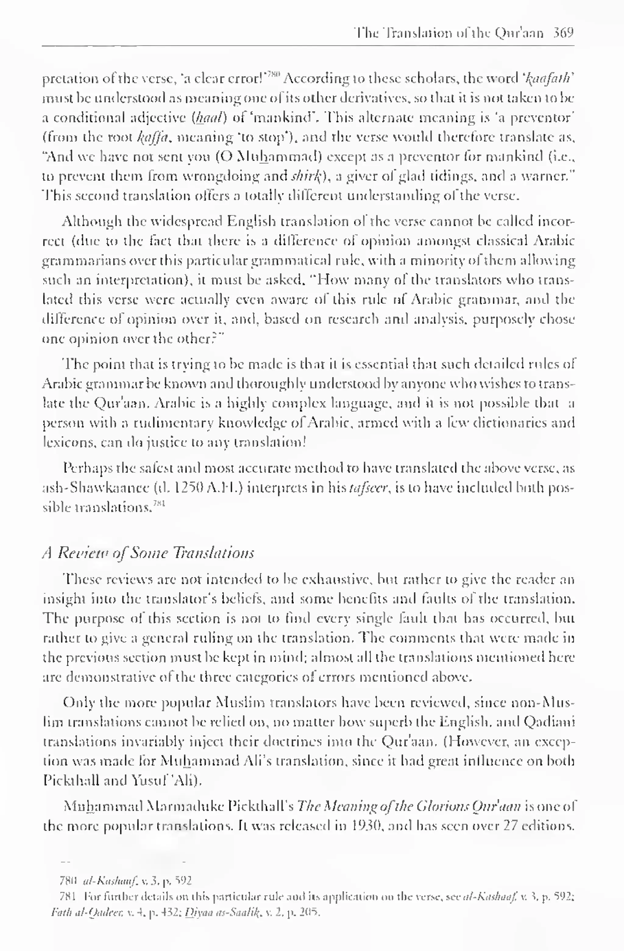 The Translation ofthc Qur'aan 369 
pretation of the verse, *a clear error!*''" 1 According to these scholars, the word 'l^aafath' 
must he understood as meaning one ol its other derivatives, so that it is not taken to be 
a conditional adjective (fecial) ol "mankind". This alternate meaning is "a preventor' 
(from the root /(tiffa, meaning "to stop'), and the verse would therefore translate as, 
"Anil we have not sent you (C) Muhammad) except as a preventor for mankind (i.e., 
to prevent them from wrongdoing anil shirkj, a giver ol glad tidings, and a warner." 
This second translation offers a totally different understanding of the verse. 
Although the widespread English translation ol the verse cannot be called incor-rect 
(due to the fact thai there is a difference of opinion amongst classical Arabic 
grammarians over this particular grammatical rule, with a minority ol them allowing 
such an interpretation), it must be asked, "'How many of die translators who trans-lated 
this verse were actually even aware of this rule of Arabic grammar, and the 
difference of opinion over it, anil, based on research and analysis, purposely chose 
one opinion over the other?" 
The point that is trying to be made is that ii is essential thai such detailed rules ol 
Arabic grammar be known and thoroughly understood by anyone who wishes to trans-late 
the Qur'aan. Arabic is a highly complex language, and it is not possible that a 
person with a rudimentary knowledge ol Arabic, armed with a lew dictionaries anil 
lexicons, can do justice to any translation! 
Perhaps the safest and most accurate method to have translated the above verse, as 
ash-Shawkaanee (d. 1250 A.H.) interprets in hh tafseer, is to have included both pos-sible 
translations.''" 
A Review ofSome Translations 
These reviews arc not intended to be exhaustive, but rather to give the reader an 
insight into the translator's beliefs, and some benefits anil faults ol the translation. 
The purpose ol this section is not to find every single lauil that has occurred, but 
rather to give a general ruling on the translation. The comments that were made in 
the previous section must be kept in mind; almost all the translations mentioned here 
are demonstrative ol the three categories ol errors mentioned above. 
Only the more popular Muslim translators have been reviewed, since non-Mus-lim 
translations cannot be relied on, no matter how superb the English, anil Qailiam 
translations invariably inject their doctrines into the Qur'aan. (However, an excep-tion 
was made for Muhammad Ali's translation, since it had great influence on both 
Pickthall and Yusuf'Ali). 
Muhammad Marmailuke Pickthall's The Meaning ofthe Glorious Qur'aan is one of 
the more popular translations. It was released in 1930. and has seen over 27 editions. 
7H0 al-Kaskaaf, v. 5. p. V)2 
7X1 For further details on this particular rule .mil it-, application mi the verse, sec al-Kas/iaaf, v. J, p. V)2: 
I'dlh al-Oudccr. v. 4. p. -M: Divaa <<..-,W/;/(. . 2. p. 2M5. 
 