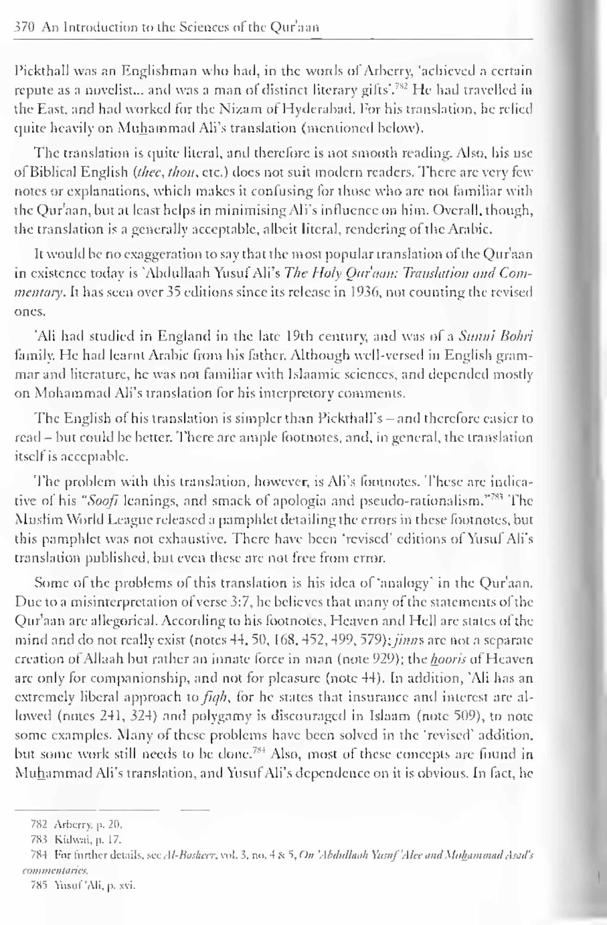 vii Ail Introduction to the Sciences of the Qur'aan 
1'ickthall was an Englishman who had, in the words of Arherry, 'achieved a certain 
repute as a novelist... and was a man or distinct literary gifts'. 
7"' He had travelled in 
the East, and had worked for the Nizam of Hyderabad. For his translation, he relied 
quite heavily on Muhammad All's translation (mentioned below). 
The translation is quite literal, and therefore is not smooth reading. Also, his use 
of Biblical English (thee, thou, etc.) does not suit modern readers. There are very few 
notes or explanations, which makes it confusing for those who arc not familiar with 
the Qur'aan, but at least helps in minimising All's influence on him. Overall, though. 
the translation is a generally acceptable, albeit literal, rendering of the Arabic. 
It would be no exaggeration to say that the most popular translation of the Qur'aan 
in existence today is 'Abdullaah Yusuf All's The Holy Our nan: Translation and Com-mentary. 
It has seen over 35 editions since its release in 1 936, not counting the revised 
ones. 
'Ali had studied in England in the late 19th century, and was of a Sunni Bohri 
family. He had learnt Arabic from his lather. Although well-versed in English gram-mar 
and literature, he was not familiar with Islaamic sciences, and depended mostly 
on Mohammad Ali's translation for his interprctory comments. 
The English of his translation is simpler than Pickthall's - and therefore easier to 
read - but could be better. There arc ample footnotes, and, in general, the translation 
itself is acceptable. 
The problem with this translation, however, is Ali's lootnotes. These are indica-tive 
of his "Sooji leanings, and smack of apologia and pseudo-rationalism." The 
Muslim World League released a pamphlet detailing the errors in these footnotes, but 
this pamphlet was not exhaustive. There have been 'revised' editions of Yusuf Ali's 
translation published, but even these arc not free from error. 
Some of the problems of this translation is his idea of 'analogy in the Qur'aan. 
Due to a misinterpretation of verse 3:7, he believes that many of the statements of the 
Qur'aan are allegorical. According to his footnotes. Heaven and Hell are slates of the 
mind and do not really exist (notes 44. 50, 168, 452, 499, 579);y//;»s arc not a separate 
creation of Allaah but rather an innate force in man (note 929); the /room of Heaven 
are only lor companionship, and not lor pleasure (note 44). In addition, 'Ali has an 
extremely liberal approach to fit///, for he states that insurance and interest are al-lowed 
(notes 241, 324) and polygamy is discouraged in Islaam (note 509), to note 
some examples. Many of these problems have been solved in the 'revised' addition. 
but some work still needs to be done.7M Also, most of these concepts arc found in 
Muhammad Ali's translation, and Yusuf Ali's dependence on it is obvious. In fact, he 
782 Arbcrry,  20. 
78? Kalvvai. p. 1 7. 
7S4 For lurthcr ilruils. sec Al-liiishetr, vol. 3. no. 4 - 5, On 'Abdullaah Yiisuf'AUc iinilMuhammad Asad'i 
commentaries. 
785 YusufAli. p. xvi. 
 