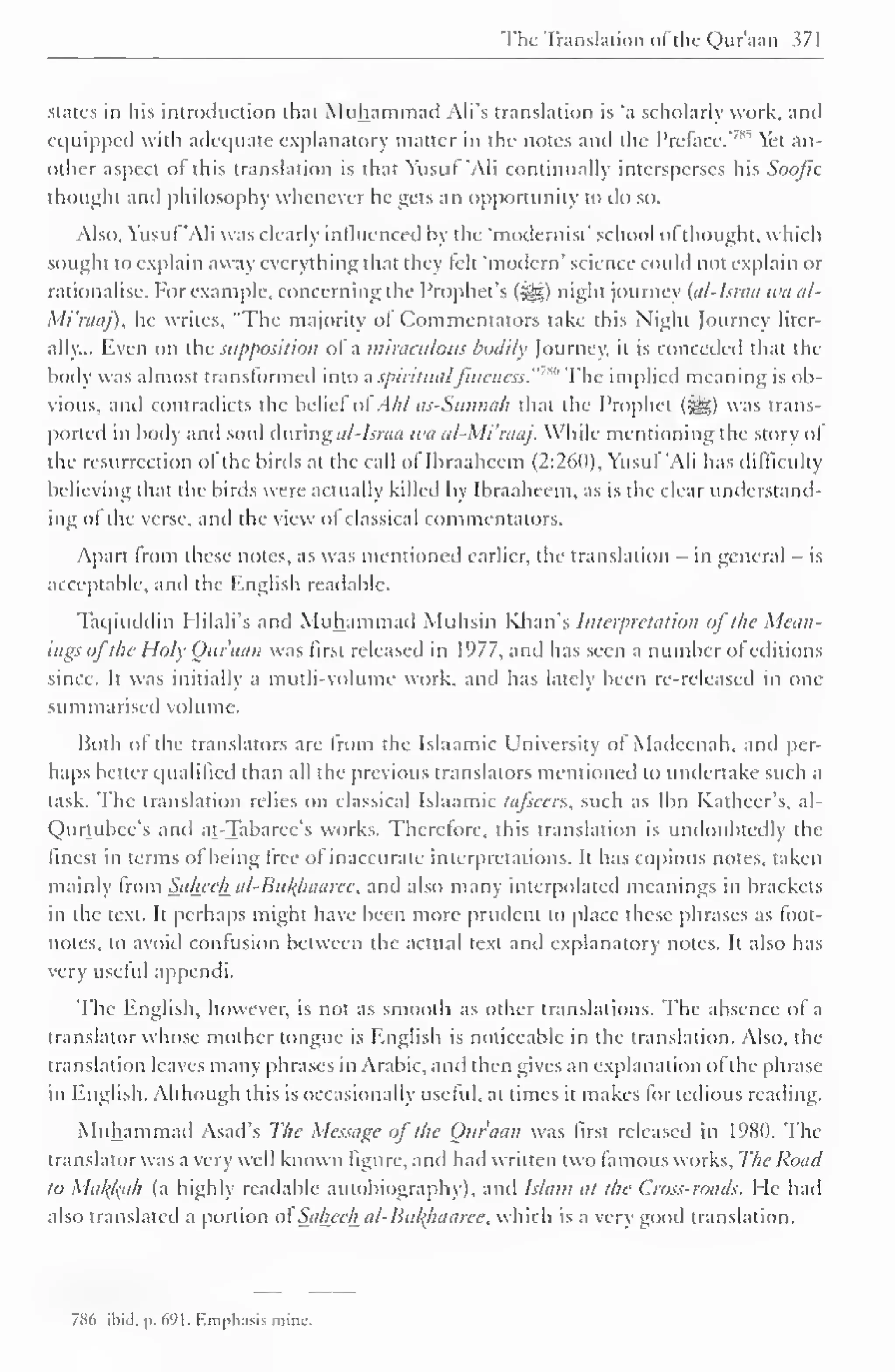 The Translation "I the Qur'aan 371 
states in his introduction that Muhammad Ali's translation is 'a scholarly work, anil 
equipped with adequate explanatory matter in the notes and the Preface.' 
7"'' Yet an-other 
aspect ol this translation is that Yusuf 'Ali continually intersperses his Soofic 
thought and philosophy whenever he gets an opportunity to do so. 
Also, Yusuf 'Ali was clearly influenced by the 'modernist' school of thought, which 
sought to explain away everything that they felt 'modem' science could not explain or 
rationalise. For example, concerning the Prophet's (&,) night journey {al-Israa wa al- 
Mi'raaj), he writes, "The majority ot Commentators take this Night Journey liter-ally... 
Even on the supposition of a miraculous bodily Journey, it is conceded that the 
body was almost transformed into a spiritualfineness. The implied meaning is ob-vious, 
and contradicts the belief ol Ahl as-Sitnnah that the Prophet (^) was trans-ported 
in body and soul during al-Israa tea al-Mi'raaj. While mentioning the story ol 
the resurrection ol the birds at the call ol Ibraahcem (2:260), Yusuf 'Ali has difficulty 
believing that the birds were actually killed by Ibraaheem, as is the clear understand-ing 
ot the verse, and the view ol classical commentators. 
Apart from these notes, as was mentioned earlier, the translation - in general — is 
acceptable, and the English readable. 
Taqiuddin Hilali's and Muhammad Muhsin Khan's Interpretation of t/ie Mean-ings 
oj the Holy Ottfaan was first released in 1977, and has seen a number ol editions 
since. It was initially a mutli-volume work, anil has lately been re-released in one 
summarised volume. 
Both ol the translators are from the Islaamic University ol Madeenah, and per-haps 
better qualified than all the previous translators mentioned to undertake such a 
task. The translation relies on classical Islaamic ta/scers, such as Ibn Katheer's, al- 
Qurtubee's anil at-Tabarec's works. Therefore, this translation is undoubtedly the 
finest in terms of being free of inaccurate interpretations. It has copious notes, taken 
mainly from Saheeha/-Bti/(haaree, and also many interpolated meanings in brackets 
in the text. It perhaps might have been more prudent to place these phrases as foot-notes, 
to avoid contusion between the actual text anil explanatory notes. It also has 
very useful appendi. 
The English, however, is not as smooth as other translations. The absence of a 
lranslatorwho.se mother tongue is English is noticeable in the translation. Also, the 
translation leaves many phrases in Arabic, and then gives an explanation ofthe phrase-in 
English. Although this is occasionally useful, at times it makes lor tedious reading. 
Muhammad Asad's The Message of the Onr'aan was first released in 1980. The 
translator was a very well known figure, and had written two famous works. The Road 
to Makfcah (a highly readable autobiography), anil Islam at the Cross-roads. He had 
also translated a portion ol'Saheeh al-Bufyuiaree, which is a very good translation. 
786 ibid. p. 691. Emphasis mine. 
 