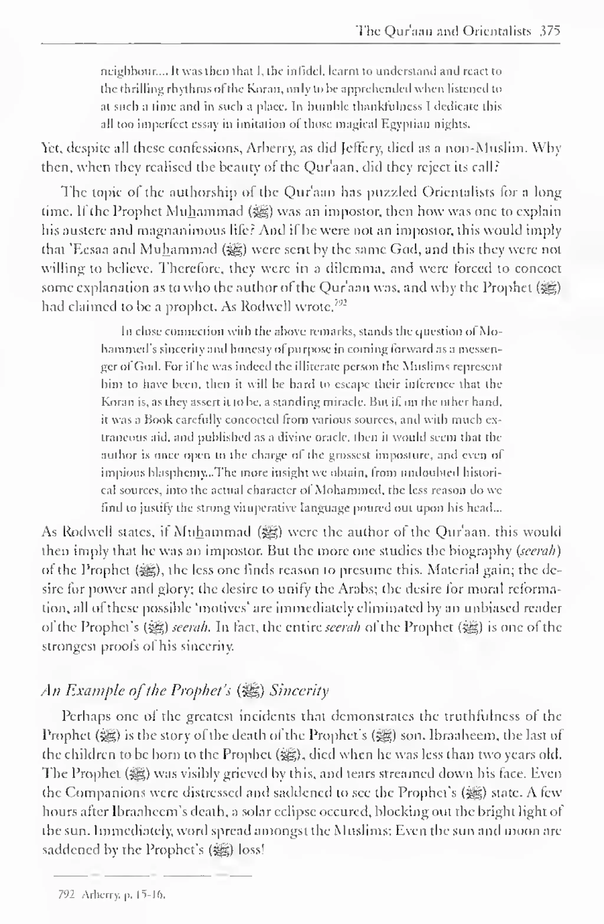 The Qur'aan and Orientalists 375 
neighbour.... It was then that I. the infidel, learnt to understand and react to 
the thrilling rhythms of'the Koran, only to be apprehended when listened to 
at such a time and in such a place. In humble thanklulness I dedicate this 
all too imperfect essay in imitation ol those magical Egyptian nights. 
Yet. despite all these confessions, Arberry, as did Jeffcry, died as a non-Muslim. Why 
then, when they realised the beauty of the Qur'aan, did they reject its call: 
The topic of the authorship of the Qur'aan has puzzled Orientalists for a long 
time. If the Prophet Muhammad (^) was an impostor, then how was one to explain 
his austere antl magnanimous lifer And if he were not an impostor, this would imply 
that 'F.esaa and Muhammad (^g) were sent by the same God, and this they were not 
willing to believe. Therefore, they were in a dilemma, and were forced to concoct 
some explanation as to who the author of the Qur'aan was, and why the Prophet ($gp 
had claimed to be a prophet. As Rodwell wrote,7'2 
In close connection with the above remarks, stands the question of Mo-hammed's 
sincerity and honesty ol purpose in coming forward as a messen-ger 
ol God. For il he was indeed the il literate person the Muslims represent 
him to have been, then it will be hard to escape their inference that the 
Koran is, as they assert it lobe, a standing miracle. But il, on the other hand, 
it was a Book carefully concocted from various sources, and with much ex-traneous 
aid. and published as a divine oracle, then it would seem that the 
author is once open lo the charge ol the grossest imposture, and even ol 
impious blasphemy...The more insight we obtain, from undoubted histori-cal 
sources, into the actual character of Mohammed, the less reason do we 
find to justify the strong vituperative language poured out upon his head... 
As Rodwell states, il Muhammad (^s) were the author of the Qur'aan, this would 
then imply that he was an impostor. But the more one studies the biography (seerah) 
of the Prophet (j^g), the less one finds reason to presume this. Material gain; the de-sire 
for power and glory; the desire to unify the Arabs; the desire for moral reforma-tion, 
all ol these possible "motives' are immediately eliminated by an unbiased reader 
of the Prophet's (£g) seerah. In fact, the entire seerah ol the Prophet (^g) is one of the 
strongest proofs of his sincerity. 
All Example ofthe Prophet's (%£,) Sincerity 
Perhaps one of the greatest incidents that demonstrates the truthfulness of the 
Prophet (j@) is the story of the death of the Prophet's (5gg) son. Ibraaheem, the last of 
the children to be born to the Prophet (^), died when he was less than two years old. 
The Prophet (-yg) was visibly grieved by this, and tears streamed down his face. Even 
the Companions were distressed and satldencd to see the Prophet's ($gg) state. A few-hours 
after Ibraahccm's death, a solar eclipse occured, blocking out the bright light of 
the sun. Immediately, word spread amongst the Muslims: Even the sun and moon are-saddened 
by the Prophet's (5gg) loss! 
7"2 Arbcrry. p. 15-16. 
 