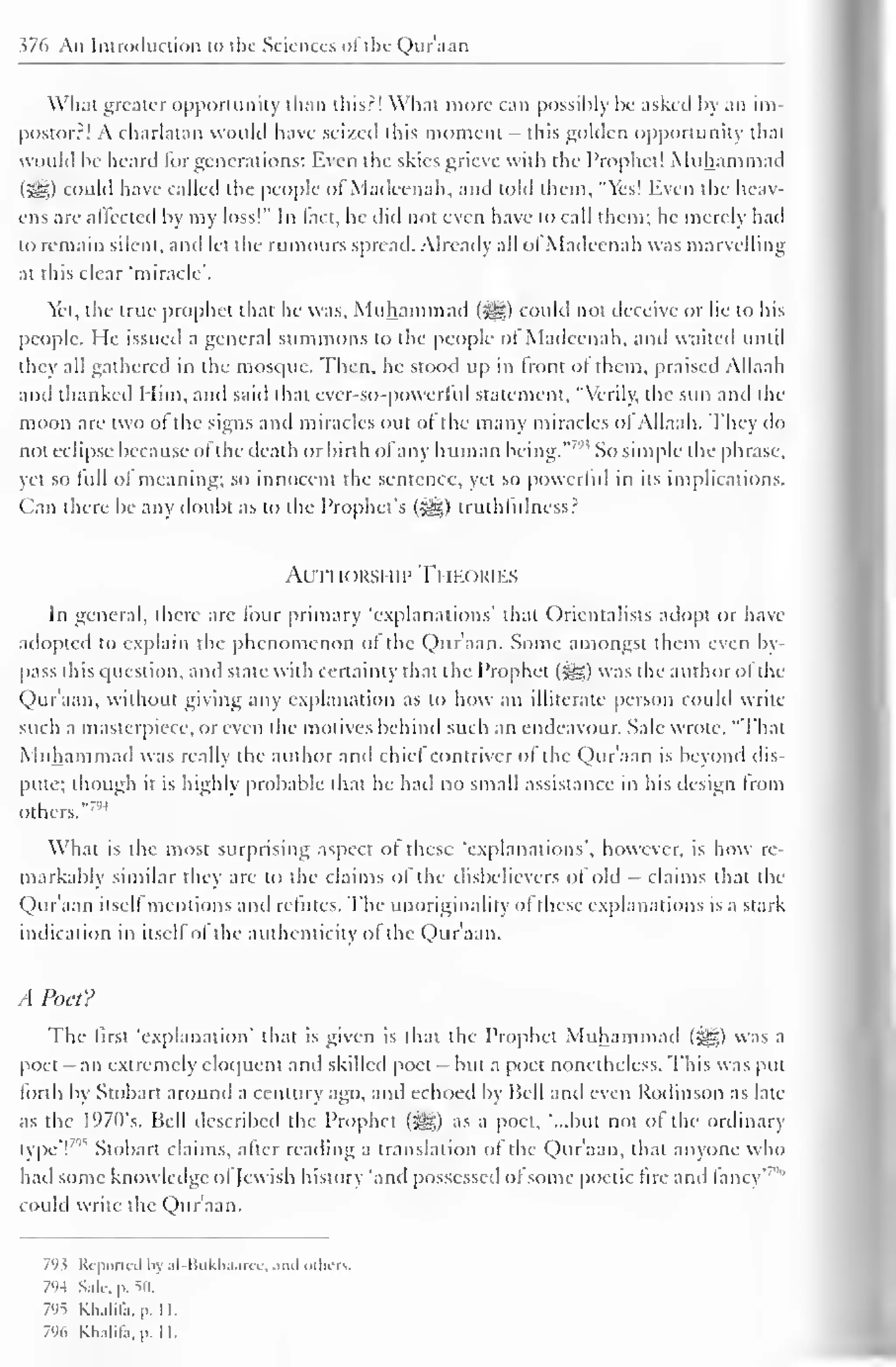376 An Introduction to the Sciences of the Qur'aan 
Wliat greater opportunity than this?! What more can possibly be asked by an im-postor?! 
A charlatan would have seized this moment - this golden opportunity that 
would be heard for generations: Even the skies grieve with the Prophet! Muhammad 
(5§) could have called the people of Madcenah, and told them. "Yes! liven the heav-ens 
are affected by my loss!" In fact, he did not even have to call them; he merely had 
to remain silent, and let the rumours spread. Already all of Madcenah was marvelling 
at this clear "miracle'. 
Yet, the true prophet that he was, Muhammad fjjj|) could not deceive or lie to his 
people. He issued a general summons to the people of Madcenah, and waited until 
they all gathered in the mosque. Then, he stood up in front of them, praised Allaah 
anil thanked Him, and said that ever-so-powerful statement, "Verily, the sun ami the 
moon are two of the signs and miracles out of the many miracles ol Allaah. They do 
not eclipse because ol the death or birth of any human being." '" So simple the phrase, 
yet so lull ol meaning; so innocent the sentence, yet so powerful in its implications. 
Can there be any doubt as to the Prophet's (^g) truthfulness? 
Authorship Theories 
In general, there arc four primary 'explanations' that Orientalists adopt or have 
adopted to explain the phenomenon of the Quraan. Some amongst them even by-pass 
this question, and state with certainty that the Prophet (3gg) was the author ol the 
Qur'aan. without giving any explanation as to how an illiterate person could write 
such a masterpiece, or even the motives behind such an endeavour. Sale wrote, "That 
Muhammad was really the author and chiel contriver of the Quraan is bevond dis-pute; 
though it is highly probable that he had no small assistance in his design from 
others." 7"4 
What is the most surprising aspect of these 'explanations', however, is how re-markably 
similar they arc to the claims of the disbelievers of old - claims that the 
Quraan itsell mentions ami refutes. The unoriginality of these explanations is a stark 
indication in itself of the authenticity of the Qur'aan. 
A Poet? 
The first "explanation' that is given is that the Prophet Muhammad (-^) was a 
poet- an extremely eloquent anil skilled poet - but a poet nonetheless. This was put 
forth by Stobart around a century ago. and echoed by Hell and even Rodinson as late 
as the l°70s. Bell described the Prophet fjt§g) as a poet, "...but not of the ordinary 
type'F Stobart claims, after reading a translation of the Quraan, that anyone who 
had some knowledge ol Jewish history "and possessed of some poetic fire and fancy"'" 
could write the Qur'aan. 
793 Reported by al-Bukhaarec, ami others. 
794 Sale. p. so. 
7'IS Khalila. |>. II. 
796 Khalifa, pi II. 
 