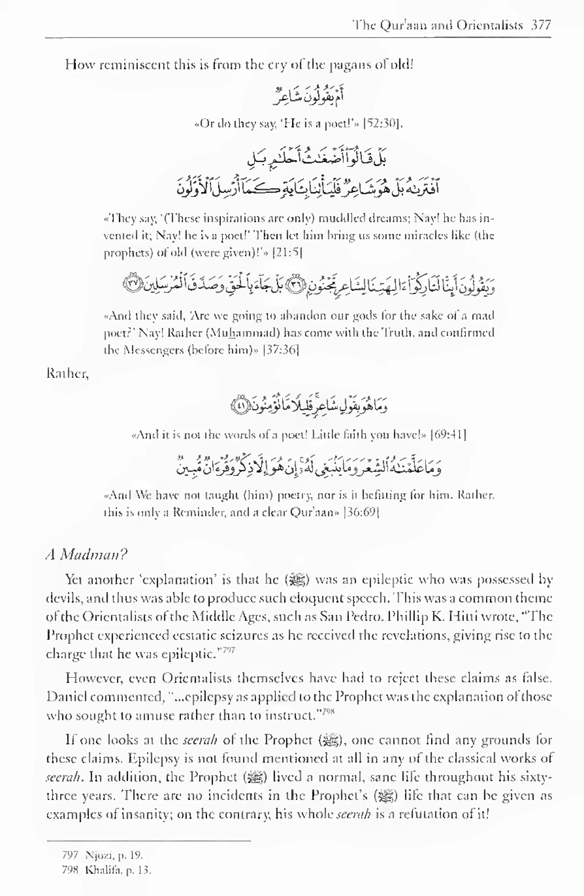 The Qiaraan and Orientalists 377 
How reminiscent this is from the cry of the pagans ol old! 
••Or do they say, 'Me is a poet!'.. 1 52:30]. 
"They say, '(These inspirations are only) muddled dreams; Nay! he has in-vented 
it; Nay! he is a poet!" Then let him hring us some miracles like (the 
prophets) of old (were given)!'* |21:5| 
«And they said, 'Are we going to abandon our gods lor the sake ofa mad 
poet?" Nay! Rather (Muhammad) has come with the Truth, and confirmed 
the Messengers (before him).. [37:36] 
Rather, 
«And it is not the words of a poet! Little faith you have!* [69:4 1 
1 
" - 'V-'"C^ Ml '* 'l 
c* ' f.'"'" "if"* f 'S' 
•And We have not taught (him) poetry, nor is il befitting lor him. Rather, 
this is only a Reminder, and a clear Qur'aan» [36:69] 
A Madman? 
Yet another 'explanation' is that he (5^) was an epileptic who was possessed by 
devils, and thus was able to produce such eloquent speech. This was a common theme 
of the Orientalists ofthe Middle Ages, such as San Pedro. Phillip K. Mini wrote, "The 
Prophet experienced ecstatic seizures as he received the revelations, giving rise to the 
charge 7''that he was epileptic." 
7 
However, even Orientalists themselves have had to reject these claims as false. 
Daniel commented, "...epilepsy as applied to the Prophet was the explanation ol those 
who sought to amuse rather than to instruct."'' 
II one looks at the scerah of the Prophet (HI), one cannot find any grounds lor 
these claims. Epilepsy is not found mentioned at all in any of the classical works of 
seerah. In addition, the Prophet fJjJD lived a normal, sane life throughout his sixty-three 
years. There are no incidents in the Prophet's (J^g) life that can be given as 
examples of insanity; on the contrary, his whole seem/? is a refutation of it! 
797 Nj.i/.i, p. 19. 
798 Khalifa, p. 15. 
 