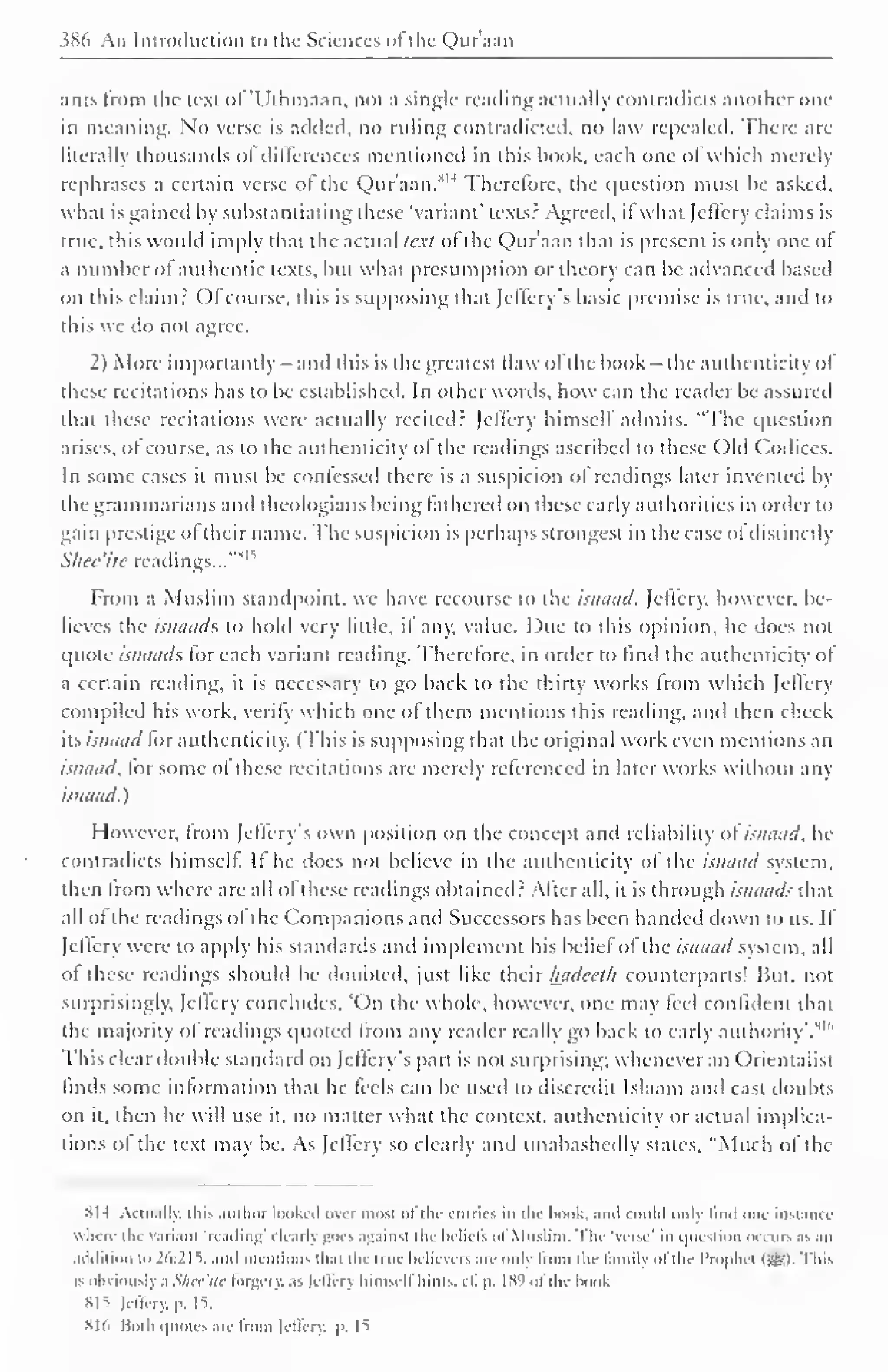 ) 
386 An Introduction to the Sciences ofthe Quraan 
ants from the text of 'Uihmaan. not a single reading actually contradicts another one 
in meaning. No verse is added, no ruling contradicted, no law repealed. There are 
literally thousands ofdifferences mentioned in this hook, each one oJ which merely 
rephrases a certain verse ol the Quraan.8H Therefore, the c|uestion must be asked, 
what is gained hy substantiating these 'variant' texts.- Agreed, it what Jclfery claims is 
true, this would imply that the actual text ol the Quraan that is present is only one of 
a number of authentic texts, but what presumption or theory can be advanced based 
on this claim? Ol course, this is supposing that jelfcrv s basic premise is true, and to 
this we do not agree. 
2) More importantly - and this is the greatest flaw of the hook- the authenticity of 
these recitations has to be established. In other words, how can the reader be assured 
that these recitations were actually recited? Jclfery himself admits, "The question 
arises, of course, as to the authenticity ol the readings ascribed to these Old Codices. 
In some cases it must be confessed diere is a suspicion of readings later invented by 
the grammarians and theologians being fathered on these early authorities in order to 
gain prestige ol their name. The suspicion is perhaps strongest in the case ol distinctly 
1 
Slice'ite readings...'"" 
From a Muslim standpoint, we have recourse to the isnaad. Jcftery, however, be-lieves 
the isnaads to hold very little, il any, value. Due to this opinion, he does not 
quote isnaads for each variant reading. Therefore, in order to find the authenticity of 
a certain reading, it is necessary to go back to the thirty works from which Jcllcry 
compiled his work, verify which one ol them mentions this reading, and then check 
its isnaad for authenticity. (This is supposing that the original work even mentions an 
isnaad, lor some of these recitations are merely referenced in later works without any 
isnaad. 
However, from Jcffery's own position on the concept and reliability of isnaad, he 
contradicts himself. It he does not believe in the authenticity ol the isnaad system, 
then from where are all ofthese readings obtained 2 After all, it is through isnaads that 
all of the readings ol the Companions and Successors has been handed down to us. If 
Jcffery were to apply his standards anil implement his beliefof the isnaad system, all 
of these readings should be doubled, just like their Imdeeth counterparts! But. not 
surprisingly. Jctlcry concludes, 'On the whole, however, one may feel confident that 
the majority of readings quoted from any reader really go hack to early authority'.1" 6 
This clear double standard on Jeffery's part is not surprising; whenever an Orientalist 
finds some information that he feels can he used to discredit Islaam and cast doubts 
on it, then he will use it. no matter what the context, authenticity or actual implica-tions 
ol the text may he. As Jcffery so clearly and unabashedly stales, "Much of the 
HI 4 Actually, this author looked over most of tin- entries in the book, ami could only lind one instance 
 here the Varianl 'reading' clearly goes against the lieliels ol Muslim. The 'verse' in i|uestion occurs as an 
addition to 26:21s. and mentions thai the true believers are only from the family ofthe Prophei (ssl. This 
is obviousl) a Shee'ite forgery, as Jcffery himself hints, cf. p. 18') ofthe hook 
815 Jcffery, p. 15, 
XI (i Both quotes are from Jeflery, |>. 1^ 
 