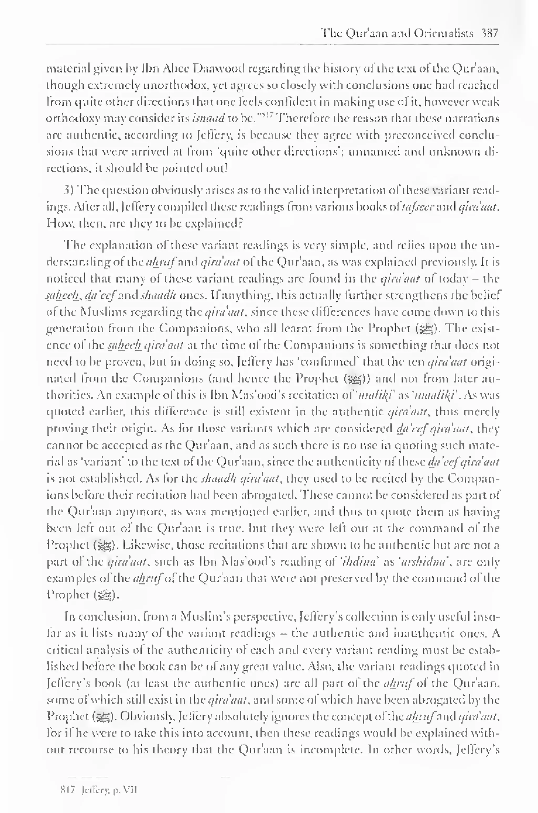 The Qur'aan anil Orientalists 387 
material given by Ibn Abce Daawood regarding the history ofthe text ofthe Qur'aan, 
though extremely unorthodox, yet agrees so closely with conclusions one hail reached 
from quite Other directions that one feels confident in making use of it, however weak 
orthodoxy may consider its isnaad to be." 
s " Therefore the reason that these narrations 
are authentic, according to let'fery. is because they agree with preconceived conclu-sions 
thai were arrived at from 'quite other directions'; unnamed and unknown di-rections, 
it should be pointed out! 
.?) The question obviously arises as to the valid interpretation of these variant read-ings. 
After all, (cilery compiled these readings from various books oftafsccr and qira'aat. 
How, then, are they to be explained : 
The explanation of these variant readings is very simple, and relies upon the un-derstanding 
ol the a/mij anil qira'aat ol the Qur'aan, as was explained previously. It is 
noticed that many of these variant readings are found in the qira'aat of today - the 
saheeh., da'eej and s/iaad/i ones. If anything, this actually further strengthens the beliel 
of the Muslims regarding the qira'aat, since these differences have come down to this 
generation from the Companions, who all learnt from the Prophet (-^5). The exist-ence 
ol the sahceh qira'aat at the time ol the Companions is something that does not 
need to be proven, but in doing so, Jeffery has 'confirmed' thai the ten qira'aat origi-nated 
from tin Companions (anil hence the Prophet («yg)) and not from later au-thorities. 
An example ol (his is Ibn Mas'ood's recitation of'malil{i' as 'maalik} . As was 
quoted earlier, this difference is slill existent in the authentic qira'aat. thus merely 
proving their origin. As for those variants which are considered da'cef qira'aat. they 
cannot be accepted as the Qur'aan. and as such there is no use in quoting such mate-rial 
as "variant" to the text ol the Qur'aan, since the authenticity ofthese da'cefqira'aat 
is not established. As tor the sliaadh qira'aat. they useil to be rcciteil by the Compan-ions 
before their recitation had been abrogated. These cannot be considered as part ol 
the Qur'aan anymore, as was mentioned earlier, and thus to quote them as having 
been left out ol the Qur'aan is true, but they were left out at the command ol the 
Prophet ($£>). Likewise, those recitations that are shown to be authentic but are not a 
part of the qira'aat. such as Ibn Mas'ood's reading ol 'ihdina' as 'arshidna''. are only 
examples ofthe ahrufofthe Qur'aan that were not preserved by the command of the 
Prophet (m. 
In conclusion, from a Muslim's perspective, Jeffery s collection is only useful inso-far 
as it lists many ofthe variant readings - the authentic and inauthentic ones. A 
critical analysis ol the authenticity of each and every variant reading must be estab-lished 
before the book can be of any great value. Also, the variant readings quoted in 
feffery's book (at least the authentic ones) arc all part ol the ahruf oi the Qur'aan, 
some of which still exist in the qira'aat. and some of which have been abrogated by the 
Prophet (^). Obviously, Jcllerv absolutely ignores the concept of the almij anil qira'aat. 
lor if he were to take this into account, then these readings would be explained with-out 
recourse to his theory that the Qur'aan is incomplete. In other words, feffery's 
SI 7 lil'firv. p. VII 
 