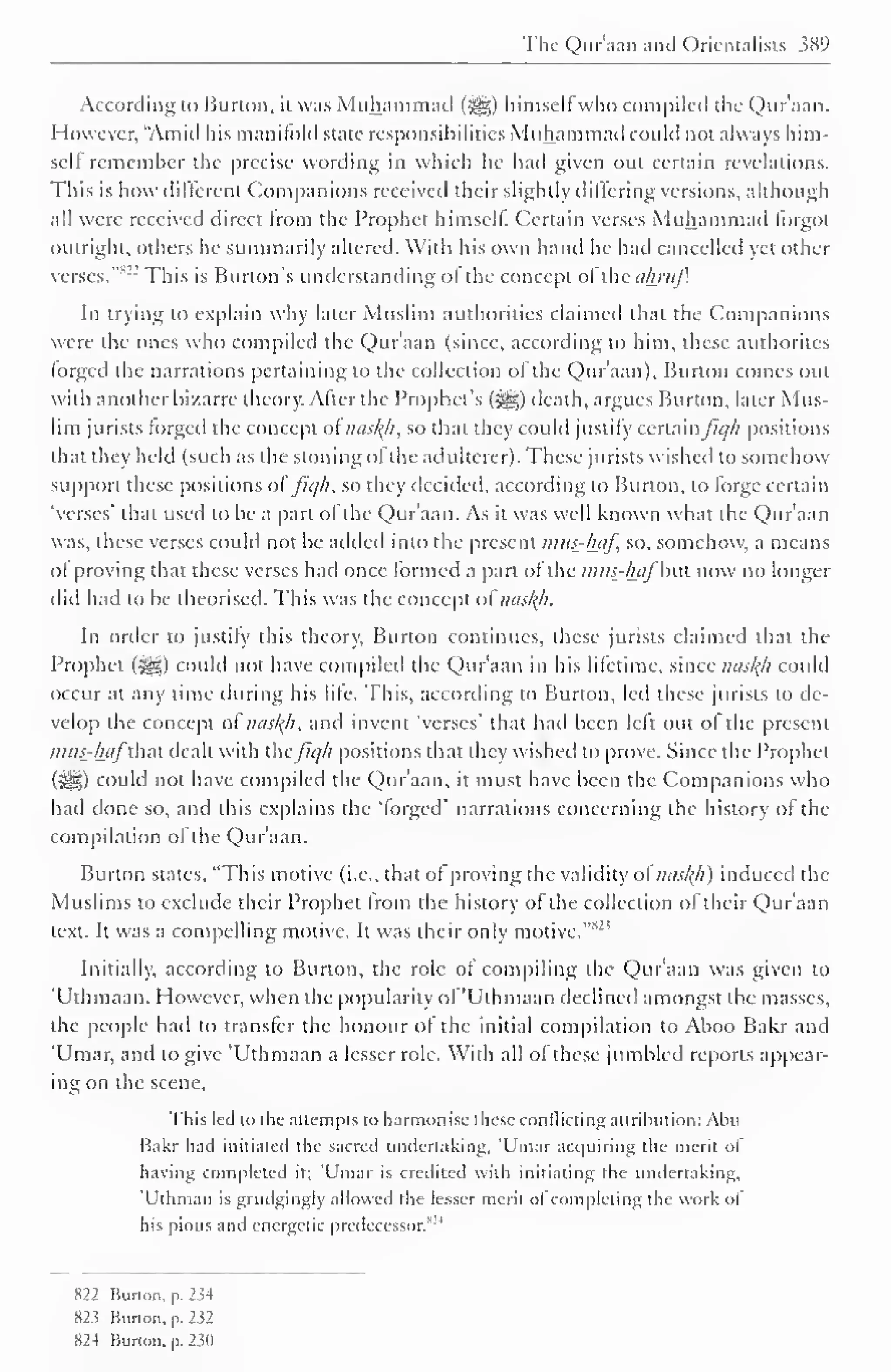 The Qur'aan ami Orientalists $89 
According to Burton, it was Muhammad (3|g) himself who compiled the Qur'aan. 
However, "Amid his manifold state responsibilities Muhammad could not always him-self 
remember the precise wording in which he had given out certain revelations. 
This is how different Companions received their slightly differing versions, although 
all were received direct from the Prophet himself. Certain verses Muhammad lorgot 
outright, others he summarily altered. With his own hand he had cancelled yet other 
verses. This is Burton's understanding of the concept ol the almif. 
In trying to explain why later Muslim authorities claimed that the Companions 
were the ones who compiled the Qur'aan (since, according to him, these authorites 
forged the narrations pertaining to the collection of the Qur'aan), Burton comes out 
with another bizarre theory. After the Prophet's ($g) death, argues Burton, later Mus-lim 
jurists forged the concept ofnasty, so that they could justify certainfiq/i positions 
that they held (such as the stoning ol the adulterer). These jurists wished to somehow 
support these positions ol fiqh, so they decided, according to Burton, to forge certain 
'verses' that used to be a part of the Qur'aan. As it was well known what the Qur'aan 
was, these verses could not be added into the present imts_-l±af, so, somehow, a means 
of proving that these verses had once formed a pan of the nuts_-luifb. now no longer 
did had to be theorised. This was the concept ol nastyi. 
In order to justify this theory, Burton continues, these jurists claimed that the 
Prophet (jg) could not have compiletl the Qur'aan in his lifetime, since nasty could 
occur at any time during his lite. This, according to Burton, led these jurists to de-velop 
the concept of nasty, and invent 'verses' that had been left out ol the present 
mus-hafthat dealt with ihcfiq/i positions that they wished to prove. Since the Prophet 
(^) could not have compiled the Quraan. it must have been the Companions who 
had done so, and this explains the 'forged" narrations concerning the history of the 
compilation of the Qur'aan. 
Burton stales, "This motive (i.e., that of proving the validity ol nasty) induced the 
Muslims to exclude their Prophet from the history of the collection of their Qur'aan 
text. It was a compelling motive. It was their only motive. 3 
Initially, according to Burton, the role of compiling the Qur'aan was given to 
Uthmaan. However, when the popularity of 'Uthmaan declined amongst the masses, 
the people had to transfer the honour of the initial compilation to Aboo Bakr and 
'Umar, and to give 'Uthmaan a lesser role. With all of these jumbled reports appear-ing 
on the scene, 
This led to the attempts to harmonise these conflicting attribution: Abu 
Bakr had initiated the sacred undertaking, 'Umar acquiring the merit of 
having completed it: Umar is credited with initiating the undertaking, 
'Uthman is grudgingly allowed the lesser merit oi completing the work ol 
his pious and energetic predecessor/ 1 
822 Hurton,p.234 
82 5 Burton, p. 232 
824 Burton, p. 230 
 