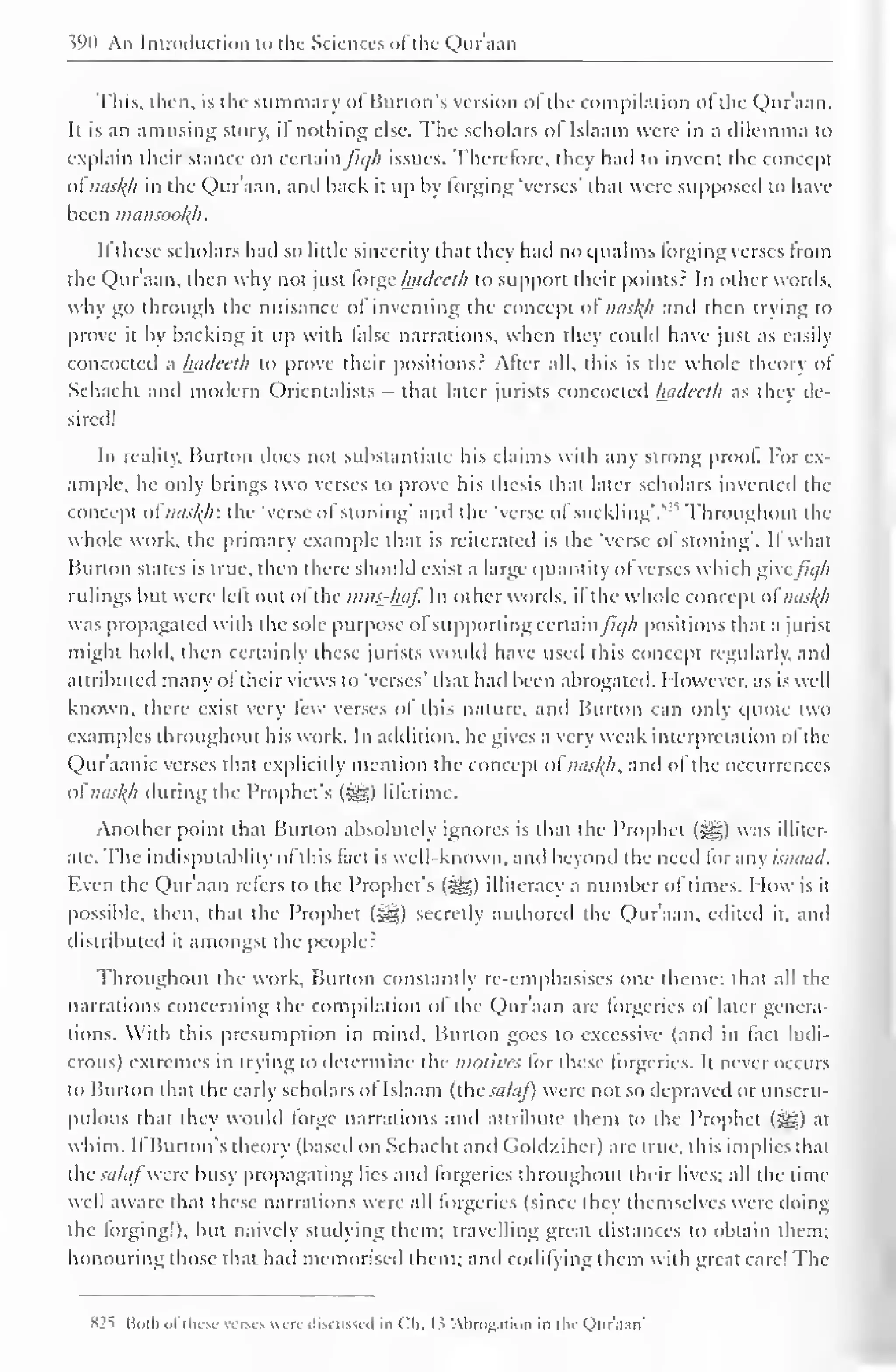 390 An Introduction to the Sciences ofthe Qur'aan 
This, then, is the summary of Burton's version ofthe compilation of the Qur'aan. 
It is an amusing story, il nothing else. The scholars ol Islaam were in a dilemma to 
explain their stance on certain ficjh issues. Therefore, they had to invent the concept 
ot misty in the Qur'aan, and hack it up by forging 'verses' that were supposed to have 
been mansooty. 
If these scholars had so little sincerity that they had no qualms Forging verses from 
the Qur'aan, then why not just torge Inulccih to support their points? In Other words, 
why go through the nuisance ol inventing the concept ol nasty and then trying to 
prove it by backing it up with false narrations, when they could have just as easil) 
concocted a hadeeth to prove their positions? After all, this is the whole theory of 
Schacht and modern Orientalists - that later jurists concocted hadeeth as they de-sired! 
In reality. Burton docs not substantiate his claims with any strong proof For ex-ample, 
he only brings two verses to prove his thesis that later scholars invented the 
concept of misty: the 'verse of stoning' anil the 'verse of suckling'.s•' , Throughout the 
whole work, the primary example that is reiterated is the "verse of stoning". If what 
Burton states is true, then there should exist a large quantity of verses which give/7*//; 
rulings but were left out of the mns-tyf. In other words, if the whole concept ol misty 
was propagated with the sole purpose of supporting certain /u//i positions that a jurist 
might hold, then certainly these jurists would have used this concept regularly, and 
attributed many of their views to 'verses' that had been abrogated. However, as is well 
known, there exist very few verses of this nature, and Burton can only quote two 
examples throughout his work. In addition, he gives a very weak interpretation ol the 
Qur'aanic verses that explicitly mention the concept of misty, and of the occurrences 
oi misty during the Prophet's ($g) lifetime. 
Another point that Burton absolutely ignores is that the Prophet («^g) was illiter-ate. 
The indisputablity of this fact is well-known, and beyond the need lor any ismuitl. 
Even the Qur'aan refers to the Prophet's figs) illiteracy a number of times. How is it 
possible, then, that the Prophet ($g) secretly authored the Qur'aan, edited it, and 
distributed it amongst the people? 
Throughout the work. Burton constantly re-emphasises one theme: that all the 
narrations concerning the compilation ol the Quraan are forgeries ol later genera-tions. 
With this presumption in mind. Burton goes to excessive (and in fact ludi-crous) 
extremes in trying to determine the motives for these forgeries. It never occurs 
to Burton that the early scholars of Islaam (the salaf) were not so depraved or unscru-pulous 
that they would forge narrations and attribute them to the Prophet (-^g) at 
whim. If Burton's theory (based on Schacht and Goldziher) are true, this implies that 
the salafwere busy propagating lies and forgeries throughout their lives; all the time 
well aware that these narrations were all forgeries (since they themselves were doing 
the forging!), but naively studying them; travelling great distances to obtain them; 
honouring those that had memorised them; and codifying them with great care! The 
825 Boih of these verses were discussed in Ch. I ? Abrogation in the Qur'aan' 
 