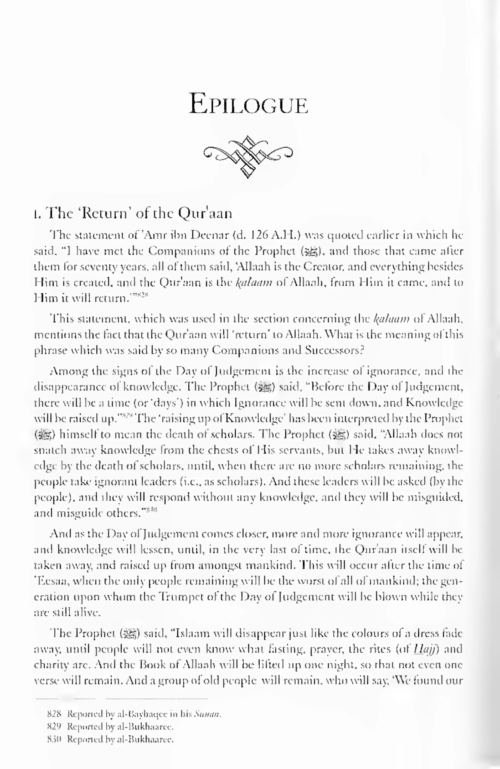 Epilogue 
i. The 'Return' of the Qur'aan 
The statement ol"Amr ibn Deenar (d. 126 A.H.) was quoted earlier in which he 
said, "I have met the Companions ol the Prophet (5sg), and those that came alter 
them lor seventy years, all ol them said, 'Allaah is the Creator, and everything besides 
Him is created, and the Qur'aan is the Balaam ol Allaah. from Him it came, anil to 
Him it will return.'""-"' 
This statement, which was used in the section concerning the Balaam ol Allaah, 
mentions the lact that the Qur'aan will 'return' to Allaah. What is the meaning ol this 
phrase which was said by so many Companions and Successors? 
Among the signs ol the Day ol Judgement is the increase ol ignorance, and the 
disappearance ol knowledge. The Prophet (^g) said. "Before the Day ol Judgement, 
there will be a time (or 'days') in which Ignorance will be sent down, and Knowledge-will 
be raised up."SJ "The 'raising upol Knowledge' has been interpreted by the Prophet 
(i^g) himself to mean the death ol scholars. The Prophet (^g) said, "Allaah does not 
snatch away knowledge from the chests of His servants, but He takes away knowl-edge 
by the death ol scholars, until, when there are no more scholars remaining, the 
people take ignorant leaders (i.e., as scholars). And these leaders will be asked (by the 
people), and they will respond without any knowledge, and they will be misguided, 
and misguide others."*'" 
And as the Day of Judgement comes closer, more and more ignorance will appear, 
and knowledge will lessen, until, in the very last ol time, the Quraan itself will be-taken 
away, and raised up from amongst mankind. This will occur after the time of 
Kcsaa, when the only people remaining will be the worst ol all ofmankind; the gen-eration 
upon whom the Trumpet of the Day ol Judgement will be blown while they 
are still alive. 
The Prophet ($£;) said. "Islaam will disappear just like the colours ofa dress fade-away, 
until people will not even know what fasting, prayer, the rites (of Hajj) and 
charity are. And the Book of Allaah will be lifted Up one night, so that not even one 
verse will remain. And a group of old people will remain, who will say. 'We found our 
S2X Repotted by al-Bayhaqee in his Simon. 
829 Reported by al-Bukhaarce. 
83(1 Reported by al-Bukhaaree. 
 