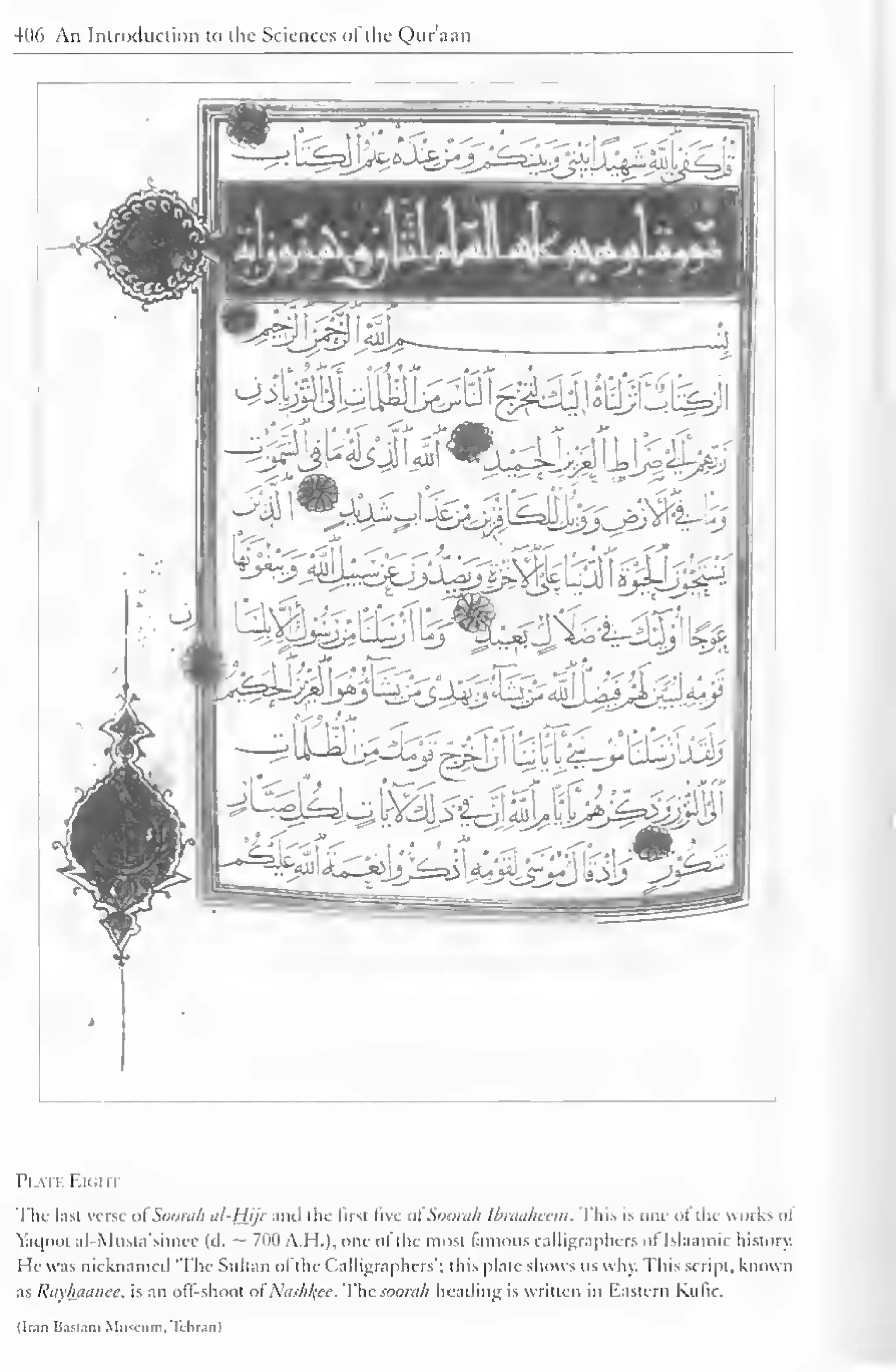 406 An Introduction to the Sciences ofthe Quraan 
W**T$ 
^^j.Uut^^ 
u. 
m iC~i'—y* }• 
'-iS. 
l'l VII F.KillT 
The last verse olSoorah al-Hjjr and the first Sve ol Soorah Ibraaheem. This is one <>l the works <>! 
Yaqool al-Musta'simee (d. — 700 A.H.), one- ofthe most famous calligraphcrs ol Islaamic history. 
I Ie was nicknamed The Sultan ofthe Calligraphers'; this plate shows us why. This script, known 
as Rayhuanee, is an off-shoot of Nashfyee. lhc.<oom/i heading is written in Eastern Kufic. 
(Iran Bastam Milium. Tehran) 
 