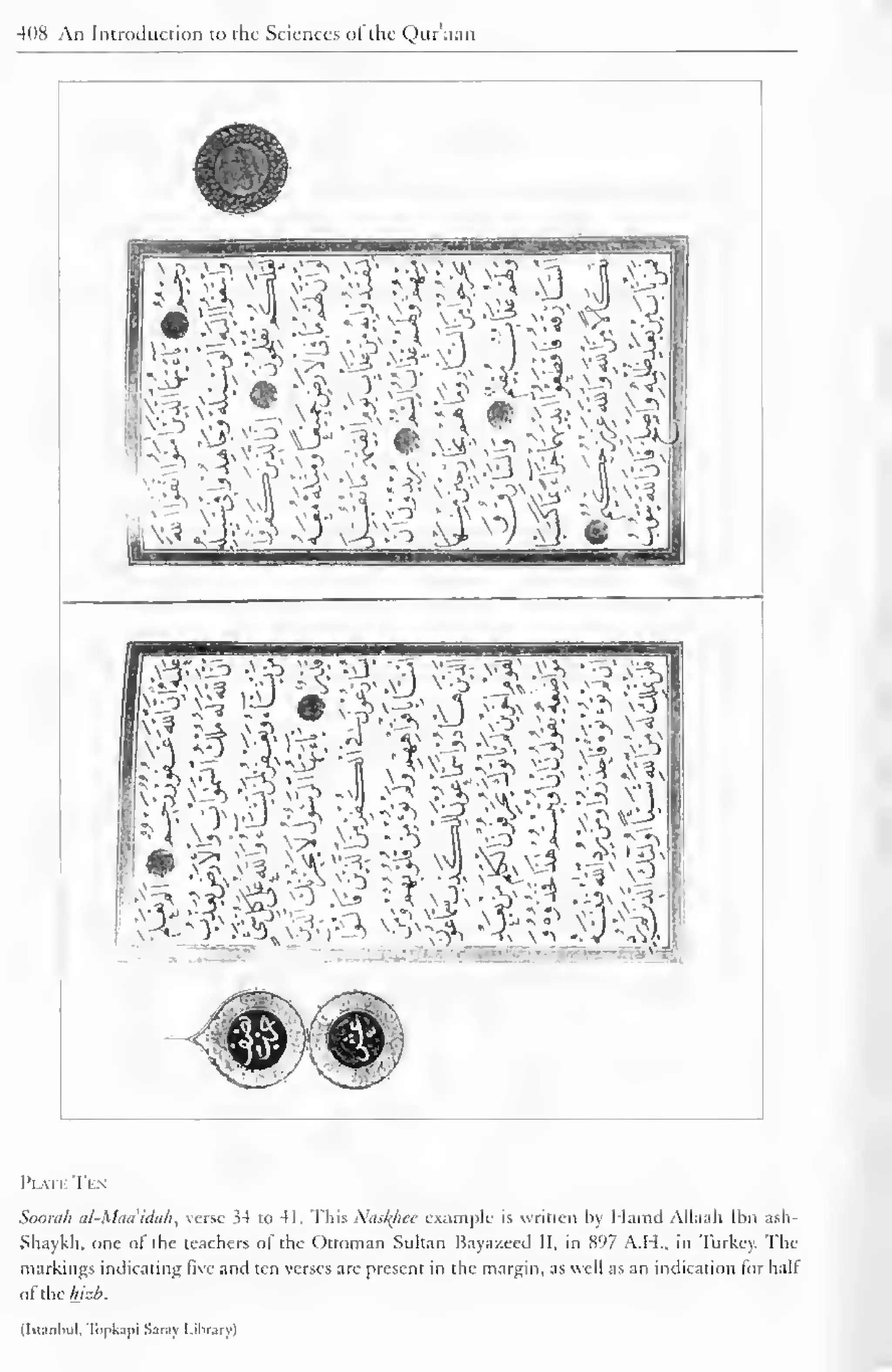 408 An Introduction to the Sciences ol the Quraan 
© ^TOCT? 
v-j> ^IS-* •^"^ S"3 # 
 r> . 
'4' # 
t '] rj & n| 
.v3 JA *.r. v"? - v y O ?^. 
Plvii Ti  
Soorah al-Maa'iduh, verse 34 to 41. This Naslflice example is written by Hamd Allaah Ibn ash- 
Shaykh, one of the teachers of the Ottoman Sultan Bayazeed II, in 897 A.H., in Turkey. The 
markings indicating live anil ten verses are present in the margin, as well as an indication lor hall 
aWhcluzb. 
(Istanbul, Topkapi Saray Library) 
 