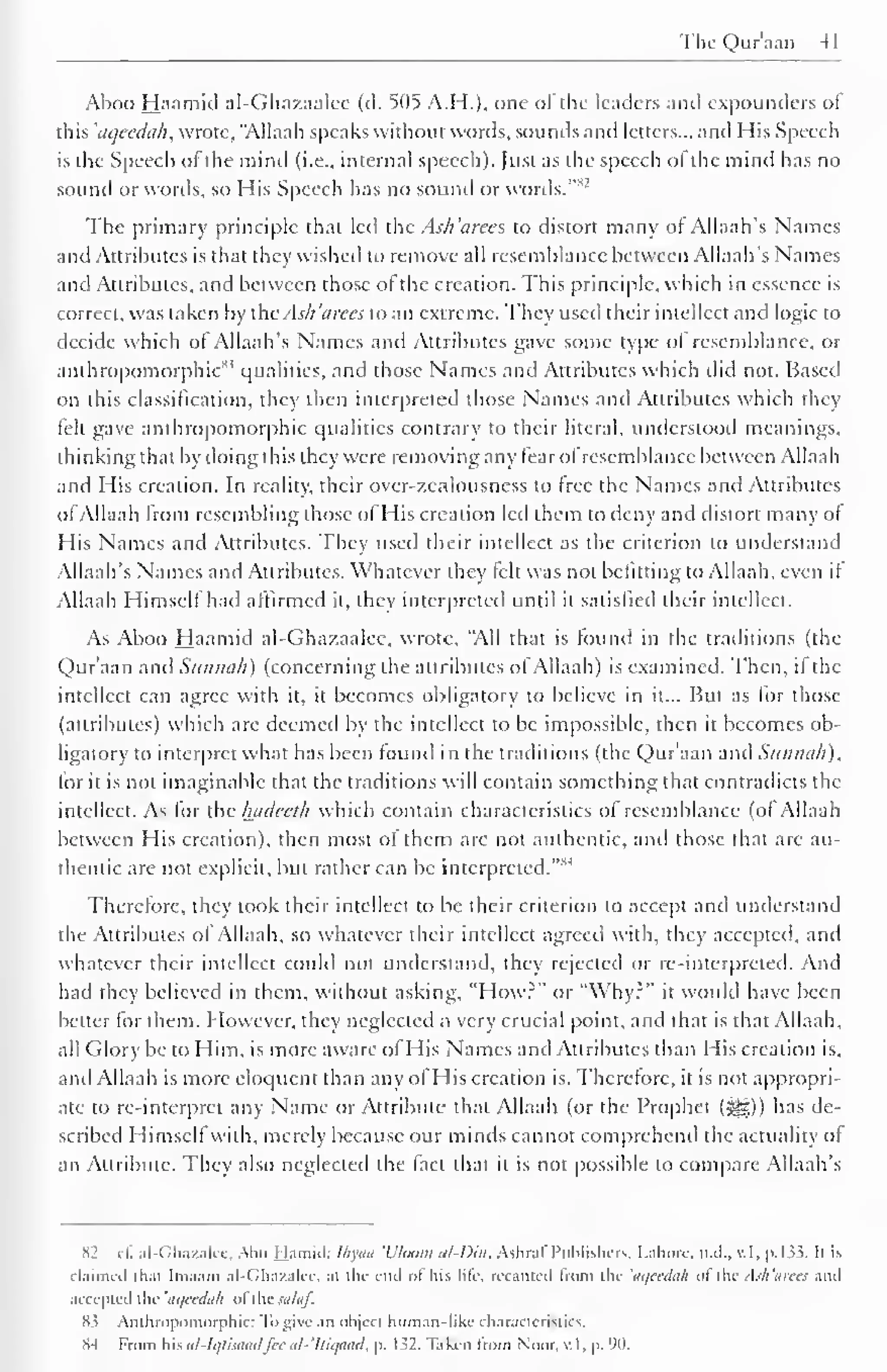 The Qur'aan 41 
Aboo Haamid al-Ghazaalee (d. 505 A.H.), one of the leaders and expounders of 
this 'aqeedah, wrote, "Allaah speaks without words, sounds and letters... and His Speech 
is the Speech of the mind (i.e., internal speech). Just as the speech of the mind has no 
sound or words, so His Speech has no sound or words."82 
The primary principle that led the Ash 'arees to distort many of Allaah's Names 
and Attributes is that they wished to remove all resemblance between Allaah's Names 
and Attributes, and between those of the creation. This principle, which in essence is 
correct, was taken by ihcAs/i 'dices to an extreme. They used their intellect and logic to 
decide which of Allaah's Names and Attributes gave some type of resemblance, or 
anthropomorphic83 qualities, and those Names and Attributes which did not. Based 
on diis classification, they then interpreted those Names and Attributes which they 
felt gave anthropomorphic qualities contrary to their literal, understood meanings, 
thinking that by doing this they were removing any fear ofresemblance between Allaah 
and His creation. In reality, their ovcr-zcalousness to free the Names and Attributes 
of Allaah from resembling those of His creation led them to deny and distort many or 
His Names and Attributes. They used their intellect as the criterion to understand 
Allaah's Names and Attributes. Whatever they felt was not befitting to Allaah, even if 
Allaah Himself had affirmed it, they interpreted until it satisfied their intellect. 
As Aboo Haamid al-Ghazaalee. wrote, "All that is found in the traditions (the 
Qur'aan and Sunnali) (concerning the attributes ofAllaah) is examined. Then, il the 
intellect can agree with it, it becomes obligatory to believe in it... But as for those 
(attributes) which are deemed by the intellect to be impossible, then it becomes ob-ligatory 
to interpret what has been found in the traditions (the Qur'aan and Sunnali), 
for it is not imaginable that the traditions will contain something that contradicts the 
intellect. As for the luidecth which contain characteristics of resemblance (of Allaah 
between His creation), then most of them are not authentic, and those that are au-thentic 
are not explicit, but rather can be interpreted. 
"M 
Therefore, they took their intellect to be their criterion to accept and understand 
the Attributes ol Allaah, so whatever their intellect agreed with, they accepted, and 
whatever their intellect could not understand, they rejected or re-interpreted. And 
had the' believed in them, without asking, "How?" or "Why?" it would have been 
belter lor them. However, they neglected a very crucial point, and that is that Allaah, 
all (dory be to Him, is more aware of His Names and Attributes than His creation is, 
and Allaah is more eloquent than any of His creation is. Therefore, it is not appropri-ate 
to re-interpret any Name or Attribute that Allaah (or the Prophet (^)) has de-scribed 
Himself with, merely because our minds cannot comprehend the actuality of 
an Attribute. They also neglected the fact that it is not possible to compare Allaah's 
S2 cf. al-Ghazalee, Abu Hamid: Ihyaa 'Bloom al-Dm, Ashraf Publishers, Lahore, n.d., v.l, p. 133. It is 
claimed that Imaam al-Ghazalce, at the end of his life recanted from the 'aqcedah of the Ash'arees .mil 
accepted the 'aqeedah ol thesalaf. 
83 Anthropomorphic: Tb give an object human-like characteristics. 
X-t From his al-Iqtisaadfee al-'Itiqaad, p. 132. Taken from Noor, v.l, p. 90. 
 