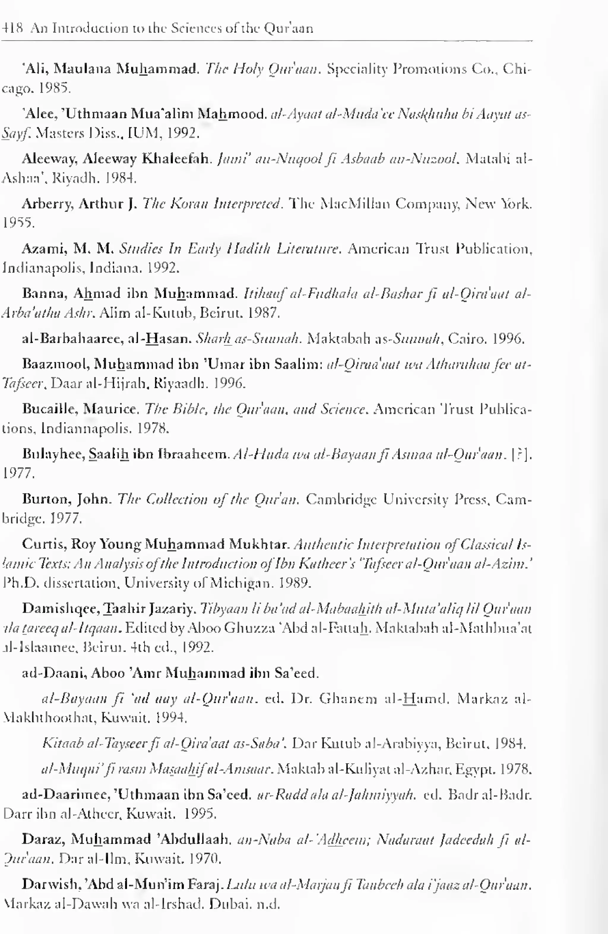 418 An Introduction to the Sciences of the Qur'aan 
'Ali, Maulana Muhammad. The Holy Qur'aan. Speciality Promotions Co., Chi-cago. 
1985. 
'Alee, 'Uthmaan Mua'alim Mahmood. al-Ayaal al-Muda 'ee Nasl{huha hi Aayat as- 
Sayf. Masters Diss., IUM, 1992. 
Aleeway, Aleeway Khaleefah. Jatni' an-Nuqool ft Asbaab an-Nuzool, Matabi al- 
Ashaa*. Riyadh. 1984. 
Arberry, Arthur J. The Koran Interpreted. The MacMillan Company, New York. 
1955. 
Azami, M. M. Studies In Early Iladith Literature. American Trust Publication, 
Indianapolis. Indiana. 1992. 
Banna, Ahmad ibn Muhammad. Itihaaf al-Fttdhala al-Bashar ft al-Oira'aat al- 
Arba'atha Ashr. Alim ai-Kutub, Beirut. 1987. 
al-Barbahaaree, al-Hasan. Sharhas-Sunnah. Maktabah ns-Sunnah, Cairo. 1996. 
Baazmool, Muhammad ibn 'Umar ibn Saalim: al-Qiraa'aat wit Atharithaa fee at- 
Tafseer, Daaral-Hijrah, Riyaadh. 1996. 
Bucaille, Maurice. The Bible, the Our nan, and Science. American Trust Publica-tions, 
Indiannapolis. 1978. 
Bulayhee, Saalih ibn Ibraaheem. AI-Huda wa al-Bayaanft Asmaa al-Qur'aan. | ?]. 
1977. 
Burton, John. The Collection of the Quran. Cambridge University Press, Cam-bridge. 
1977. 
Curtis, Roy Young Muhammad Mukhtar. Authentic Interpretation of Classical Is-lamic 
Texts: An Analysis ofthe Introduction ofIbn Katheer's 'Tafscer al-Qur'aan al-Azim. 
' 
Ph.D. dissertation. University of Michigan. 1989. 
Damishqee, Taahir Jazariy. Tibyaan li bet 'ad al-Mabaaliith al-Muta'aliq HI Qur'aan 
da Uireeq al-lti/aan . Edited by AbooGhuzza 'Abd al-Fattah. Maktabah al-Mathbua'at 
al-Islaamee, Beirut. 4th ed., 1992. 
ad-Daani, Aboo 'Amr Muhammad ibn Sa'eed. 
al-Bayaan ft 'ad aay al-Qur'aan. ed. Dr. Ghanem al-Hamd. Markaz al- 
Vlakhthoothat, Kuwait. 1994. 
Kitaab al-Tayscerfi al-Oira'aat as-Saba'. Dar Kutub al-Arabiyya, Beirut. 1984. 
al-Muqni'fi rasrn Masaahifal-At/isaar. Maktab al-Kuliyat al-Azhar, Egypt. 1978. 
ad-Daarimee, 'Uthmaan ibn Sa'eed. ar-Radd ala al-Jahmiyyah. ed. Badral-Badr. 
Darr ibn al-Atheer, Kuwait. 1995. 
Daraz, Muhammad 'Abdullaah. an-Naba al-'Adheem; Nadaraat Jadeedah Ji al- 
Ouraan. Daral-Ilm, Kuwait. 1970. 
Darwish, 'Abd al-Mun'im Faraj. Lulu wa al-Marjanfi Tanbceh ala i'jaaz al-Qur'aan. 
Markaz al-Dawah wa al-Irshail. Dubai, n.d. 
 